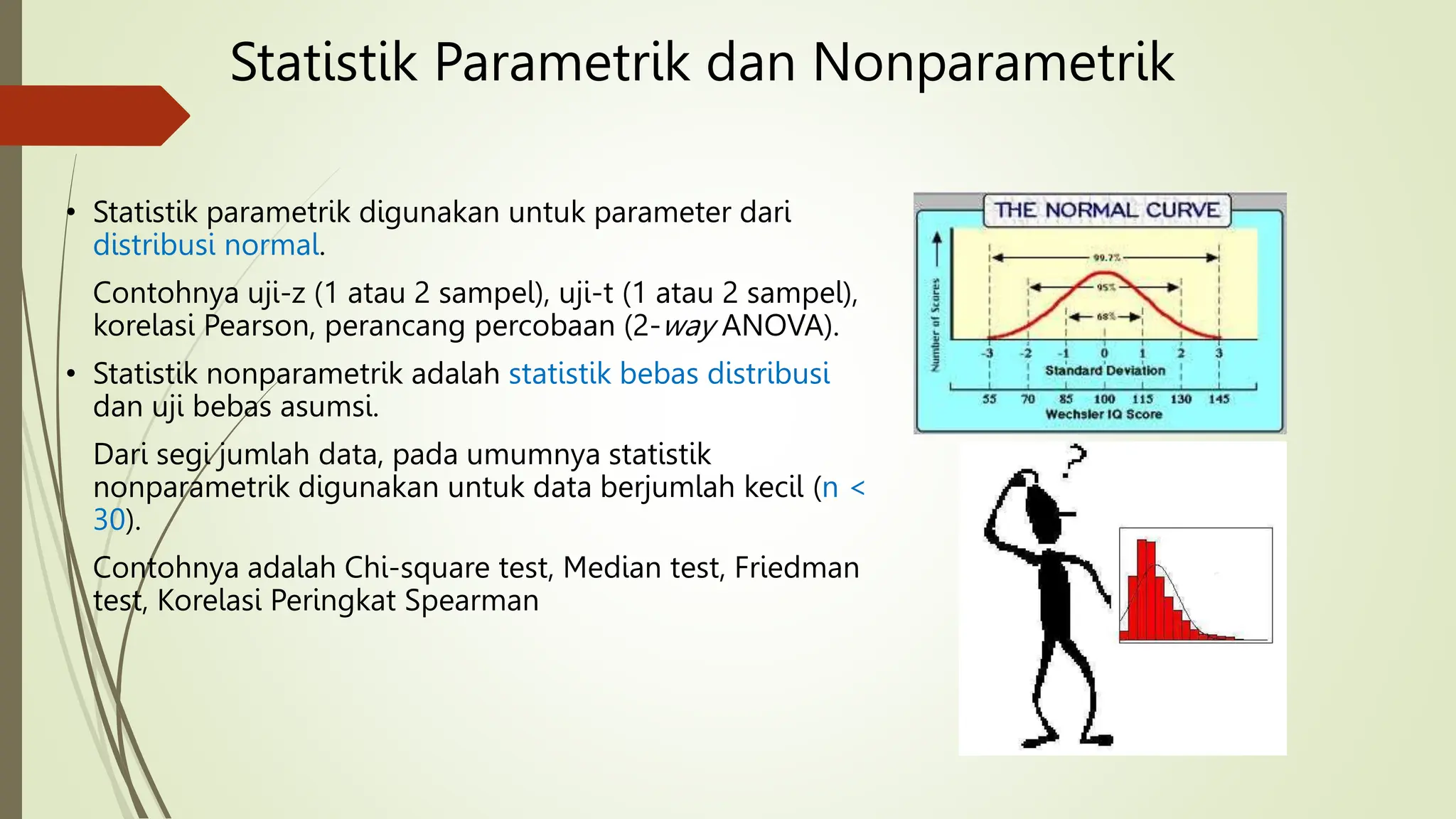 • Statistik parametrik digunakan untuk parameter dari
distribusi normal.
Contohnya uji-z (1 atau 2 sampel), uji-t (1 atau 2 sampel),
korelasi Pearson, perancang percobaan (2-way ANOVA).
• Statistik nonparametrik adalah statistik bebas distribusi
dan uji bebas asumsi.
Dari segi jumlah data, pada umumnya statistik
nonparametrik digunakan untuk data berjumlah kecil (n <
30).
Contohnya adalah Chi-square test, Median test, Friedman
test, Korelasi Peringkat Spearman
Statistik Parametrik dan Nonparametrik
 