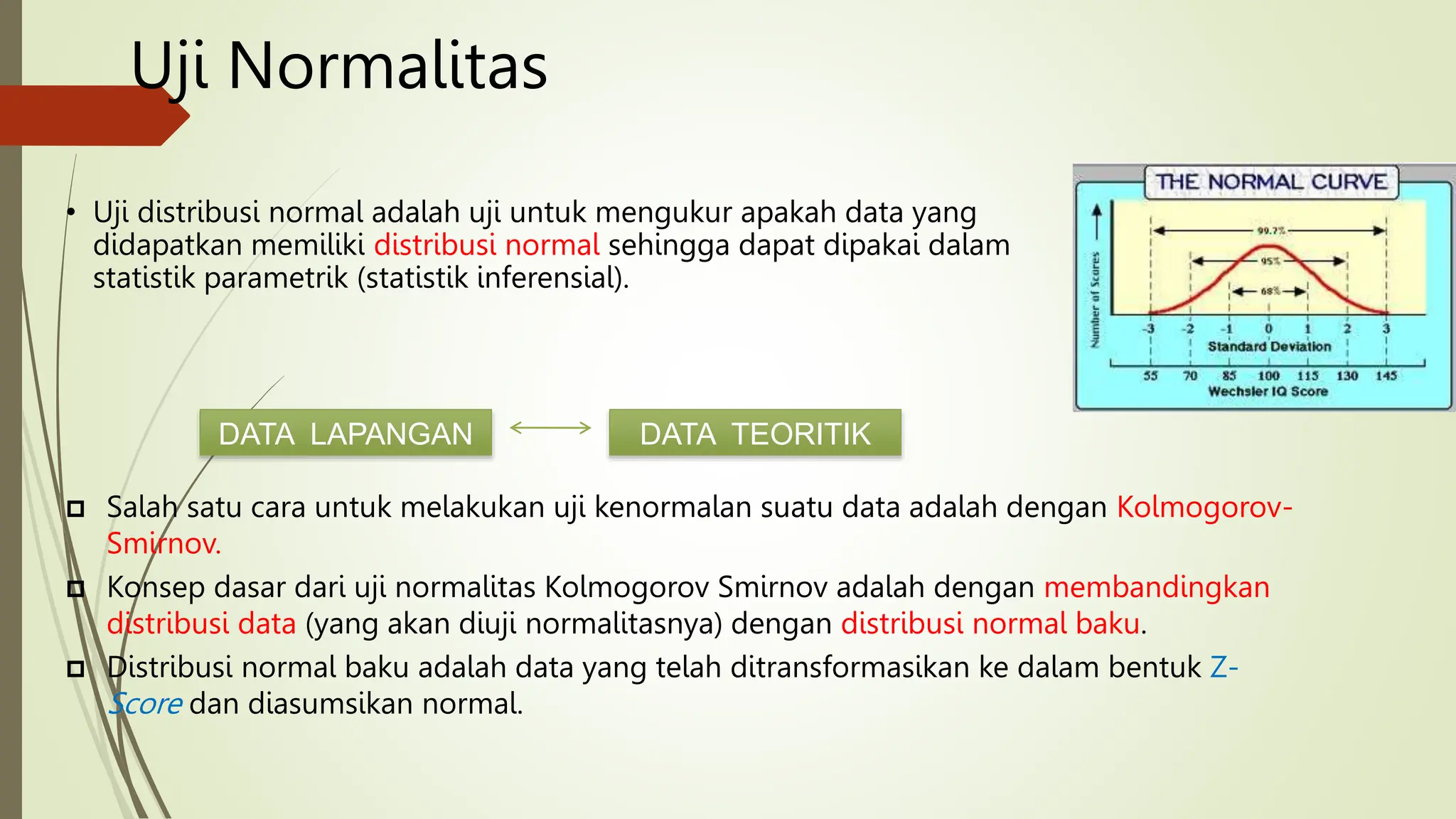 Uji Normalitas
• Uji distribusi normal adalah uji untuk mengukur apakah data yang
didapatkan memiliki distribusi normal sehingga dapat dipakai dalam
statistik parametrik (statistik inferensial).
DATA LAPANGAN DATA TEORITIK
 Salah satu cara untuk melakukan uji kenormalan suatu data adalah dengan Kolmogorov-
Smirnov.
 Konsep dasar dari uji normalitas Kolmogorov Smirnov adalah dengan membandingkan
distribusi data (yang akan diuji normalitasnya) dengan distribusi normal baku.
 Distribusi normal baku adalah data yang telah ditransformasikan ke dalam bentuk Z-
Score dan diasumsikan normal.
 