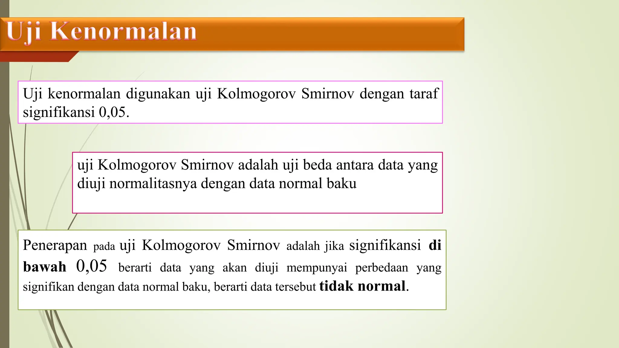 Uji kenormalan digunakan uji Kolmogorov Smirnov dengan taraf
signifikansi 0,05.
uji Kolmogorov Smirnov adalah uji beda antara data yang
diuji normalitasnya dengan data normal baku
Penerapan pada uji Kolmogorov Smirnov adalah jika signifikansi di
bawah 0,05 berarti data yang akan diuji mempunyai perbedaan yang
signifikan dengan data normal baku, berarti data tersebut tidak normal.
 