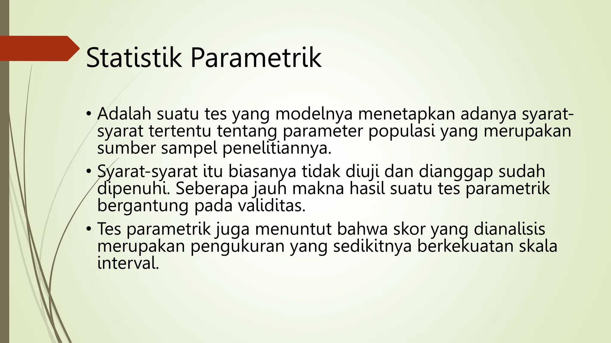 Statistik Parametrik
• Adalah suatu tes yang modelnya menetapkan adanya syarat-
syarat tertentu tentang parameter populasi yang merupakan
sumber sampel penelitiannya.
• Syarat-syarat itu biasanya tidak diuji dan dianggap sudah
dipenuhi. Seberapa jauh makna hasil suatu tes parametrik
bergantung pada validitas.
• Tes parametrik juga menuntut bahwa skor yang dianalisis
merupakan pengukuran yang sedikitnya berkekuatan skala
interval.
 