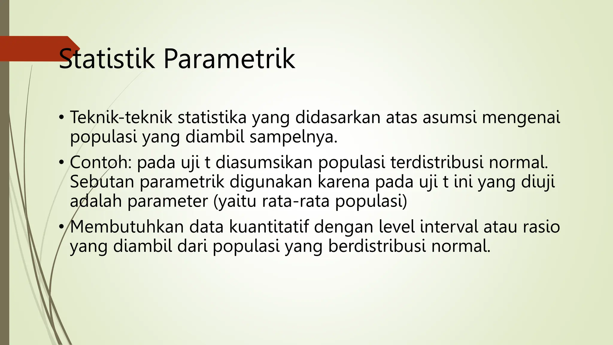 Statistik Parametrik
• Teknik-teknik statistika yang didasarkan atas asumsi mengenai
populasi yang diambil sampelnya.
• Contoh: pada uji t diasumsikan populasi terdistribusi normal.
Sebutan parametrik digunakan karena pada uji t ini yang diuji
adalah parameter (yaitu rata-rata populasi)
• Membutuhkan data kuantitatif dengan level interval atau rasio
yang diambil dari populasi yang berdistribusi normal.
 