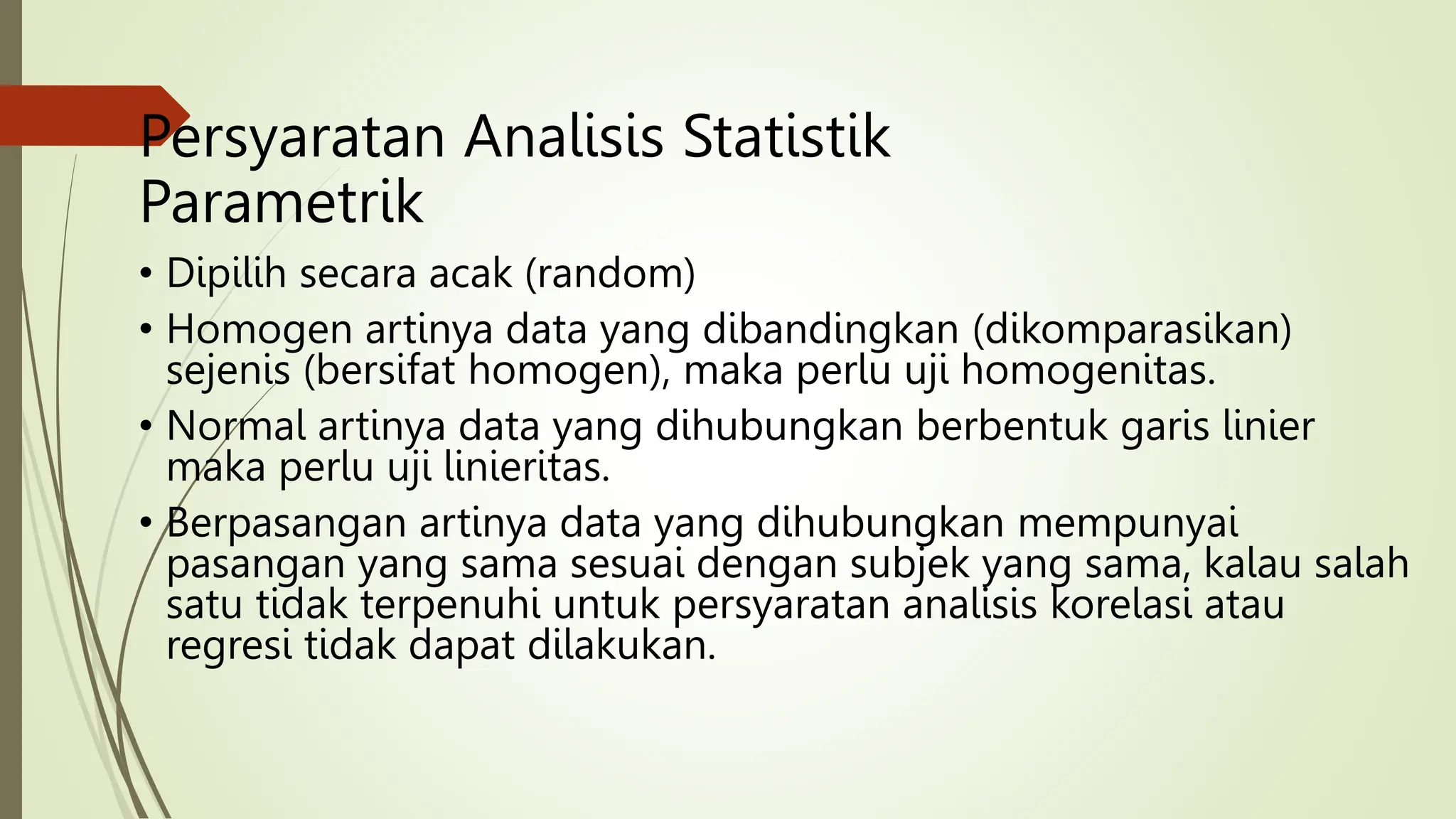 Persyaratan Analisis Statistik
Parametrik
• Dipilih secara acak (random)
• Homogen artinya data yang dibandingkan (dikomparasikan)
sejenis (bersifat homogen), maka perlu uji homogenitas.
• Normal artinya data yang dihubungkan berbentuk garis linier
maka perlu uji linieritas.
• Berpasangan artinya data yang dihubungkan mempunyai
pasangan yang sama sesuai dengan subjek yang sama, kalau salah
satu tidak terpenuhi untuk persyaratan analisis korelasi atau
regresi tidak dapat dilakukan.
 
