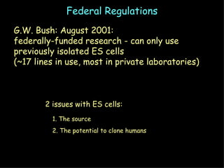 Federal Regulations G.W. Bush: August 2001: federally-funded research - can only use  previously isolated ES cells (~17 lines in use, most in private laboratories) 2 issues with ES cells: 1. The source 2. The potential to clone humans 