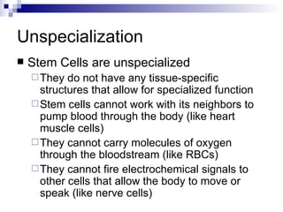 Unspecialization Stem Cells are unspecialized They do not have any tissue-specific structures that allow for specialized function Stem cells cannot work with its neighbors to pump blood through the body (like heart muscle cells)  They cannot carry molecules of oxygen through the bloodstream (like RBCs)  They cannot fire electrochemical signals to other cells that allow the body to move or speak (like nerve cells) 