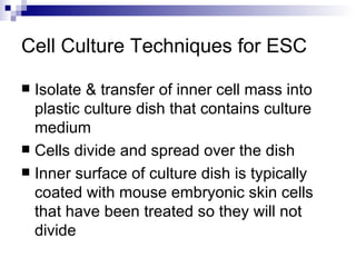 Cell Culture Techniques for ESC Isolate & transfer of inner cell mass into plastic culture dish that contains culture medium Cells divide and spread over the dish Inner surface of culture dish is typically coated with mouse embryonic skin cells that have been treated so they will not divide 