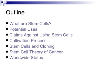 Outline What are Stem Cells? Potential Uses Claims Against Using Stem Cells Cultivation Process Stem Cells and Cloning Stem Cell Theory of Cancer Worldwide Status  