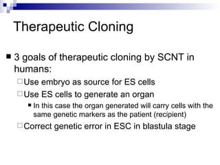 Therapeutic Cloning 3 goals of therapeutic cloning by SCNT in humans: Use embryo as source for ES cells Use ES cells to generate an organ In this case the organ generated will carry cells with the same genetic markers as the patient (recipient) Correct genetic error in ESC in blastula stage 