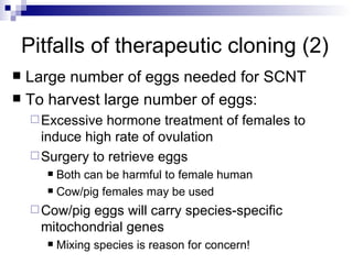 Pitfalls of therapeutic cloning (2) Large number of eggs needed for SCNT To harvest large number of eggs: Excessive hormone treatment of females to induce high rate of ovulation Surgery to retrieve eggs Both can be harmful to female human Cow/pig females may be used Cow/pig eggs will carry species-specific mitochondrial genes Mixing species is reason for concern! 