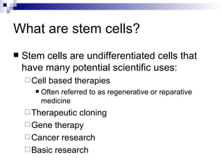 What are stem cells? Stem cells are undifferentiated cells that have many potential scientific uses: Cell based therapies Often referred to as regenerative or reparative medicine Therapeutic cloning Gene therapy Cancer research Basic research 