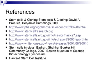 References Stem cells & Cloning Stem cells & Cloning; David A. Prentice, Benjamin Cummings, 2003 http://www.pbs.org/wgbh/nova/sciencenow/3302/06.html http://www.stemcellresearch.org http://www.stemcells.nig.gov/info/nasics/nasics7.asp http://www.stemcells.nig.gov/info/scireport/2006report.htm http://www.whitehouse.gov/news/re;eases/2001/08/20010809-2.html Stem cells in class; Badran, Shahira; Bunker Hill Community College, 2007, Boston Museum of Science Biotechnology Symposium Harvard Stem Cell Institute 