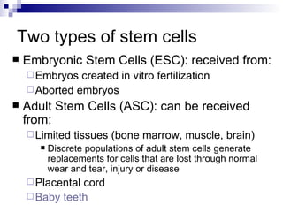 Two types of stem cells Embryonic Stem Cells (ESC): received from: Embryos created in vitro fertilization Aborted embryos Adult Stem Cells (ASC): can be received from: Limited tissues (bone marrow, muscle, brain) Discrete populations of adult stem cells generate replacements for cells that are lost through normal wear and tear, injury or disease Placental cord Baby teeth 