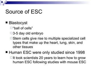Source of ESC Blastocyst “ ball of cells” 3-5 day old embryo Stem cells give rise to multiple specialized cell types that make up the heart, lung, skin, and other tissues Human ESC were only studied since 1998 It took scientists 20 years to learn how to grow human ESC following studies with mouse ESC 