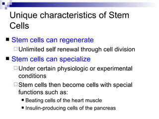 Unique characteristics of Stem Cells Stem cells can regenerate Unlimited self renewal through cell division Stem cells can specialize Under certain physiologic or experimental conditions Stem cells then become cells with special functions such as: Beating cells of the heart muscle Insulin-producing cells of the pancreas 