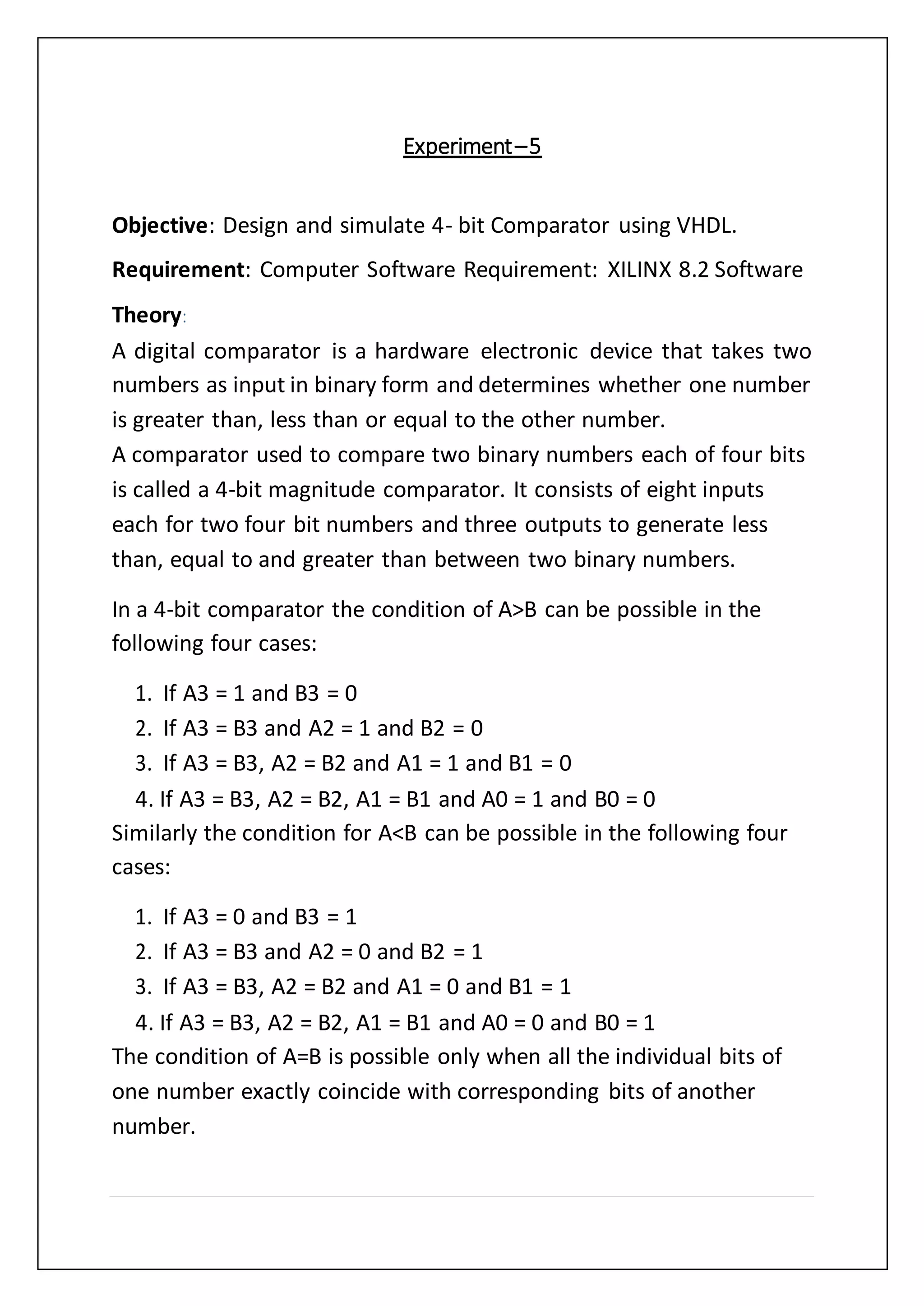 Experiment–5
Objective: Design and simulate 4- bit Comparator using VHDL.
Requirement: Computer Software Requirement: XILINX 8.2 Software
Theory:
A digital comparator is a hardware electronic device that takes two
numbers as input in binary form and determines whether one number
is greater than, less than or equal to the other number.
A comparator used to compare two binary numbers each of four bits
is called a 4-bit magnitude comparator. It consists of eight inputs
each for two four bit numbers and three outputs to generate less
than, equal to and greater than between two binary numbers.
In a 4-bit comparator the condition of A>B can be possible in the
following four cases:
1. If A3 = 1 and B3 = 0
2. If A3 = B3 and A2 = 1 and B2 = 0
3. If A3 = B3, A2 = B2 and A1 = 1 and B1 = 0
4. If A3 = B3, A2 = B2, A1 = B1 and A0 = 1 and B0 = 0
Similarly the condition for A<B can be possible in the following four
cases:
1. If A3 = 0 and B3 = 1
2. If A3 = B3 and A2 = 0 and B2 = 1
3. If A3 = B3, A2 = B2 and A1 = 0 and B1 = 1
4. If A3 = B3, A2 = B2, A1 = B1 and A0 = 0 and B0 = 1
The condition of A=B is possible only when all the individual bits of
one number exactly coincide with corresponding bits of another
number.
 
