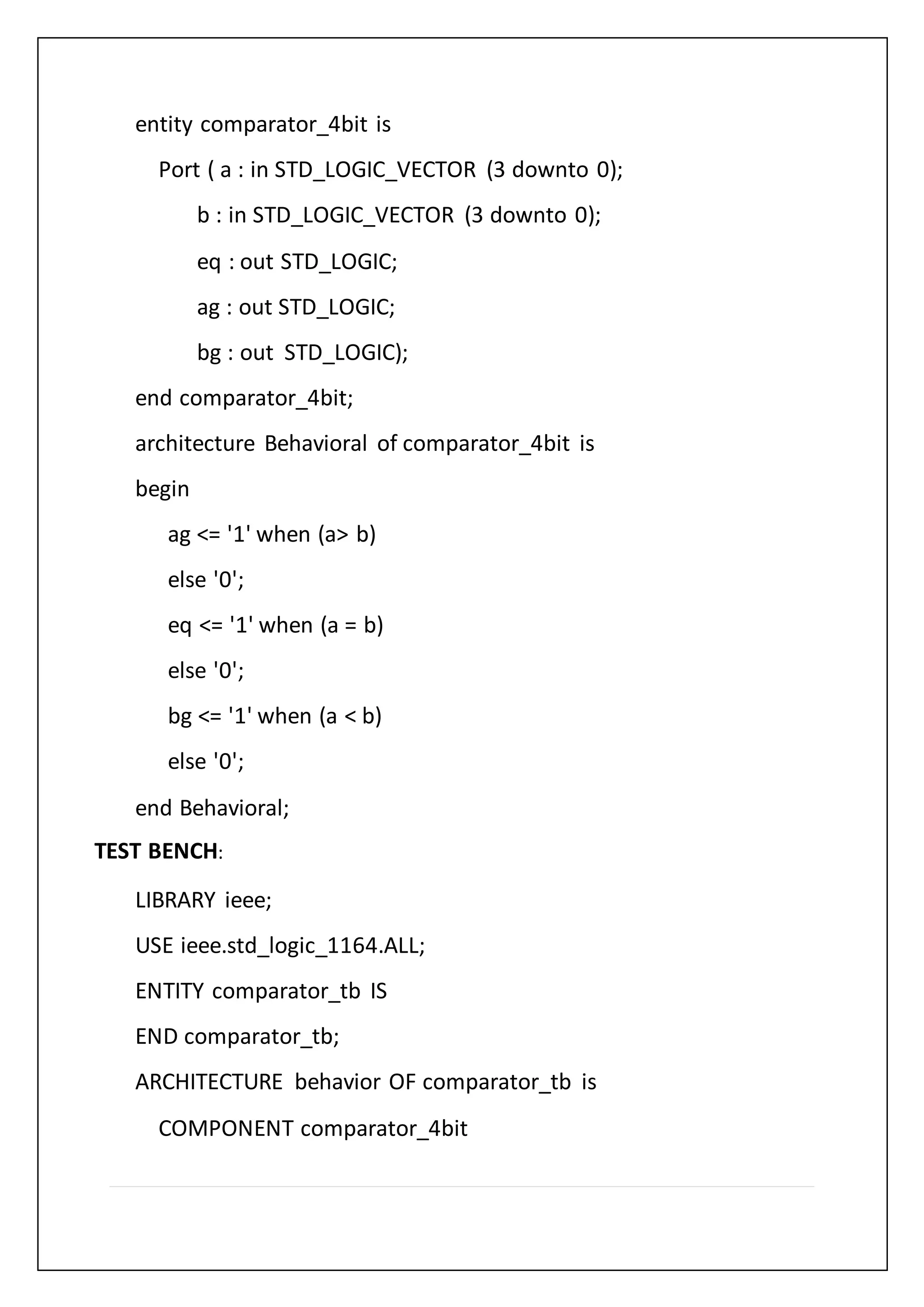 entity comparator_4bit is
Port ( a : in STD_LOGIC_VECTOR (3 downto 0);
b : in STD_LOGIC_VECTOR (3 downto 0);
eq : out STD_LOGIC;
ag : out STD_LOGIC;
bg : out STD_LOGIC);
end comparator_4bit;
architecture Behavioral of comparator_4bit is
begin
ag <= '1' when (a> b)
else '0';
eq <= '1' when (a = b)
else '0';
bg <= '1' when (a < b)
else '0';
end Behavioral;
TEST BENCH:
LIBRARY ieee;
USE ieee.std_logic_1164.ALL;
ENTITY comparator_tb IS
END comparator_tb;
ARCHITECTURE behavior OF comparator_tb is
COMPONENT comparator_4bit
 