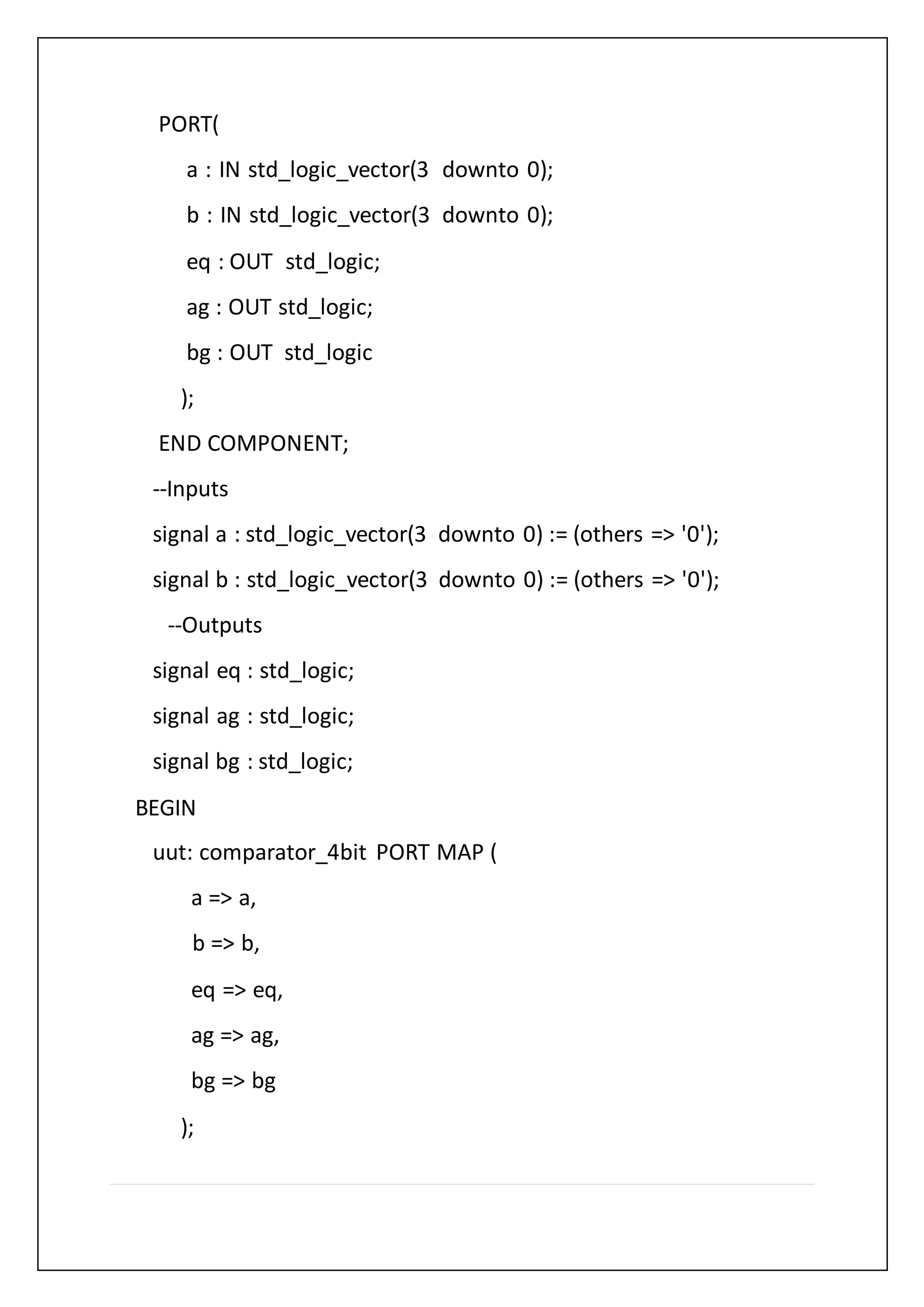 PORT(
a : IN std_logic_vector(3 downto 0);
b : IN std_logic_vector(3 downto 0);
eq : OUT std_logic;
ag : OUT std_logic;
bg : OUT std_logic
);
END COMPONENT;
--Inputs
signal a : std_logic_vector(3 downto 0) := (others => '0');
signal b : std_logic_vector(3 downto 0) := (others => '0');
--Outputs
signal eq : std_logic;
signal ag : std_logic;
signal bg : std_logic;
BEGIN
uut: comparator_4bit PORT MAP (
a => a,
b => b,
eq => eq,
ag => ag,
bg => bg
);
 