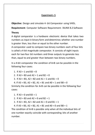 Experiment–5
Objective: Design and simulate 4- bit Comparator using VHDL.
Requirement: Computer Software Requirement: XILINX 8.2 Software
Theory:
A digital comparator is a hardware electronic device that takes two
numbers as input in binary form and determines whether one number
is greater than, less than or equal to the other number.
A comparator used to compare two binary numbers each of four bits
is called a 4-bit magnitude comparator. It consists of eight inputs
each for two four bit numbers and three outputs to generate less
than, equal to and greater than between two binary numbers.
In a 4-bit comparator the condition of A>B can be possible in the
following four cases:
1. If A3 = 1 and B3 = 0
2. If A3 = B3 and A2 = 1 and B2 = 0
3. If A3 = B3, A2 = B2 and A1 = 1 and B1 = 0
4. If A3 = B3, A2 = B2, A1 = B1 and A0 = 1 and B0 = 0
Similarly the condition for A<B can be possible in the following four
cases:
1. If A3 = 0 and B3 = 1
2. If A3 = B3 and A2 = 0 and B2 = 1
3. If A3 = B3, A2 = B2 and A1 = 0 and B1 = 1
4. If A3 = B3, A2 = B2, A1 = B1 and A0 = 0 and B0 = 1
The condition of A=B is possible only when all the individual bits of
one number exactly coincide with corresponding bits of another
number.
 