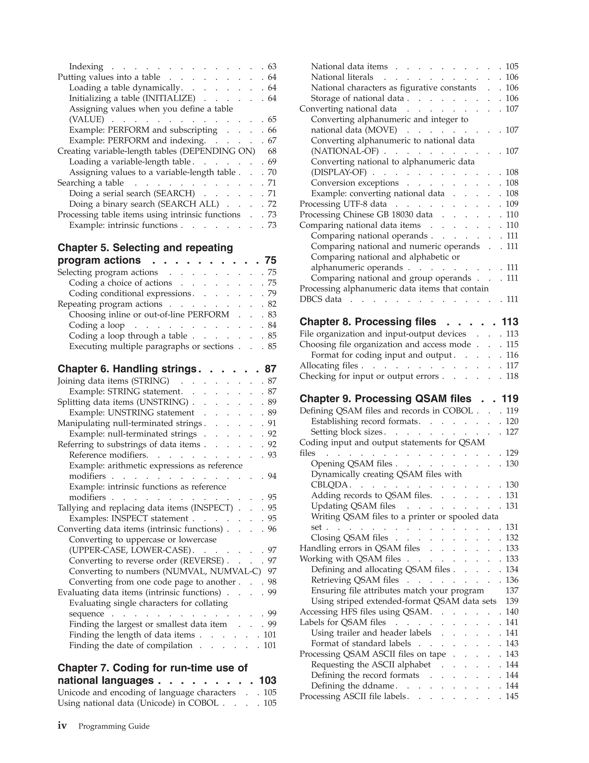 Indexing . . . . . . . . . . . . . . 63
Putting values into a table . . . . . . . . . 64
Loading a table dynamically. . . . . . . . 64
Initializing a table (INITIALIZE) . . . . . . 64
Assigning values when you define a table
(VALUE) . . . . . . . . . . . . . . 65
Example: PERFORM and subscripting . . . . 66
Example: PERFORM and indexing. . . . . . 67
Creating variable-length tables (DEPENDING ON) 68
Loading a variable-length table . . . . . . . 69
Assigning values to a variable-length table . . . 70
Searching a table . . . . . . . . . . . . 71
Doing a serial search (SEARCH) . . . . . . 71
Doing a binary search (SEARCH ALL) . . . . 72
Processing table items using intrinsic functions . . 73
Example: intrinsic functions . . . . . . . . 73
Chapter 5. Selecting and repeating
program actions . . . . . . . . . . 75
Selecting program actions . . . . . . . . . 75
Coding a choice of actions . . . . . . . . 75
Coding conditional expressions. . . . . . . 79
Repeating program actions . . . . . . . . . 82
Choosing inline or out-of-line PERFORM . . . 83
Coding a loop . . . . . . . . . . . . 84
Coding a loop through a table . . . . . . . 85
Executing multiple paragraphs or sections . . . 85
Chapter 6. Handling strings . . . . . . 87
Joining data items (STRING) . . . . . . . . 87
Example: STRING statement. . . . . . . . 87
Splitting data items (UNSTRING) . . . . . . . 89
Example: UNSTRING statement . . . . . . 89
Manipulating null-terminated strings . . . . . . 91
Example: null-terminated strings . . . . . . 92
Referring to substrings of data items . . . . . . 92
Reference modifiers. . . . . . . . . . . 93
Example: arithmetic expressions as reference
modifiers . . . . . . . . . . . . . . 94
Example: intrinsic functions as reference
modifiers . . . . . . . . . . . . . . 95
Tallying and replacing data items (INSPECT) . . . 95
Examples: INSPECT statement . . . . . . . 95
Converting data items (intrinsic functions) . . . . 96
Converting to uppercase or lowercase
(UPPER-CASE, LOWER-CASE) . . . . . . . 97
Converting to reverse order (REVERSE) . . . . 97
Converting to numbers (NUMVAL, NUMVAL-C) 97
Converting from one code page to another . . . 98
Evaluating data items (intrinsic functions) . . . . 99
Evaluating single characters for collating
sequence . . . . . . . . . . . . . . 99
Finding the largest or smallest data item . . . 99
Finding the length of data items . . . . . . 101
Finding the date of compilation . . . . . . 101
Chapter 7. Coding for run-time use of
national languages . . . . . . . . . 103
Unicode and encoding of language characters . . 105
Using national data (Unicode) in COBOL . . . . 105
National data items . . . . . . . . . . 105
National literals . . . . . . . . . . . 106
National characters as figurative constants . . 106
Storage of national data . . . . . . . . . 106
Converting national data . . . . . . . . . 107
Converting alphanumeric and integer to
national data (MOVE) . . . . . . . . . 107
Converting alphanumeric to national data
(NATIONAL-OF) . . . . . . . . . . . 107
Converting national to alphanumeric data
(DISPLAY-OF) . . . . . . . . . . . . 108
Conversion exceptions . . . . . . . . . 108
Example: converting national data . . . . . 108
Processing UTF-8 data . . . . . . . . . . 109
Processing Chinese GB 18030 data . . . . . . 110
Comparing national data items . . . . . . . 110
Comparing national operands . . . . . . . 111
Comparing national and numeric operands . . 111
Comparing national and alphabetic or
alphanumeric operands . . . . . . . . . 111
Comparing national and group operands . . . 111
Processing alphanumeric data items that contain
DBCS data . . . . . . . . . . . . . . 111
Chapter 8. Processing files . . . . . 113
File organization and input-output devices . . . 113
Choosing file organization and access mode . . . 115
Format for coding input and output . . . . . 116
Allocating files . . . . . . . . . . . . . 117
Checking for input or output errors . . . . . . 118
Chapter 9. Processing QSAM files . . 119
Defining QSAM files and records in COBOL . . . 119
Establishing record formats. . . . . . . . 120
Setting block sizes . . . . . . . . . . . 127
Coding input and output statements for QSAM
files . . . . . . . . . . . . . . . . 129
Opening QSAM files . . . . . . . . . . 130
Dynamically creating QSAM files with
CBLQDA. . . . . . . . . . . . . . 130
Adding records to QSAM files. . . . . . . 131
Updating QSAM files . . . . . . . . . 131
Writing QSAM files to a printer or spooled data
set . . . . . . . . . . . . . . . . 131
Closing QSAM files . . . . . . . . . . 132
Handling errors in QSAM files . . . . . . . 133
Working with QSAM files . . . . . . . . . 133
Defining and allocating QSAM files . . . . . 134
Retrieving QSAM files . . . . . . . . . 136
Ensuring file attributes match your program 137
Using striped extended-format QSAM data sets 139
Accessing HFS files using QSAM. . . . . . . 140
Labels for QSAM files . . . . . . . . . . 141
Using trailer and header labels . . . . . . 141
Format of standard labels . . . . . . . . 143
Processing QSAM ASCII files on tape . . . . . 143
Requesting the ASCII alphabet . . . . . . 144
Defining the record formats . . . . . . . 144
Defining the ddname. . . . . . . . . . 144
Processing ASCII file labels. . . . . . . . . 145
iv Programming Guide
 