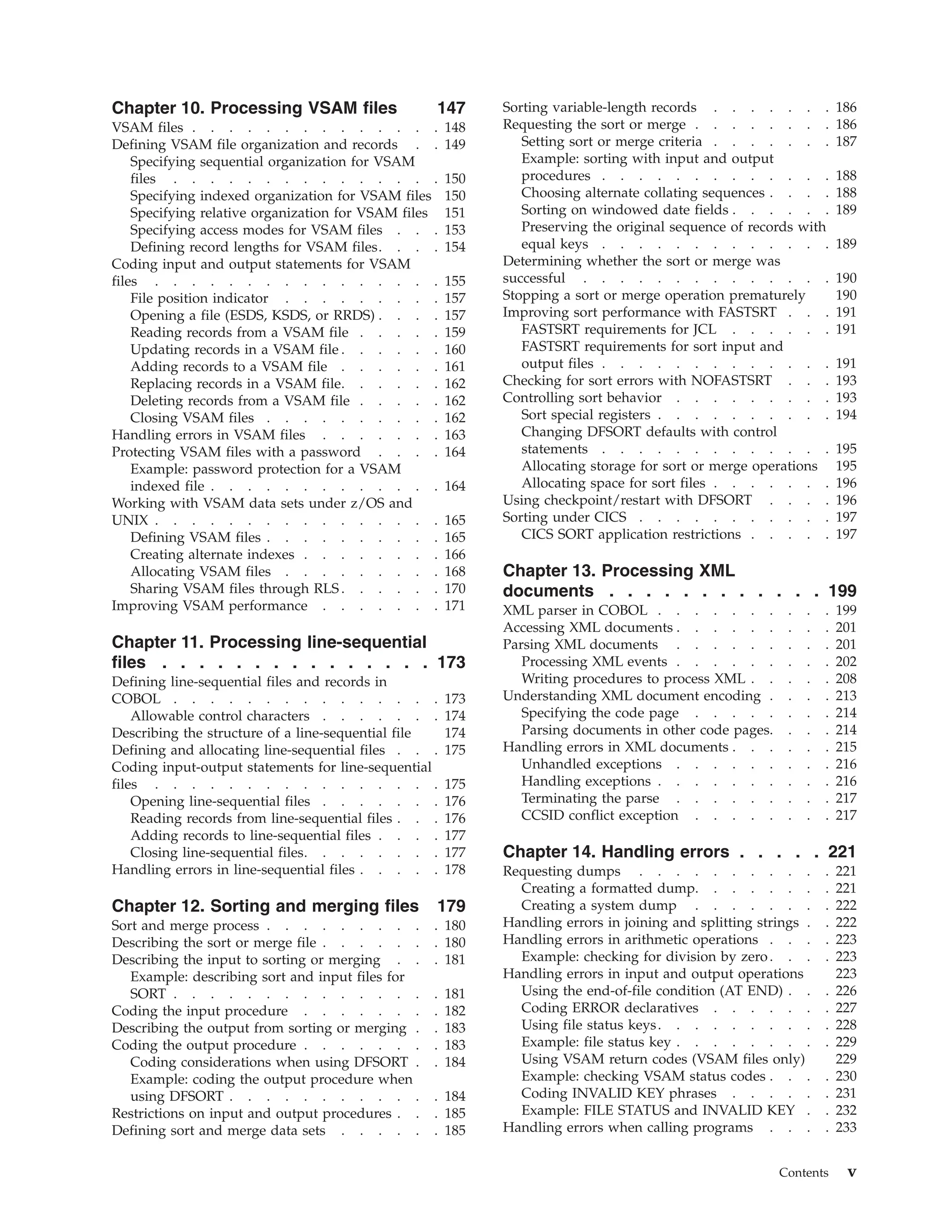 Chapter 10. Processing VSAM files 147
VSAM files . . . . . . . . . . . . . . 148
Defining VSAM file organization and records . . 149
Specifying sequential organization for VSAM
files . . . . . . . . . . . . . . . 150
Specifying indexed organization for VSAM files 150
Specifying relative organization for VSAM files 151
Specifying access modes for VSAM files . . . 153
Defining record lengths for VSAM files. . . . 154
Coding input and output statements for VSAM
files . . . . . . . . . . . . . . . . 155
File position indicator . . . . . . . . . 157
Opening a file (ESDS, KSDS, or RRDS) . . . . 157
Reading records from a VSAM file . . . . . 159
Updating records in a VSAM file . . . . . . 160
Adding records to a VSAM file . . . . . . 161
Replacing records in a VSAM file. . . . . . 162
Deleting records from a VSAM file . . . . . 162
Closing VSAM files . . . . . . . . . . 162
Handling errors in VSAM files . . . . . . . 163
Protecting VSAM files with a password . . . . 164
Example: password protection for a VSAM
indexed file . . . . . . . . . . . . . 164
Working with VSAM data sets under z/OS and
UNIX . . . . . . . . . . . . . . . . 165
Defining VSAM files . . . . . . . . . . 165
Creating alternate indexes . . . . . . . . 166
Allocating VSAM files . . . . . . . . . 168
Sharing VSAM files through RLS . . . . . . 170
Improving VSAM performance . . . . . . . 171
Chapter 11. Processing line-sequential
files . . . . . . . . . . . . . . . 173
Defining line-sequential files and records in
COBOL . . . . . . . . . . . . . . . 173
Allowable control characters . . . . . . . 174
Describing the structure of a line-sequential file 174
Defining and allocating line-sequential files . . . 175
Coding input-output statements for line-sequential
files . . . . . . . . . . . . . . . . 175
Opening line-sequential files . . . . . . . 176
Reading records from line-sequential files . . . 176
Adding records to line-sequential files . . . . 177
Closing line-sequential files. . . . . . . . 177
Handling errors in line-sequential files . . . . . 178
Chapter 12. Sorting and merging files 179
Sort and merge process . . . . . . . . . . 180
Describing the sort or merge file . . . . . . . 180
Describing the input to sorting or merging . . . 181
Example: describing sort and input files for
SORT . . . . . . . . . . . . . . . 181
Coding the input procedure . . . . . . . . 182
Describing the output from sorting or merging . . 183
Coding the output procedure . . . . . . . . 183
Coding considerations when using DFSORT . . 184
Example: coding the output procedure when
using DFSORT . . . . . . . . . . . . 184
Restrictions on input and output procedures . . . 185
Defining sort and merge data sets . . . . . . 185
Sorting variable-length records . . . . . . . 186
Requesting the sort or merge . . . . . . . . 186
Setting sort or merge criteria . . . . . . . 187
Example: sorting with input and output
procedures . . . . . . . . . . . . . 188
Choosing alternate collating sequences . . . . 188
Sorting on windowed date fields . . . . . . 189
Preserving the original sequence of records with
equal keys . . . . . . . . . . . . . 189
Determining whether the sort or merge was
successful . . . . . . . . . . . . . . 190
Stopping a sort or merge operation prematurely 190
Improving sort performance with FASTSRT . . . 191
FASTSRT requirements for JCL . . . . . . 191
FASTSRT requirements for sort input and
output files . . . . . . . . . . . . . 191
Checking for sort errors with NOFASTSRT . . . 193
Controlling sort behavior . . . . . . . . . 193
Sort special registers . . . . . . . . . . 194
Changing DFSORT defaults with control
statements . . . . . . . . . . . . . 195
Allocating storage for sort or merge operations 195
Allocating space for sort files . . . . . . . 196
Using checkpoint/restart with DFSORT . . . . 196
Sorting under CICS . . . . . . . . . . . 197
CICS SORT application restrictions . . . . . 197
Chapter 13. Processing XML
documents . . . . . . . . . . . . 199
XML parser in COBOL . . . . . . . . . . 199
Accessing XML documents . . . . . . . . . 201
Parsing XML documents . . . . . . . . . 201
Processing XML events . . . . . . . . . 202
Writing procedures to process XML . . . . . 208
Understanding XML document encoding . . . . 213
Specifying the code page . . . . . . . . 214
Parsing documents in other code pages. . . . 214
Handling errors in XML documents . . . . . . 215
Unhandled exceptions . . . . . . . . . 216
Handling exceptions . . . . . . . . . . 216
Terminating the parse . . . . . . . . . 217
CCSID conflict exception . . . . . . . . 217
Chapter 14. Handling errors . . . . . 221
Requesting dumps . . . . . . . . . . . 221
Creating a formatted dump. . . . . . . . 221
Creating a system dump . . . . . . . . 222
Handling errors in joining and splitting strings . . 222
Handling errors in arithmetic operations . . . . 223
Example: checking for division by zero. . . . 223
Handling errors in input and output operations 223
Using the end-of-file condition (AT END) . . . 226
Coding ERROR declaratives . . . . . . . 227
Using file status keys. . . . . . . . . . 228
Example: file status key . . . . . . . . . 229
Using VSAM return codes (VSAM files only) 229
Example: checking VSAM status codes . . . . 230
Coding INVALID KEY phrases . . . . . . 231
Example: FILE STATUS and INVALID KEY . . 232
Handling errors when calling programs . . . . 233
Contents v
 