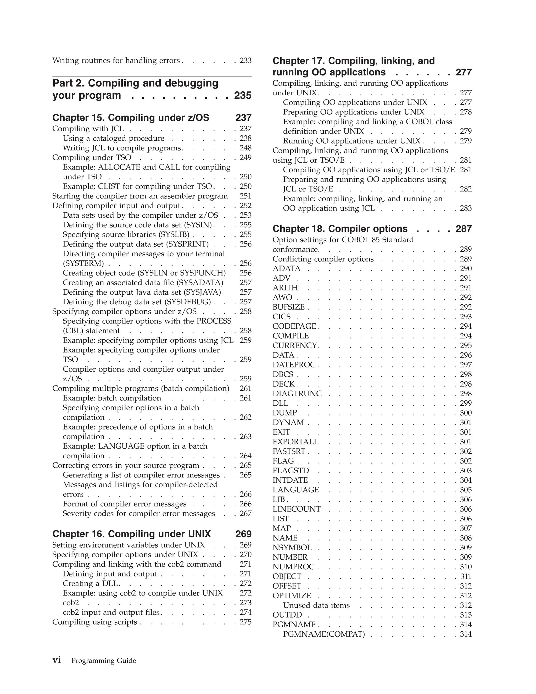Writing routines for handling errors . . . . . . 233
Part 2. Compiling and debugging
your program . . . . . . . . . . 235
Chapter 15. Compiling under z/OS 237
Compiling with JCL . . . . . . . . . . . 237
Using a cataloged procedure . . . . . . . 238
Writing JCL to compile programs. . . . . . 248
Compiling under TSO . . . . . . . . . . 249
Example: ALLOCATE and CALL for compiling
under TSO . . . . . . . . . . . . . 250
Example: CLIST for compiling under TSO. . . 250
Starting the compiler from an assembler program 251
Defining compiler input and output . . . . . . 252
Data sets used by the compiler under z/OS . . 253
Defining the source code data set (SYSIN). . . 255
Specifying source libraries (SYSLIB) . . . . . 255
Defining the output data set (SYSPRINT) . . . 256
Directing compiler messages to your terminal
(SYSTERM) . . . . . . . . . . . . . 256
Creating object code (SYSLIN or SYSPUNCH) 256
Creating an associated data file (SYSADATA) 257
Defining the output Java data set (SYSJAVA) 257
Defining the debug data set (SYSDEBUG) . . . 257
Specifying compiler options under z/OS . . . . 258
Specifying compiler options with the PROCESS
(CBL) statement . . . . . . . . . . . 258
Example: specifying compiler options using JCL 259
Example: specifying compiler options under
TSO . . . . . . . . . . . . . . . 259
Compiler options and compiler output under
z/OS . . . . . . . . . . . . . . . 259
Compiling multiple programs (batch compilation) 261
Example: batch compilation . . . . . . . 261
Specifying compiler options in a batch
compilation . . . . . . . . . . . . . 262
Example: precedence of options in a batch
compilation . . . . . . . . . . . . . 263
Example: LANGUAGE option in a batch
compilation . . . . . . . . . . . . . 264
Correcting errors in your source program . . . . 265
Generating a list of compiler error messages . . 265
Messages and listings for compiler-detected
errors . . . . . . . . . . . . . . . 266
Format of compiler error messages . . . . . 266
Severity codes for compiler error messages . . 267
Chapter 16. Compiling under UNIX 269
Setting environment variables under UNIX . . . 269
Specifying compiler options under UNIX . . . . 270
Compiling and linking with the cob2 command 271
Defining input and output . . . . . . . . 271
Creating a DLL. . . . . . . . . . . . 272
Example: using cob2 to compile under UNIX 272
cob2 . . . . . . . . . . . . . . . 273
cob2 input and output files. . . . . . . . 274
Compiling using scripts . . . . . . . . . . 275
Chapter 17. Compiling, linking, and
running OO applications . . . . . . 277
Compiling, linking, and running OO applications
under UNIX. . . . . . . . . . . . . . 277
Compiling OO applications under UNIX . . . 277
Preparing OO applications under UNIX . . . 278
Example: compiling and linking a COBOL class
definition under UNIX . . . . . . . . . 279
Running OO applications under UNIX . . . . 279
Compiling, linking, and running OO applications
using JCL or TSO/E . . . . . . . . . . . 281
Compiling OO applications using JCL or TSO/E 281
Preparing and running OO applications using
JCL or TSO/E . . . . . . . . . . . . 282
Example: compiling, linking, and running an
OO application using JCL . . . . . . . . 283
Chapter 18. Compiler options . . . . 287
Option settings for COBOL 85 Standard
conformance. . . . . . . . . . . . . . 289
Conflicting compiler options . . . . . . . . 289
ADATA . . . . . . . . . . . . . . . 290
ADV . . . . . . . . . . . . . . . . 291
ARITH . . . . . . . . . . . . . . . 291
AWO . . . . . . . . . . . . . . . . 292
BUFSIZE . . . . . . . . . . . . . . . 292
CICS . . . . . . . . . . . . . . . . 293
CODEPAGE . . . . . . . . . . . . . . 294
COMPILE . . . . . . . . . . . . . . 294
CURRENCY. . . . . . . . . . . . . . 295
DATA . . . . . . . . . . . . . . . . 296
DATEPROC . . . . . . . . . . . . . . 297
DBCS . . . . . . . . . . . . . . . . 298
DECK . . . . . . . . . . . . . . . . 298
DIAGTRUNC . . . . . . . . . . . . . 298
DLL . . . . . . . . . . . . . . . . 299
DUMP . . . . . . . . . . . . . . . 300
DYNAM . . . . . . . . . . . . . . . 301
EXIT . . . . . . . . . . . . . . . . 301
EXPORTALL . . . . . . . . . . . . . 301
FASTSRT . . . . . . . . . . . . . . . 302
FLAG . . . . . . . . . . . . . . . . 302
FLAGSTD . . . . . . . . . . . . . . 303
INTDATE . . . . . . . . . . . . . . 304
LANGUAGE . . . . . . . . . . . . . 305
LIB . . . . . . . . . . . . . . . . . 306
LINECOUNT . . . . . . . . . . . . . 306
LIST . . . . . . . . . . . . . . . . 306
MAP . . . . . . . . . . . . . . . . 307
NAME . . . . . . . . . . . . . . . 308
NSYMBOL . . . . . . . . . . . . . . 309
NUMBER . . . . . . . . . . . . . . 309
NUMPROC . . . . . . . . . . . . . . 310
OBJECT . . . . . . . . . . . . . . . 311
OFFSET . . . . . . . . . . . . . . . 312
OPTIMIZE . . . . . . . . . . . . . . 312
Unused data items . . . . . . . . . . 312
OUTDD . . . . . . . . . . . . . . . 313
PGMNAME . . . . . . . . . . . . . . 314
PGMNAME(COMPAT) . . . . . . . . . 314
vi Programming Guide
 