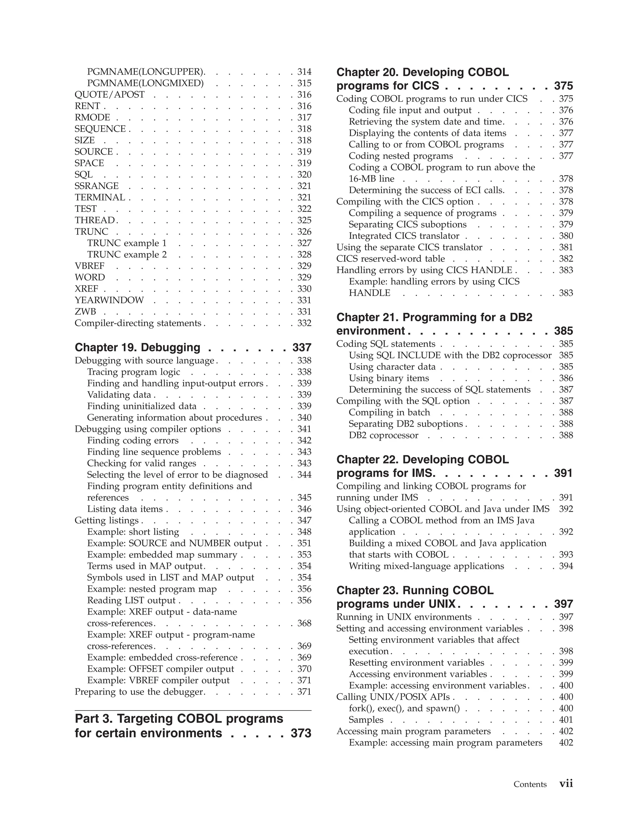 PGMNAME(LONGUPPER). . . . . . . . 314
PGMNAME(LONGMIXED) . . . . . . . 315
QUOTE/APOST . . . . . . . . . . . . 316
RENT . . . . . . . . . . . . . . . . 316
RMODE . . . . . . . . . . . . . . . 317
SEQUENCE . . . . . . . . . . . . . . 318
SIZE . . . . . . . . . . . . . . . . 318
SOURCE . . . . . . . . . . . . . . . 319
SPACE . . . . . . . . . . . . . . . 319
SQL . . . . . . . . . . . . . . . . 320
SSRANGE . . . . . . . . . . . . . . 321
TERMINAL . . . . . . . . . . . . . . 321
TEST . . . . . . . . . . . . . . . . 322
THREAD. . . . . . . . . . . . . . . 325
TRUNC . . . . . . . . . . . . . . . 326
TRUNC example 1 . . . . . . . . . . 327
TRUNC example 2 . . . . . . . . . . 328
VBREF . . . . . . . . . . . . . . . 329
WORD . . . . . . . . . . . . . . . 329
XREF . . . . . . . . . . . . . . . . 330
YEARWINDOW . . . . . . . . . . . . 331
ZWB . . . . . . . . . . . . . . . . 331
Compiler-directing statements . . . . . . . . 332
Chapter 19. Debugging . . . . . . . 337
Debugging with source language . . . . . . . 338
Tracing program logic . . . . . . . . . 338
Finding and handling input-output errors . . . 339
Validating data . . . . . . . . . . . . 339
Finding uninitialized data . . . . . . . . 339
Generating information about procedures . . . 340
Debugging using compiler options . . . . . . 341
Finding coding errors . . . . . . . . . 342
Finding line sequence problems . . . . . . 343
Checking for valid ranges . . . . . . . . 343
Selecting the level of error to be diagnosed . . 344
Finding program entity definitions and
references . . . . . . . . . . . . . 345
Listing data items . . . . . . . . . . . 346
Getting listings . . . . . . . . . . . . . 347
Example: short listing . . . . . . . . . 348
Example: SOURCE and NUMBER output . . . 351
Example: embedded map summary . . . . . 353
Terms used in MAP output. . . . . . . . 354
Symbols used in LIST and MAP output . . . 354
Example: nested program map . . . . . . 356
Reading LIST output . . . . . . . . . . 356
Example: XREF output - data-name
cross-references. . . . . . . . . . . . 368
Example: XREF output - program-name
cross-references. . . . . . . . . . . . 369
Example: embedded cross-reference . . . . . 369
Example: OFFSET compiler output . . . . . 370
Example: VBREF compiler output . . . . . 371
Preparing to use the debugger. . . . . . . . 371
Part 3. Targeting COBOL programs
for certain environments . . . . . 373
Chapter 20. Developing COBOL
programs for CICS . . . . . . . . . 375
Coding COBOL programs to run under CICS . . 375
Coding file input and output . . . . . . . 376
Retrieving the system date and time. . . . . 376
Displaying the contents of data items . . . . 377
Calling to or from COBOL programs . . . . 377
Coding nested programs . . . . . . . . 377
Coding a COBOL program to run above the
16-MB line . . . . . . . . . . . . . 378
Determining the success of ECI calls. . . . . 378
Compiling with the CICS option . . . . . . . 378
Compiling a sequence of programs . . . . . 379
Separating CICS suboptions . . . . . . . 379
Integrated CICS translator . . . . . . . . 380
Using the separate CICS translator . . . . . . 381
CICS reserved-word table . . . . . . . . . 382
Handling errors by using CICS HANDLE . . . . 383
Example: handling errors by using CICS
HANDLE . . . . . . . . . . . . . 383
Chapter 21. Programming for a DB2
environment . . . . . . . . . . . . 385
Coding SQL statements . . . . . . . . . . 385
Using SQL INCLUDE with the DB2 coprocessor 385
Using character data . . . . . . . . . . 385
Using binary items . . . . . . . . . . 386
Determining the success of SQL statements . . 387
Compiling with the SQL option . . . . . . . 387
Compiling in batch . . . . . . . . . . 388
Separating DB2 suboptions . . . . . . . . 388
DB2 coprocessor . . . . . . . . . . . 388
Chapter 22. Developing COBOL
programs for IMS. . . . . . . . . . 391
Compiling and linking COBOL programs for
running under IMS . . . . . . . . . . . 391
Using object-oriented COBOL and Java under IMS 392
Calling a COBOL method from an IMS Java
application . . . . . . . . . . . . . 392
Building a mixed COBOL and Java application
that starts with COBOL . . . . . . . . . 393
Writing mixed-language applications . . . . 394
Chapter 23. Running COBOL
programs under UNIX. . . . . . . . 397
Running in UNIX environments . . . . . . . 397
Setting and accessing environment variables . . . 398
Setting environment variables that affect
execution . . . . . . . . . . . . . . 398
Resetting environment variables . . . . . . 399
Accessing environment variables . . . . . . 399
Example: accessing environment variables. . . 400
Calling UNIX/POSIX APIs . . . . . . . . . 400
fork(), exec(), and spawn() . . . . . . . . 400
Samples . . . . . . . . . . . . . . 401
Accessing main program parameters . . . . . 402
Example: accessing main program parameters 402
Contents vii
 