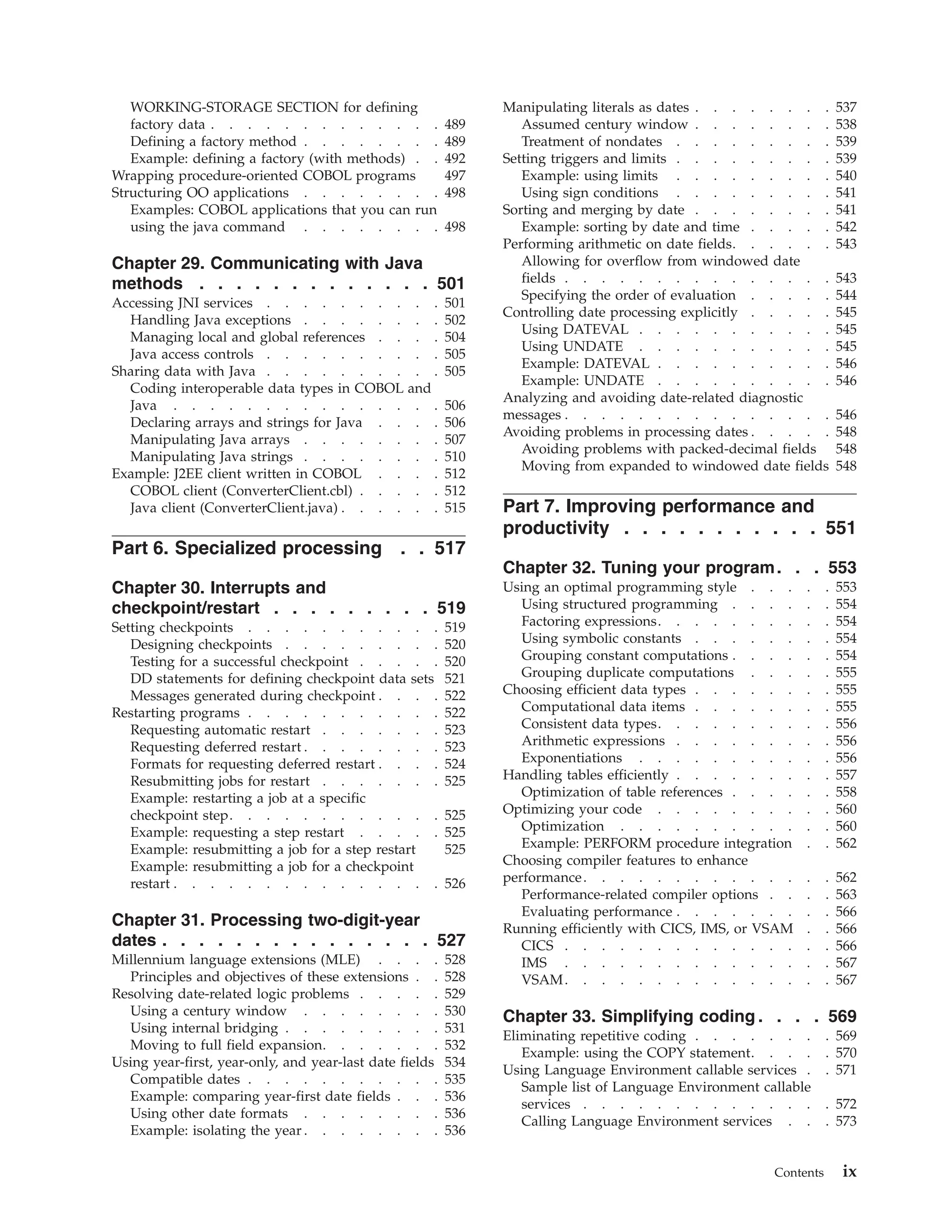 WORKING-STORAGE SECTION for defining
factory data . . . . . . . . . . . . . 489
Defining a factory method . . . . . . . . 489
Example: defining a factory (with methods) . . 492
Wrapping procedure-oriented COBOL programs 497
Structuring OO applications . . . . . . . . 498
Examples: COBOL applications that you can run
using the java command . . . . . . . . 498
Chapter 29. Communicating with Java
methods . . . . . . . . . . . . . 501
Accessing JNI services . . . . . . . . . . 501
Handling Java exceptions . . . . . . . . 502
Managing local and global references . . . . 504
Java access controls . . . . . . . . . . 505
Sharing data with Java . . . . . . . . . . 505
Coding interoperable data types in COBOL and
Java . . . . . . . . . . . . . . . 506
Declaring arrays and strings for Java . . . . 506
Manipulating Java arrays . . . . . . . . 507
Manipulating Java strings . . . . . . . . 510
Example: J2EE client written in COBOL . . . . 512
COBOL client (ConverterClient.cbl) . . . . . 512
Java client (ConverterClient.java) . . . . . . 515
Part 6. Specialized processing . . 517
Chapter 30. Interrupts and
checkpoint/restart . . . . . . . . . 519
Setting checkpoints . . . . . . . . . . . 519
Designing checkpoints . . . . . . . . . 520
Testing for a successful checkpoint . . . . . 520
DD statements for defining checkpoint data sets 521
Messages generated during checkpoint . . . . 522
Restarting programs . . . . . . . . . . . 522
Requesting automatic restart . . . . . . . 523
Requesting deferred restart . . . . . . . . 523
Formats for requesting deferred restart . . . . 524
Resubmitting jobs for restart . . . . . . . 525
Example: restarting a job at a specific
checkpoint step. . . . . . . . . . . . 525
Example: requesting a step restart . . . . . 525
Example: resubmitting a job for a step restart 525
Example: resubmitting a job for a checkpoint
restart . . . . . . . . . . . . . . . 526
Chapter 31. Processing two-digit-year
dates . . . . . . . . . . . . . . . 527
Millennium language extensions (MLE) . . . . 528
Principles and objectives of these extensions . . 528
Resolving date-related logic problems . . . . . 529
Using a century window . . . . . . . . 530
Using internal bridging . . . . . . . . . 531
Moving to full field expansion. . . . . . . 532
Using year-first, year-only, and year-last date fields 534
Compatible dates . . . . . . . . . . . 535
Example: comparing year-first date fields . . . 536
Using other date formats . . . . . . . . 536
Example: isolating the year . . . . . . . . 536
Manipulating literals as dates . . . . . . . . 537
Assumed century window . . . . . . . . 538
Treatment of nondates . . . . . . . . . 539
Setting triggers and limits . . . . . . . . . 539
Example: using limits . . . . . . . . . 540
Using sign conditions . . . . . . . . . 541
Sorting and merging by date . . . . . . . . 541
Example: sorting by date and time . . . . . 542
Performing arithmetic on date fields. . . . . . 543
Allowing for overflow from windowed date
fields . . . . . . . . . . . . . . . 543
Specifying the order of evaluation . . . . . 544
Controlling date processing explicitly . . . . . 545
Using DATEVAL . . . . . . . . . . . 545
Using UNDATE . . . . . . . . . . . 545
Example: DATEVAL . . . . . . . . . . 546
Example: UNDATE . . . . . . . . . . 546
Analyzing and avoiding date-related diagnostic
messages . . . . . . . . . . . . . . . 546
Avoiding problems in processing dates . . . . . 548
Avoiding problems with packed-decimal fields 548
Moving from expanded to windowed date fields 548
Part 7. Improving performance and
productivity . . . . . . . . . . . 551
Chapter 32. Tuning your program. . . 553
Using an optimal programming style . . . . . 553
Using structured programming . . . . . . 554
Factoring expressions. . . . . . . . . . 554
Using symbolic constants . . . . . . . . 554
Grouping constant computations . . . . . . 554
Grouping duplicate computations . . . . . 555
Choosing efficient data types . . . . . . . . 555
Computational data items . . . . . . . . 555
Consistent data types. . . . . . . . . . 556
Arithmetic expressions . . . . . . . . . 556
Exponentiations . . . . . . . . . . . 556
Handling tables efficiently . . . . . . . . . 557
Optimization of table references . . . . . . 558
Optimizing your code . . . . . . . . . . 560
Optimization . . . . . . . . . . . . 560
Example: PERFORM procedure integration . . 562
Choosing compiler features to enhance
performance. . . . . . . . . . . . . . 562
Performance-related compiler options . . . . 563
Evaluating performance . . . . . . . . . 566
Running efficiently with CICS, IMS, or VSAM . . 566
CICS . . . . . . . . . . . . . . . 566
IMS . . . . . . . . . . . . . . . 567
VSAM. . . . . . . . . . . . . . . 567
Chapter 33. Simplifying coding . . . . 569
Eliminating repetitive coding . . . . . . . . 569
Example: using the COPY statement. . . . . 570
Using Language Environment callable services . . 571
Sample list of Language Environment callable
services . . . . . . . . . . . . . . 572
Calling Language Environment services . . . 573
Contents ix
 