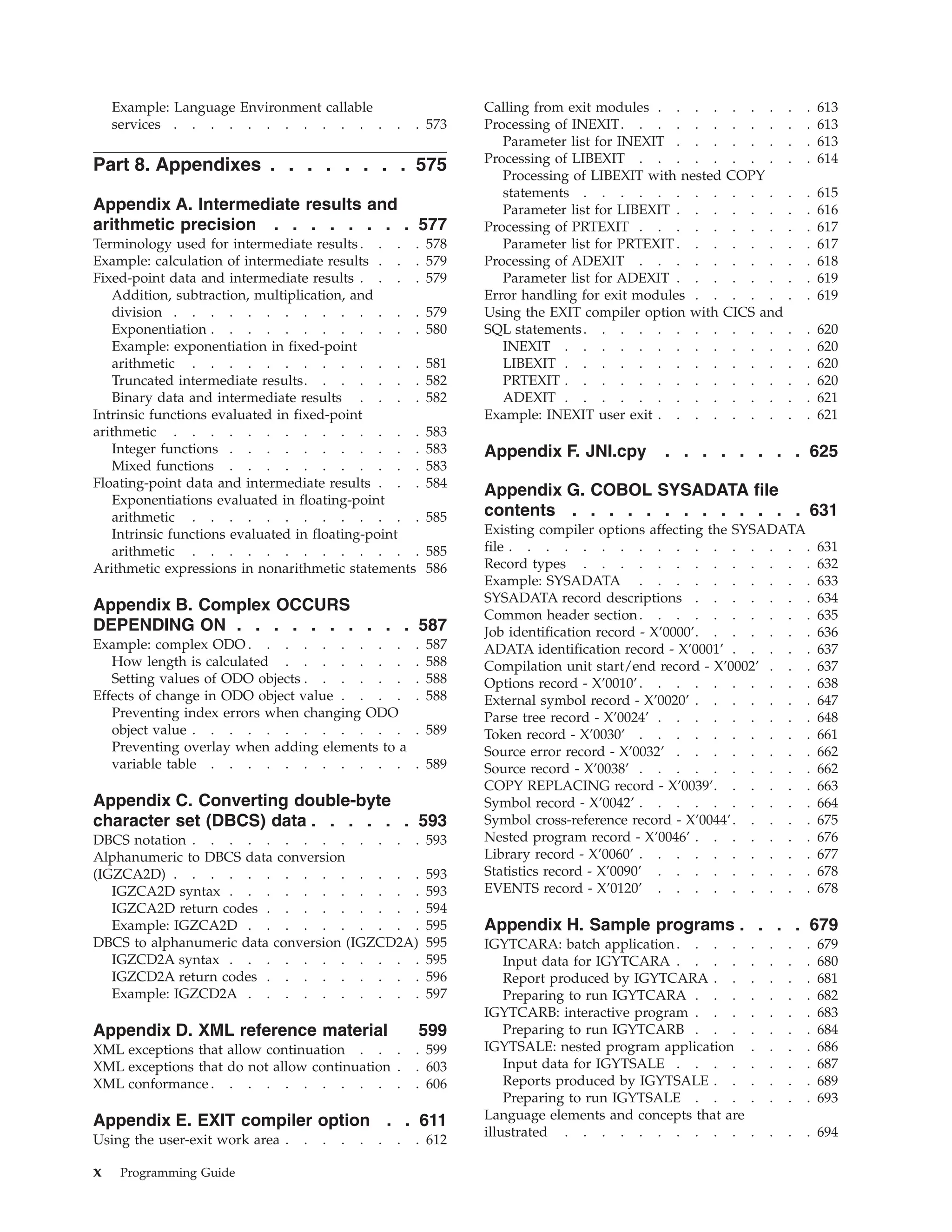 Example: Language Environment callable
services . . . . . . . . . . . . . . 573
Part 8. Appendixes . . . . . . . . 575
Appendix A. Intermediate results and
arithmetic precision . . . . . . . . 577
Terminology used for intermediate results . . . . 578
Example: calculation of intermediate results . . . 579
Fixed-point data and intermediate results . . . . 579
Addition, subtraction, multiplication, and
division . . . . . . . . . . . . . . 579
Exponentiation . . . . . . . . . . . . 580
Example: exponentiation in fixed-point
arithmetic . . . . . . . . . . . . . 581
Truncated intermediate results. . . . . . . 582
Binary data and intermediate results . . . . 582
Intrinsic functions evaluated in fixed-point
arithmetic . . . . . . . . . . . . . . 583
Integer functions . . . . . . . . . . . 583
Mixed functions . . . . . . . . . . . 583
Floating-point data and intermediate results . . . 584
Exponentiations evaluated in floating-point
arithmetic . . . . . . . . . . . . . 585
Intrinsic functions evaluated in floating-point
arithmetic . . . . . . . . . . . . . 585
Arithmetic expressions in nonarithmetic statements 586
Appendix B. Complex OCCURS
DEPENDING ON . . . . . . . . . . 587
Example: complex ODO . . . . . . . . . . 587
How length is calculated . . . . . . . . 588
Setting values of ODO objects . . . . . . . 588
Effects of change in ODO object value . . . . . 588
Preventing index errors when changing ODO
object value . . . . . . . . . . . . . 589
Preventing overlay when adding elements to a
variable table . . . . . . . . . . . . 589
Appendix C. Converting double-byte
character set (DBCS) data . . . . . . 593
DBCS notation . . . . . . . . . . . . . 593
Alphanumeric to DBCS data conversion
(IGZCA2D) . . . . . . . . . . . . . . 593
IGZCA2D syntax . . . . . . . . . . . 593
IGZCA2D return codes . . . . . . . . . 594
Example: IGZCA2D . . . . . . . . . . 595
DBCS to alphanumeric data conversion (IGZCD2A) 595
IGZCD2A syntax . . . . . . . . . . . 595
IGZCD2A return codes . . . . . . . . . 596
Example: IGZCD2A . . . . . . . . . . 597
Appendix D. XML reference material 599
XML exceptions that allow continuation . . . . 599
XML exceptions that do not allow continuation . . 603
XML conformance . . . . . . . . . . . . 606
Appendix E. EXIT compiler option . . 611
Using the user-exit work area . . . . . . . . 612
Calling from exit modules . . . . . . . . . 613
Processing of INEXIT. . . . . . . . . . . 613
Parameter list for INEXIT . . . . . . . . 613
Processing of LIBEXIT . . . . . . . . . . 614
Processing of LIBEXIT with nested COPY
statements . . . . . . . . . . . . . 615
Parameter list for LIBEXIT . . . . . . . . 616
Processing of PRTEXIT . . . . . . . . . . 617
Parameter list for PRTEXIT . . . . . . . . 617
Processing of ADEXIT . . . . . . . . . . 618
Parameter list for ADEXIT . . . . . . . . 619
Error handling for exit modules . . . . . . . 619
Using the EXIT compiler option with CICS and
SQL statements. . . . . . . . . . . . . 620
INEXIT . . . . . . . . . . . . . . 620
LIBEXIT . . . . . . . . . . . . . . 620
PRTEXIT . . . . . . . . . . . . . . 620
ADEXIT . . . . . . . . . . . . . . 621
Example: INEXIT user exit . . . . . . . . . 621
Appendix F. JNI.cpy . . . . . . . . 625
Appendix G. COBOL SYSADATA file
contents . . . . . . . . . . . . . 631
Existing compiler options affecting the SYSADATA
file . . . . . . . . . . . . . . . . . 631
Record types . . . . . . . . . . . . . 632
Example: SYSADATA . . . . . . . . . . 633
SYSADATA record descriptions . . . . . . . 634
Common header section. . . . . . . . . . 635
Job identification record - X’0000’. . . . . . . 636
ADATA identification record - X’0001’ . . . . . 637
Compilation unit start/end record - X’0002’ . . . 637
Options record - X’0010’. . . . . . . . . . 638
External symbol record - X’0020’ . . . . . . . 647
Parse tree record - X’0024’ . . . . . . . . . 648
Token record - X’0030’ . . . . . . . . . . 661
Source error record - X’0032’ . . . . . . . . 662
Source record - X’0038’ . . . . . . . . . . 662
COPY REPLACING record - X’0039’. . . . . . 663
Symbol record - X’0042’ . . . . . . . . . . 664
Symbol cross-reference record - X’0044’. . . . . 675
Nested program record - X’0046’ . . . . . . . 676
Library record - X’0060’ . . . . . . . . . . 677
Statistics record - X’0090’ . . . . . . . . . 678
EVENTS record - X’0120’ . . . . . . . . . 678
Appendix H. Sample programs . . . . 679
IGYTCARA: batch application. . . . . . . . 679
Input data for IGYTCARA . . . . . . . . 680
Report produced by IGYTCARA . . . . . . 681
Preparing to run IGYTCARA . . . . . . . 682
IGYTCARB: interactive program . . . . . . . 683
Preparing to run IGYTCARB . . . . . . . 684
IGYTSALE: nested program application . . . . 686
Input data for IGYTSALE . . . . . . . . 687
Reports produced by IGYTSALE . . . . . . 689
Preparing to run IGYTSALE . . . . . . . 693
Language elements and concepts that are
illustrated . . . . . . . . . . . . . . 694
x Programming Guide
 
