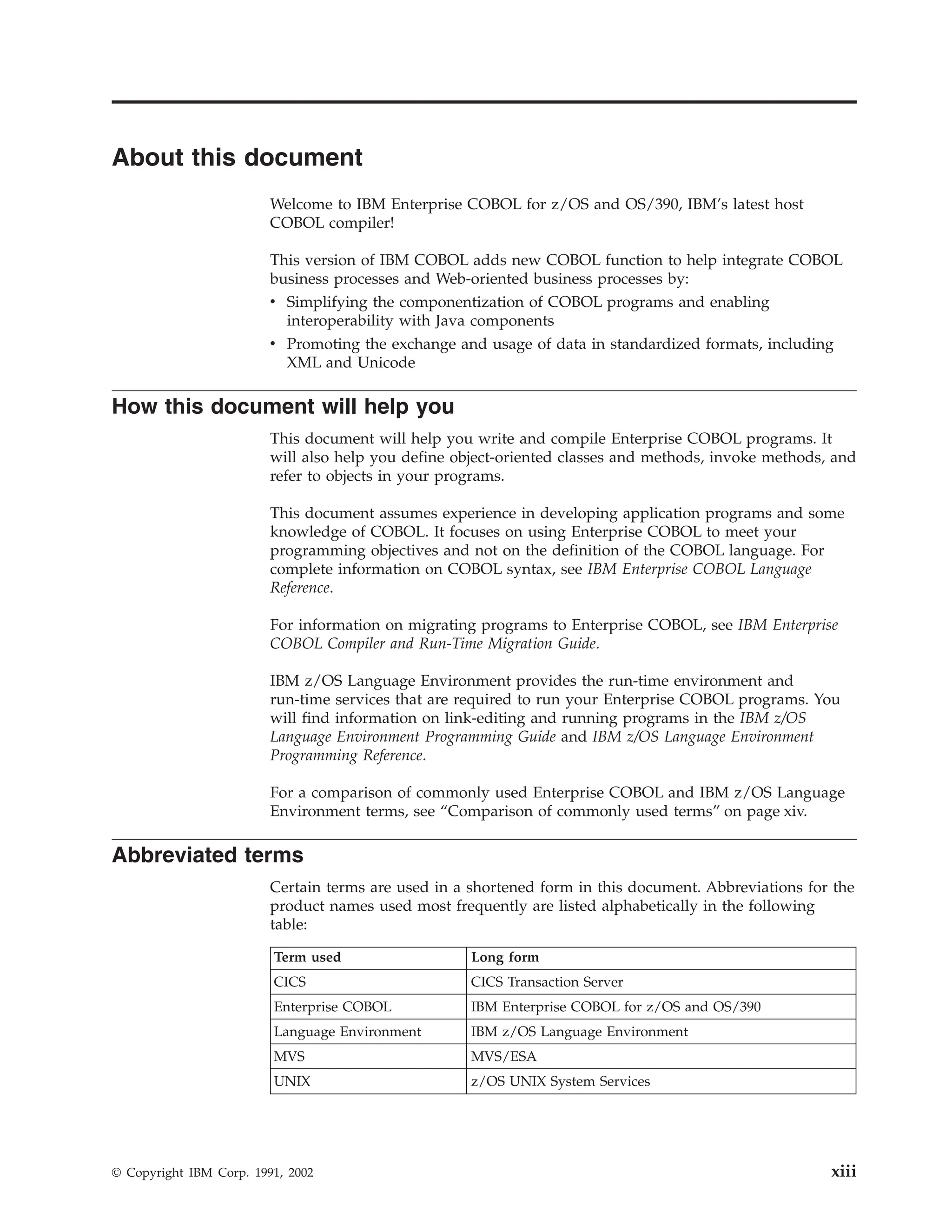 About this document
Welcome to IBM Enterprise COBOL for z/OS and OS/390, IBM’s latest host
COBOL compiler!
This version of IBM COBOL adds new COBOL function to help integrate COBOL
business processes and Web-oriented business processes by:
v Simplifying the componentization of COBOL programs and enabling
interoperability with Java components
v Promoting the exchange and usage of data in standardized formats, including
XML and Unicode
How this document will help you
This document will help you write and compile Enterprise COBOL programs. It
will also help you define object-oriented classes and methods, invoke methods, and
refer to objects in your programs.
This document assumes experience in developing application programs and some
knowledge of COBOL. It focuses on using Enterprise COBOL to meet your
programming objectives and not on the definition of the COBOL language. For
complete information on COBOL syntax, see IBM Enterprise COBOL Language
Reference.
For information on migrating programs to Enterprise COBOL, see IBM Enterprise
COBOL Compiler and Run-Time Migration Guide.
IBM z/OS Language Environment provides the run-time environment and
run-time services that are required to run your Enterprise COBOL programs. You
will find information on link-editing and running programs in the IBM z/OS
Language Environment Programming Guide and IBM z/OS Language Environment
Programming Reference.
For a comparison of commonly used Enterprise COBOL and IBM z/OS Language
Environment terms, see “Comparison of commonly used terms” on page xiv.
Abbreviated terms
Certain terms are used in a shortened form in this document. Abbreviations for the
product names used most frequently are listed alphabetically in the following
table:
Term used Long form
CICS CICS Transaction Server
Enterprise COBOL IBM Enterprise COBOL for z/OS and OS/390
Language Environment IBM z/OS Language Environment
MVS MVS/ESA
UNIX z/OS UNIX System Services
© Copyright IBM Corp. 1991, 2002 xiii
 