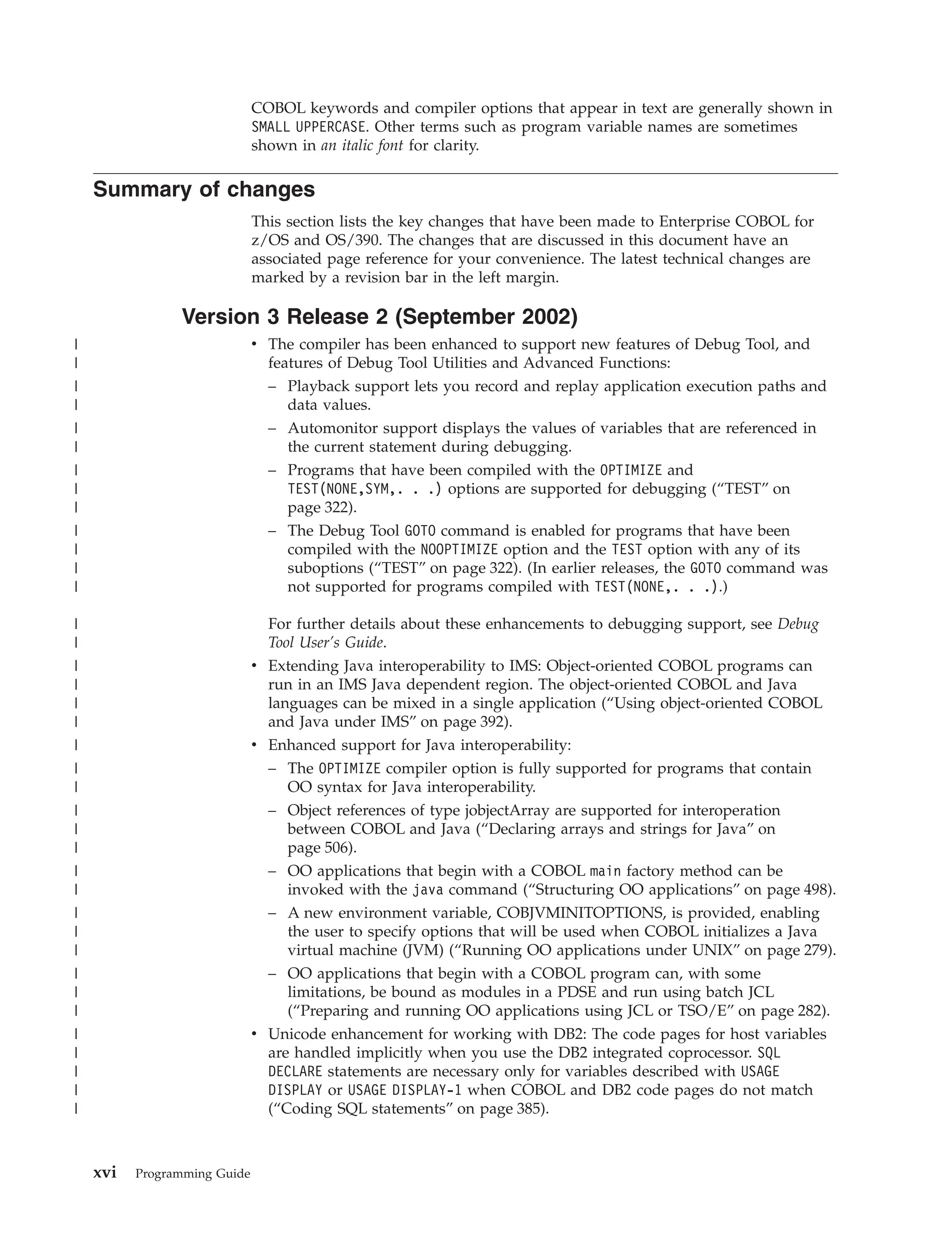 COBOL keywords and compiler options that appear in text are generally shown in
SMALL UPPERCASE. Other terms such as program variable names are sometimes
shown in an italic font for clarity.
Summary of changes
This section lists the key changes that have been made to Enterprise COBOL for
z/OS and OS/390. The changes that are discussed in this document have an
associated page reference for your convenience. The latest technical changes are
marked by a revision bar in the left margin.
Version 3 Release 2 (September 2002)
v The compiler has been enhanced to support new features of Debug Tool, and
features of Debug Tool Utilities and Advanced Functions:
– Playback support lets you record and replay application execution paths and
data values.
– Automonitor support displays the values of variables that are referenced in
the current statement during debugging.
– Programs that have been compiled with the OPTIMIZE and
TEST(NONE,SYM,. . .) options are supported for debugging (“TEST” on
page 322).
– The Debug Tool GOTO command is enabled for programs that have been
compiled with the NOOPTIMIZE option and the TEST option with any of its
suboptions (“TEST” on page 322). (In earlier releases, the GOTO command was
not supported for programs compiled with TEST(NONE,. . .).)
For further details about these enhancements to debugging support, see Debug
Tool User’s Guide.
v Extending Java interoperability to IMS: Object-oriented COBOL programs can
run in an IMS Java dependent region. The object-oriented COBOL and Java
languages can be mixed in a single application (“Using object-oriented COBOL
and Java under IMS” on page 392).
v Enhanced support for Java interoperability:
– The OPTIMIZE compiler option is fully supported for programs that contain
OO syntax for Java interoperability.
– Object references of type jobjectArray are supported for interoperation
between COBOL and Java (“Declaring arrays and strings for Java” on
page 506).
– OO applications that begin with a COBOL main factory method can be
invoked with the java command (“Structuring OO applications” on page 498).
– A new environment variable, COBJVMINITOPTIONS, is provided, enabling
the user to specify options that will be used when COBOL initializes a Java
virtual machine (JVM) (“Running OO applications under UNIX” on page 279).
– OO applications that begin with a COBOL program can, with some
limitations, be bound as modules in a PDSE and run using batch JCL
(“Preparing and running OO applications using JCL or TSO/E” on page 282).
v Unicode enhancement for working with DB2: The code pages for host variables
are handled implicitly when you use the DB2 integrated coprocessor. SQL
DECLARE statements are necessary only for variables described with USAGE
DISPLAY or USAGE DISPLAY-1 when COBOL and DB2 code pages do not match
(“Coding SQL statements” on page 385).
xvi Programming Guide
|
|
|
|
|
|
|
|
|
|
|
|
|
|
|
|
|
|
|
|
|
|
|
|
|
|
|
|
|
|
|
|
|
|
|
|
|
|
 