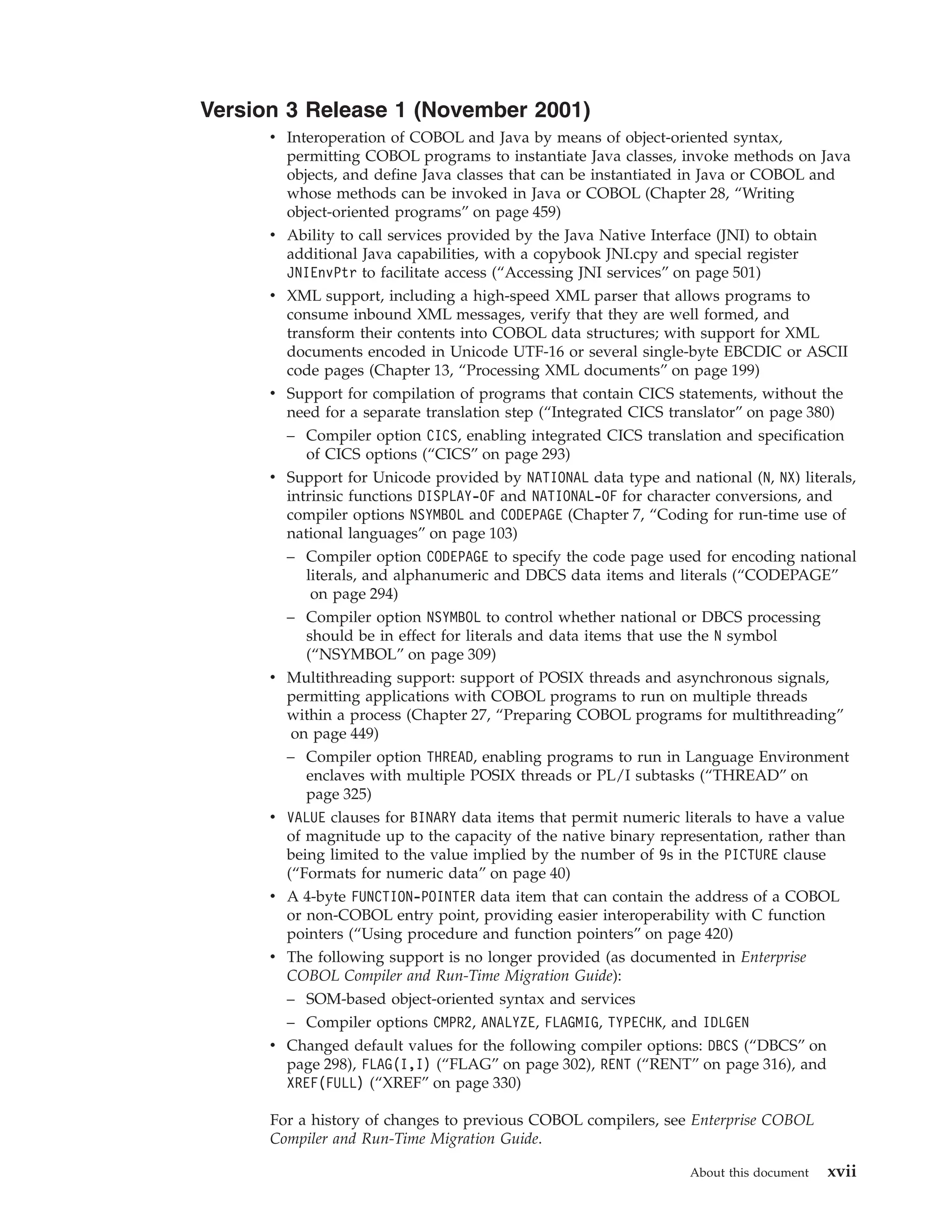 Version 3 Release 1 (November 2001)
v Interoperation of COBOL and Java by means of object-oriented syntax,
permitting COBOL programs to instantiate Java classes, invoke methods on Java
objects, and define Java classes that can be instantiated in Java or COBOL and
whose methods can be invoked in Java or COBOL (Chapter 28, “Writing
object-oriented programs” on page 459)
v Ability to call services provided by the Java Native Interface (JNI) to obtain
additional Java capabilities, with a copybook JNI.cpy and special register
JNIEnvPtr to facilitate access (“Accessing JNI services” on page 501)
v XML support, including a high-speed XML parser that allows programs to
consume inbound XML messages, verify that they are well formed, and
transform their contents into COBOL data structures; with support for XML
documents encoded in Unicode UTF-16 or several single-byte EBCDIC or ASCII
code pages (Chapter 13, “Processing XML documents” on page 199)
v Support for compilation of programs that contain CICS statements, without the
need for a separate translation step (“Integrated CICS translator” on page 380)
– Compiler option CICS, enabling integrated CICS translation and specification
of CICS options (“CICS” on page 293)
v Support for Unicode provided by NATIONAL data type and national (N, NX) literals,
intrinsic functions DISPLAY-OF and NATIONAL-OF for character conversions, and
compiler options NSYMBOL and CODEPAGE (Chapter 7, “Coding for run-time use of
national languages” on page 103)
– Compiler option CODEPAGE to specify the code page used for encoding national
literals, and alphanumeric and DBCS data items and literals (“CODEPAGE”
on page 294)
– Compiler option NSYMBOL to control whether national or DBCS processing
should be in effect for literals and data items that use the N symbol
(“NSYMBOL” on page 309)
v Multithreading support: support of POSIX threads and asynchronous signals,
permitting applications with COBOL programs to run on multiple threads
within a process (Chapter 27, “Preparing COBOL programs for multithreading”
on page 449)
– Compiler option THREAD, enabling programs to run in Language Environment
enclaves with multiple POSIX threads or PL/I subtasks (“THREAD” on
page 325)
v VALUE clauses for BINARY data items that permit numeric literals to have a value
of magnitude up to the capacity of the native binary representation, rather than
being limited to the value implied by the number of 9s in the PICTURE clause
(“Formats for numeric data” on page 40)
v A 4-byte FUNCTION-POINTER data item that can contain the address of a COBOL
or non-COBOL entry point, providing easier interoperability with C function
pointers (“Using procedure and function pointers” on page 420)
v The following support is no longer provided (as documented in Enterprise
COBOL Compiler and Run-Time Migration Guide):
– SOM-based object-oriented syntax and services
– Compiler options CMPR2, ANALYZE, FLAGMIG, TYPECHK, and IDLGEN
v Changed default values for the following compiler options: DBCS (“DBCS” on
page 298), FLAG(I,I) (“FLAG” on page 302), RENT (“RENT” on page 316), and
XREF(FULL) (“XREF” on page 330)
For a history of changes to previous COBOL compilers, see Enterprise COBOL
Compiler and Run-Time Migration Guide.
About this document xvii
 