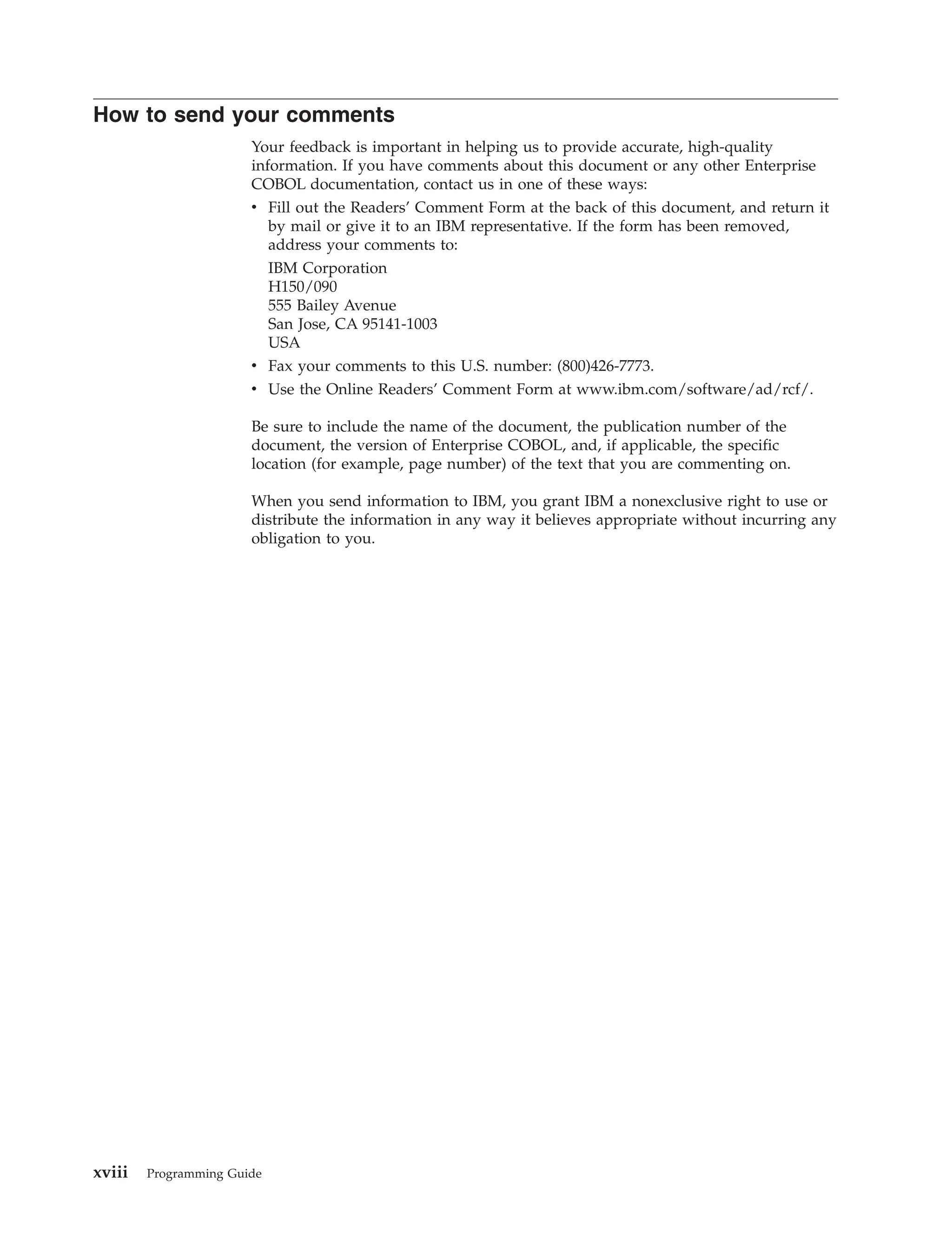 How to send your comments
Your feedback is important in helping us to provide accurate, high-quality
information. If you have comments about this document or any other Enterprise
COBOL documentation, contact us in one of these ways:
v Fill out the Readers’ Comment Form at the back of this document, and return it
by mail or give it to an IBM representative. If the form has been removed,
address your comments to:
IBM Corporation
H150/090
555 Bailey Avenue
San Jose, CA 95141-1003
USA
v Fax your comments to this U.S. number: (800)426-7773.
v Use the Online Readers’ Comment Form at www.ibm.com/software/ad/rcf/.
Be sure to include the name of the document, the publication number of the
document, the version of Enterprise COBOL, and, if applicable, the specific
location (for example, page number) of the text that you are commenting on.
When you send information to IBM, you grant IBM a nonexclusive right to use or
distribute the information in any way it believes appropriate without incurring any
obligation to you.
xviii Programming Guide
 