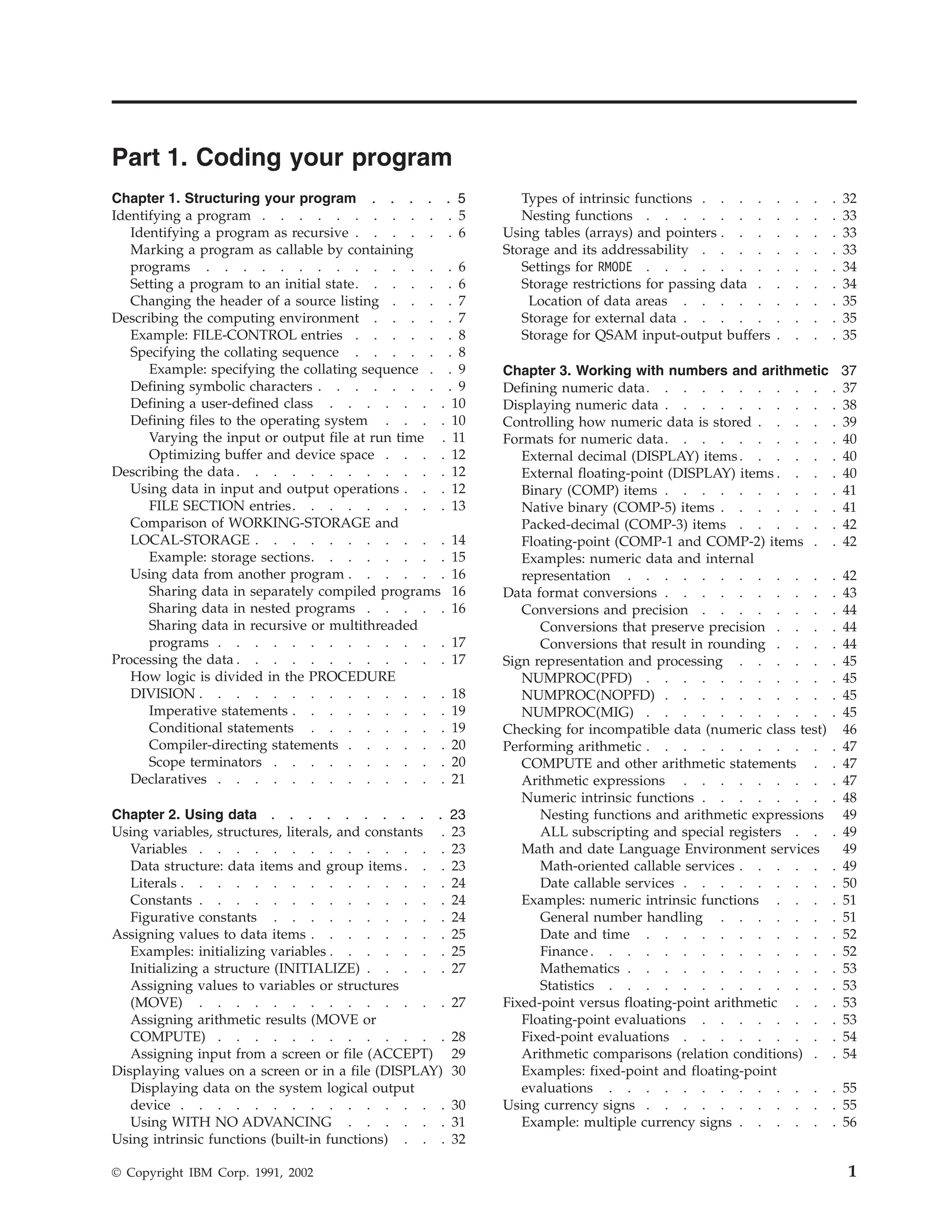 Part 1. Coding your program
Chapter 1. Structuring your program . . . . . 5
Identifying a program . . . . . . . . . . . 5
Identifying a program as recursive . . . . . . 6
Marking a program as callable by containing
programs . . . . . . . . . . . . . . 6
Setting a program to an initial state. . . . . . 6
Changing the header of a source listing . . . . 7
Describing the computing environment . . . . . 7
Example: FILE-CONTROL entries . . . . . . 8
Specifying the collating sequence . . . . . . 8
Example: specifying the collating sequence . . 9
Defining symbolic characters . . . . . . . . 9
Defining a user-defined class . . . . . . . 10
Defining files to the operating system . . . . 10
Varying the input or output file at run time . 11
Optimizing buffer and device space . . . . 12
Describing the data. . . . . . . . . . . . 12
Using data in input and output operations . . . 12
FILE SECTION entries. . . . . . . . . 13
Comparison of WORKING-STORAGE and
LOCAL-STORAGE . . . . . . . . . . . 14
Example: storage sections. . . . . . . . 15
Using data from another program . . . . . . 16
Sharing data in separately compiled programs 16
Sharing data in nested programs . . . . . 16
Sharing data in recursive or multithreaded
programs . . . . . . . . . . . . . 17
Processing the data . . . . . . . . . . . . 17
How logic is divided in the PROCEDURE
DIVISION . . . . . . . . . . . . . . 18
Imperative statements . . . . . . . . . 19
Conditional statements . . . . . . . . 19
Compiler-directing statements . . . . . . 20
Scope terminators . . . . . . . . . . 20
Declaratives . . . . . . . . . . . . . 21
Chapter 2. Using data . . . . . . . . . . 23
Using variables, structures, literals, and constants . 23
Variables . . . . . . . . . . . . . . 23
Data structure: data items and group items . . . 23
Literals . . . . . . . . . . . . . . . 24
Constants . . . . . . . . . . . . . . 24
Figurative constants . . . . . . . . . . 24
Assigning values to data items . . . . . . . . 25
Examples: initializing variables . . . . . . . 25
Initializing a structure (INITIALIZE) . . . . . 27
Assigning values to variables or structures
(MOVE) . . . . . . . . . . . . . . 27
Assigning arithmetic results (MOVE or
COMPUTE) . . . . . . . . . . . . . 28
Assigning input from a screen or file (ACCEPT) 29
Displaying values on a screen or in a file (DISPLAY) 30
Displaying data on the system logical output
device . . . . . . . . . . . . . . . 30
Using WITH NO ADVANCING . . . . . . 31
Using intrinsic functions (built-in functions) . . . 32
Types of intrinsic functions . . . . . . . . 32
Nesting functions . . . . . . . . . . . 33
Using tables (arrays) and pointers . . . . . . . 33
Storage and its addressability . . . . . . . . 33
Settings for RMODE . . . . . . . . . . . 34
Storage restrictions for passing data . . . . . 34
Location of data areas . . . . . . . . . 35
Storage for external data . . . . . . . . . 35
Storage for QSAM input-output buffers . . . . 35
Chapter 3. Working with numbers and arithmetic 37
Defining numeric data. . . . . . . . . . . 37
Displaying numeric data . . . . . . . . . . 38
Controlling how numeric data is stored . . . . . 39
Formats for numeric data. . . . . . . . . . 40
External decimal (DISPLAY) items. . . . . . 40
External floating-point (DISPLAY) items . . . . 40
Binary (COMP) items . . . . . . . . . . 41
Native binary (COMP-5) items . . . . . . . 41
Packed-decimal (COMP-3) items . . . . . . 42
Floating-point (COMP-1 and COMP-2) items . . 42
Examples: numeric data and internal
representation . . . . . . . . . . . . 42
Data format conversions . . . . . . . . . . 43
Conversions and precision . . . . . . . . 44
Conversions that preserve precision . . . . 44
Conversions that result in rounding . . . . 44
Sign representation and processing . . . . . . 45
NUMPROC(PFD) . . . . . . . . . . . 45
NUMPROC(NOPFD) . . . . . . . . . . 45
NUMPROC(MIG) . . . . . . . . . . . 45
Checking for incompatible data (numeric class test) 46
Performing arithmetic . . . . . . . . . . . 47
COMPUTE and other arithmetic statements . . 47
Arithmetic expressions . . . . . . . . . 47
Numeric intrinsic functions . . . . . . . . 48
Nesting functions and arithmetic expressions 49
ALL subscripting and special registers . . . 49
Math and date Language Environment services 49
Math-oriented callable services . . . . . . 49
Date callable services . . . . . . . . . 50
Examples: numeric intrinsic functions . . . . 51
General number handling . . . . . . . 51
Date and time . . . . . . . . . . . 52
Finance . . . . . . . . . . . . . . 52
Mathematics . . . . . . . . . . . . 53
Statistics . . . . . . . . . . . . . 53
Fixed-point versus floating-point arithmetic . . . 53
Floating-point evaluations . . . . . . . . 53
Fixed-point evaluations . . . . . . . . . 54
Arithmetic comparisons (relation conditions) . . 54
Examples: fixed-point and floating-point
evaluations . . . . . . . . . . . . . 55
Using currency signs . . . . . . . . . . . 55
Example: multiple currency signs . . . . . . 56
© Copyright IBM Corp. 1991, 2002 1
 