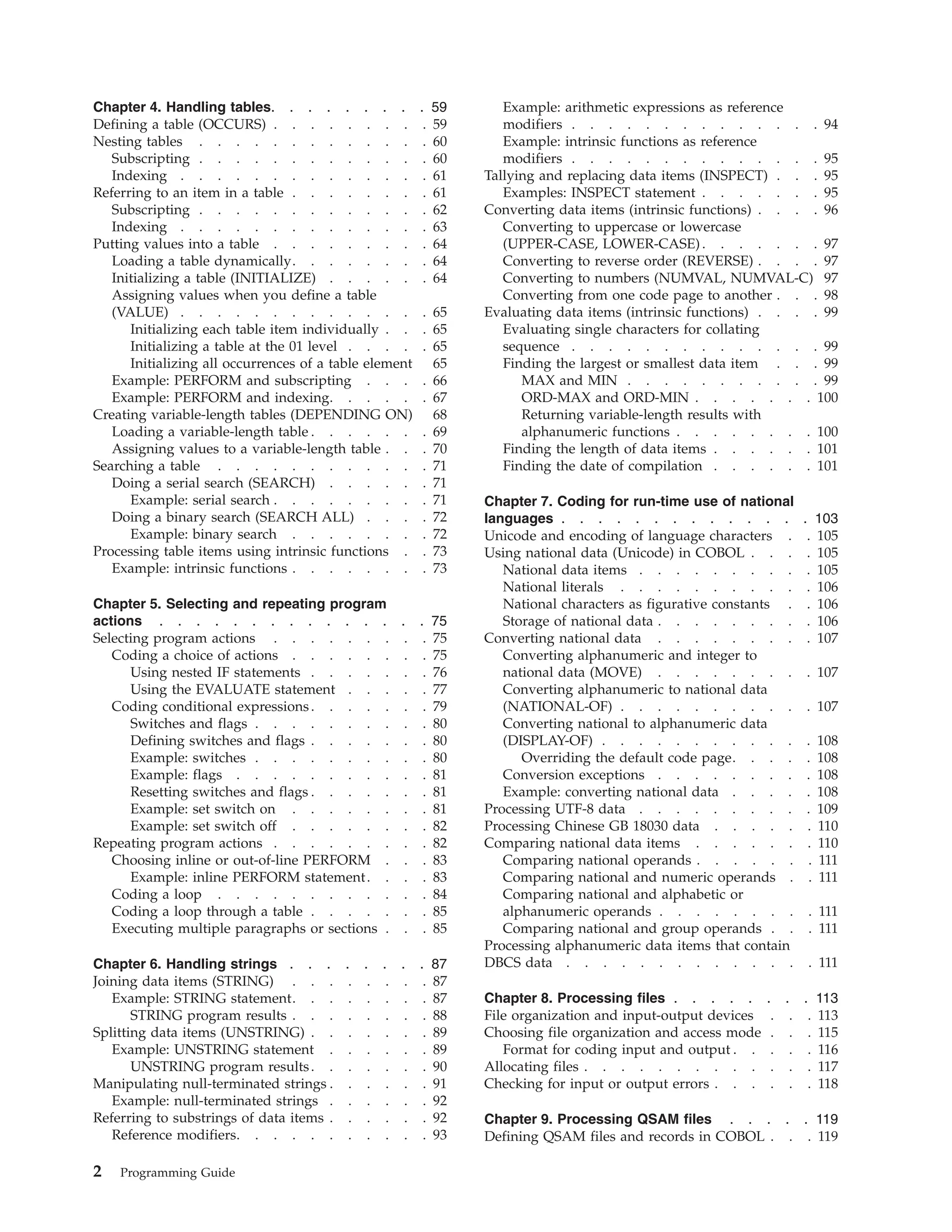 Chapter 4. Handling tables. . . . . . . . . 59
Defining a table (OCCURS) . . . . . . . . . 59
Nesting tables . . . . . . . . . . . . . 60
Subscripting . . . . . . . . . . . . . 60
Indexing . . . . . . . . . . . . . . 61
Referring to an item in a table . . . . . . . . 61
Subscripting . . . . . . . . . . . . . 62
Indexing . . . . . . . . . . . . . . 63
Putting values into a table . . . . . . . . . 64
Loading a table dynamically. . . . . . . . 64
Initializing a table (INITIALIZE) . . . . . . 64
Assigning values when you define a table
(VALUE) . . . . . . . . . . . . . . 65
Initializing each table item individually . . . 65
Initializing a table at the 01 level . . . . . 65
Initializing all occurrences of a table element 65
Example: PERFORM and subscripting . . . . 66
Example: PERFORM and indexing. . . . . . 67
Creating variable-length tables (DEPENDING ON) 68
Loading a variable-length table . . . . . . . 69
Assigning values to a variable-length table . . . 70
Searching a table . . . . . . . . . . . . 71
Doing a serial search (SEARCH) . . . . . . 71
Example: serial search . . . . . . . . . 71
Doing a binary search (SEARCH ALL) . . . . 72
Example: binary search . . . . . . . . 72
Processing table items using intrinsic functions . . 73
Example: intrinsic functions . . . . . . . . 73
Chapter 5. Selecting and repeating program
actions . . . . . . . . . . . . . . . 75
Selecting program actions . . . . . . . . . 75
Coding a choice of actions . . . . . . . . 75
Using nested IF statements . . . . . . . 76
Using the EVALUATE statement . . . . . 77
Coding conditional expressions. . . . . . . 79
Switches and flags . . . . . . . . . . 80
Defining switches and flags . . . . . . . 80
Example: switches . . . . . . . . . . 80
Example: flags . . . . . . . . . . . 81
Resetting switches and flags . . . . . . . 81
Example: set switch on . . . . . . . . 81
Example: set switch off . . . . . . . . 82
Repeating program actions . . . . . . . . . 82
Choosing inline or out-of-line PERFORM . . . 83
Example: inline PERFORM statement. . . . 83
Coding a loop . . . . . . . . . . . . 84
Coding a loop through a table . . . . . . . 85
Executing multiple paragraphs or sections . . . 85
Chapter 6. Handling strings . . . . . . . . 87
Joining data items (STRING) . . . . . . . . 87
Example: STRING statement. . . . . . . . 87
STRING program results . . . . . . . . 88
Splitting data items (UNSTRING) . . . . . . . 89
Example: UNSTRING statement . . . . . . 89
UNSTRING program results. . . . . . . 90
Manipulating null-terminated strings . . . . . . 91
Example: null-terminated strings . . . . . . 92
Referring to substrings of data items . . . . . . 92
Reference modifiers. . . . . . . . . . . 93
Example: arithmetic expressions as reference
modifiers . . . . . . . . . . . . . . 94
Example: intrinsic functions as reference
modifiers . . . . . . . . . . . . . . 95
Tallying and replacing data items (INSPECT) . . . 95
Examples: INSPECT statement . . . . . . . 95
Converting data items (intrinsic functions) . . . . 96
Converting to uppercase or lowercase
(UPPER-CASE, LOWER-CASE) . . . . . . . 97
Converting to reverse order (REVERSE) . . . . 97
Converting to numbers (NUMVAL, NUMVAL-C) 97
Converting from one code page to another . . . 98
Evaluating data items (intrinsic functions) . . . . 99
Evaluating single characters for collating
sequence . . . . . . . . . . . . . . 99
Finding the largest or smallest data item . . . 99
MAX and MIN . . . . . . . . . . . 99
ORD-MAX and ORD-MIN . . . . . . . 100
Returning variable-length results with
alphanumeric functions . . . . . . . . 100
Finding the length of data items . . . . . . 101
Finding the date of compilation . . . . . . 101
Chapter 7. Coding for run-time use of national
languages . . . . . . . . . . . . . . 103
Unicode and encoding of language characters . . 105
Using national data (Unicode) in COBOL . . . . 105
National data items . . . . . . . . . . 105
National literals . . . . . . . . . . . 106
National characters as figurative constants . . 106
Storage of national data . . . . . . . . . 106
Converting national data . . . . . . . . . 107
Converting alphanumeric and integer to
national data (MOVE) . . . . . . . . . 107
Converting alphanumeric to national data
(NATIONAL-OF) . . . . . . . . . . . 107
Converting national to alphanumeric data
(DISPLAY-OF) . . . . . . . . . . . . 108
Overriding the default code page. . . . . 108
Conversion exceptions . . . . . . . . . 108
Example: converting national data . . . . . 108
Processing UTF-8 data . . . . . . . . . . 109
Processing Chinese GB 18030 data . . . . . . 110
Comparing national data items . . . . . . . 110
Comparing national operands . . . . . . . 111
Comparing national and numeric operands . . 111
Comparing national and alphabetic or
alphanumeric operands . . . . . . . . . 111
Comparing national and group operands . . . 111
Processing alphanumeric data items that contain
DBCS data . . . . . . . . . . . . . . 111
Chapter 8. Processing files . . . . . . . . 113
File organization and input-output devices . . . 113
Choosing file organization and access mode . . . 115
Format for coding input and output . . . . . 116
Allocating files . . . . . . . . . . . . . 117
Checking for input or output errors . . . . . . 118
Chapter 9. Processing QSAM files . . . . . 119
Defining QSAM files and records in COBOL . . . 119
2 Programming Guide
 