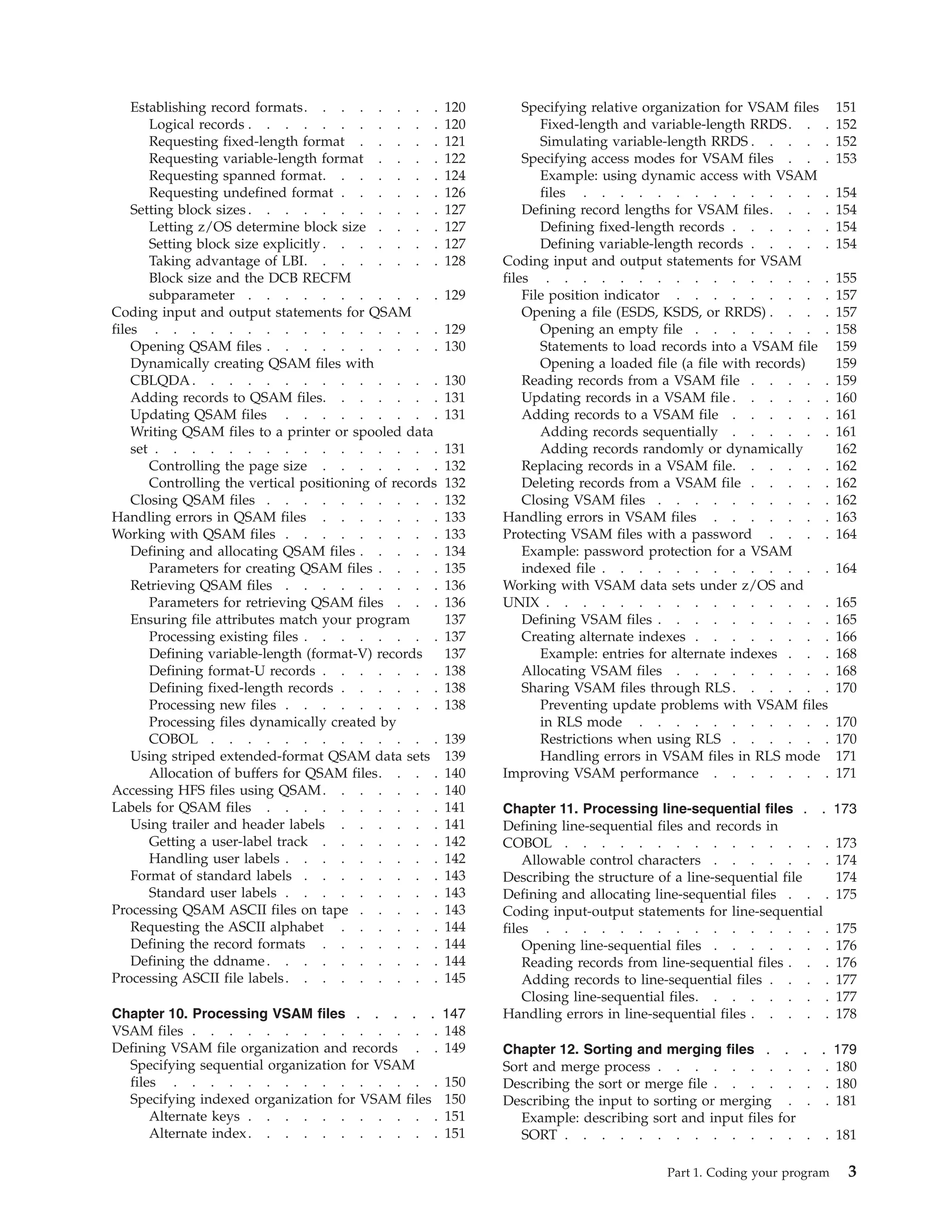 Establishing record formats. . . . . . . . 120
Logical records . . . . . . . . . . . 120
Requesting fixed-length format . . . . . 121
Requesting variable-length format . . . . 122
Requesting spanned format. . . . . . . 124
Requesting undefined format . . . . . . 126
Setting block sizes . . . . . . . . . . . 127
Letting z/OS determine block size . . . . 127
Setting block size explicitly . . . . . . . 127
Taking advantage of LBI. . . . . . . . 128
Block size and the DCB RECFM
subparameter . . . . . . . . . . . 129
Coding input and output statements for QSAM
files . . . . . . . . . . . . . . . . 129
Opening QSAM files . . . . . . . . . . 130
Dynamically creating QSAM files with
CBLQDA. . . . . . . . . . . . . . 130
Adding records to QSAM files. . . . . . . 131
Updating QSAM files . . . . . . . . . 131
Writing QSAM files to a printer or spooled data
set . . . . . . . . . . . . . . . . 131
Controlling the page size . . . . . . . 132
Controlling the vertical positioning of records 132
Closing QSAM files . . . . . . . . . . 132
Handling errors in QSAM files . . . . . . . 133
Working with QSAM files . . . . . . . . . 133
Defining and allocating QSAM files . . . . . 134
Parameters for creating QSAM files . . . . 135
Retrieving QSAM files . . . . . . . . . 136
Parameters for retrieving QSAM files . . . 136
Ensuring file attributes match your program 137
Processing existing files . . . . . . . . 137
Defining variable-length (format-V) records 137
Defining format-U records . . . . . . . 138
Defining fixed-length records . . . . . . 138
Processing new files . . . . . . . . . 138
Processing files dynamically created by
COBOL . . . . . . . . . . . . . 139
Using striped extended-format QSAM data sets 139
Allocation of buffers for QSAM files. . . . 140
Accessing HFS files using QSAM. . . . . . . 140
Labels for QSAM files . . . . . . . . . . 141
Using trailer and header labels . . . . . . 141
Getting a user-label track . . . . . . . 142
Handling user labels . . . . . . . . . 142
Format of standard labels . . . . . . . . 143
Standard user labels . . . . . . . . . 143
Processing QSAM ASCII files on tape . . . . . 143
Requesting the ASCII alphabet . . . . . . 144
Defining the record formats . . . . . . . 144
Defining the ddname. . . . . . . . . . 144
Processing ASCII file labels. . . . . . . . . 145
Chapter 10. Processing VSAM files . . . . . 147
VSAM files . . . . . . . . . . . . . . 148
Defining VSAM file organization and records . . 149
Specifying sequential organization for VSAM
files . . . . . . . . . . . . . . . 150
Specifying indexed organization for VSAM files 150
Alternate keys . . . . . . . . . . . 151
Alternate index. . . . . . . . . . . 151
Specifying relative organization for VSAM files 151
Fixed-length and variable-length RRDS. . . 152
Simulating variable-length RRDS . . . . . 152
Specifying access modes for VSAM files . . . 153
Example: using dynamic access with VSAM
files . . . . . . . . . . . . . . 154
Defining record lengths for VSAM files. . . . 154
Defining fixed-length records . . . . . . 154
Defining variable-length records . . . . . 154
Coding input and output statements for VSAM
files . . . . . . . . . . . . . . . . 155
File position indicator . . . . . . . . . 157
Opening a file (ESDS, KSDS, or RRDS) . . . . 157
Opening an empty file . . . . . . . . 158
Statements to load records into a VSAM file 159
Opening a loaded file (a file with records) 159
Reading records from a VSAM file . . . . . 159
Updating records in a VSAM file . . . . . . 160
Adding records to a VSAM file . . . . . . 161
Adding records sequentially . . . . . . 161
Adding records randomly or dynamically 162
Replacing records in a VSAM file. . . . . . 162
Deleting records from a VSAM file . . . . . 162
Closing VSAM files . . . . . . . . . . 162
Handling errors in VSAM files . . . . . . . 163
Protecting VSAM files with a password . . . . 164
Example: password protection for a VSAM
indexed file . . . . . . . . . . . . . 164
Working with VSAM data sets under z/OS and
UNIX . . . . . . . . . . . . . . . . 165
Defining VSAM files . . . . . . . . . . 165
Creating alternate indexes . . . . . . . . 166
Example: entries for alternate indexes . . . 168
Allocating VSAM files . . . . . . . . . 168
Sharing VSAM files through RLS . . . . . . 170
Preventing update problems with VSAM files
in RLS mode . . . . . . . . . . . 170
Restrictions when using RLS . . . . . . 170
Handling errors in VSAM files in RLS mode 171
Improving VSAM performance . . . . . . . 171
Chapter 11. Processing line-sequential files . . 173
Defining line-sequential files and records in
COBOL . . . . . . . . . . . . . . . 173
Allowable control characters . . . . . . . 174
Describing the structure of a line-sequential file 174
Defining and allocating line-sequential files . . . 175
Coding input-output statements for line-sequential
files . . . . . . . . . . . . . . . . 175
Opening line-sequential files . . . . . . . 176
Reading records from line-sequential files . . . 176
Adding records to line-sequential files . . . . 177
Closing line-sequential files. . . . . . . . 177
Handling errors in line-sequential files . . . . . 178
Chapter 12. Sorting and merging files . . . . 179
Sort and merge process . . . . . . . . . . 180
Describing the sort or merge file . . . . . . . 180
Describing the input to sorting or merging . . . 181
Example: describing sort and input files for
SORT . . . . . . . . . . . . . . . 181
Part 1. Coding your program 3
 