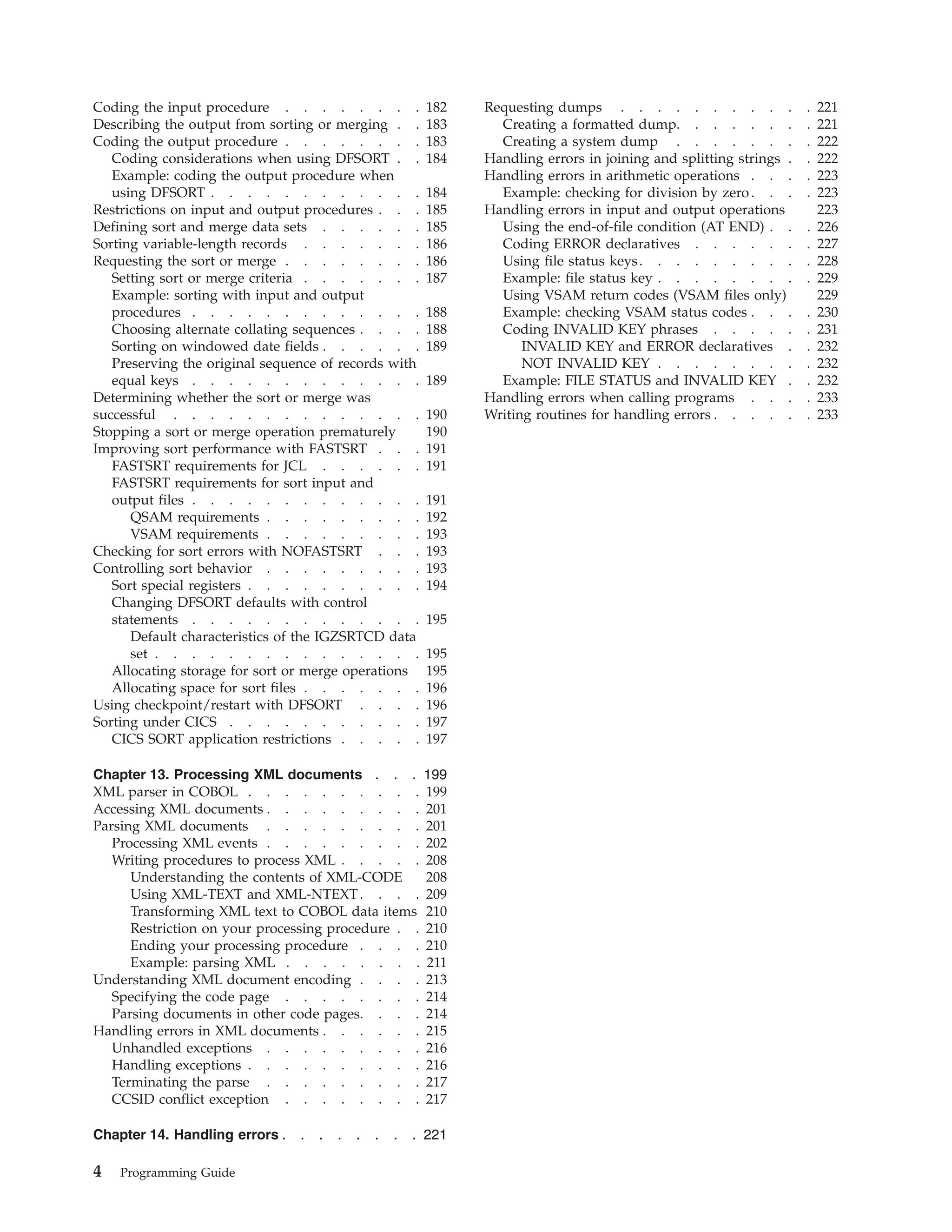 Coding the input procedure . . . . . . . . 182
Describing the output from sorting or merging . . 183
Coding the output procedure . . . . . . . . 183
Coding considerations when using DFSORT . . 184
Example: coding the output procedure when
using DFSORT . . . . . . . . . . . . 184
Restrictions on input and output procedures . . . 185
Defining sort and merge data sets . . . . . . 185
Sorting variable-length records . . . . . . . 186
Requesting the sort or merge . . . . . . . . 186
Setting sort or merge criteria . . . . . . . 187
Example: sorting with input and output
procedures . . . . . . . . . . . . . 188
Choosing alternate collating sequences . . . . 188
Sorting on windowed date fields . . . . . . 189
Preserving the original sequence of records with
equal keys . . . . . . . . . . . . . 189
Determining whether the sort or merge was
successful . . . . . . . . . . . . . . 190
Stopping a sort or merge operation prematurely 190
Improving sort performance with FASTSRT . . . 191
FASTSRT requirements for JCL . . . . . . 191
FASTSRT requirements for sort input and
output files . . . . . . . . . . . . . 191
QSAM requirements . . . . . . . . . 192
VSAM requirements . . . . . . . . . 193
Checking for sort errors with NOFASTSRT . . . 193
Controlling sort behavior . . . . . . . . . 193
Sort special registers . . . . . . . . . . 194
Changing DFSORT defaults with control
statements . . . . . . . . . . . . . 195
Default characteristics of the IGZSRTCD data
set . . . . . . . . . . . . . . . 195
Allocating storage for sort or merge operations 195
Allocating space for sort files . . . . . . . 196
Using checkpoint/restart with DFSORT . . . . 196
Sorting under CICS . . . . . . . . . . . 197
CICS SORT application restrictions . . . . . 197
Chapter 13. Processing XML documents . . . 199
XML parser in COBOL . . . . . . . . . . 199
Accessing XML documents . . . . . . . . . 201
Parsing XML documents . . . . . . . . . 201
Processing XML events . . . . . . . . . 202
Writing procedures to process XML . . . . . 208
Understanding the contents of XML-CODE 208
Using XML-TEXT and XML-NTEXT. . . . 209
Transforming XML text to COBOL data items 210
Restriction on your processing procedure . . 210
Ending your processing procedure . . . . 210
Example: parsing XML . . . . . . . . 211
Understanding XML document encoding . . . . 213
Specifying the code page . . . . . . . . 214
Parsing documents in other code pages. . . . 214
Handling errors in XML documents . . . . . . 215
Unhandled exceptions . . . . . . . . . 216
Handling exceptions . . . . . . . . . . 216
Terminating the parse . . . . . . . . . 217
CCSID conflict exception . . . . . . . . 217
Chapter 14. Handling errors . . . . . . . . 221
Requesting dumps . . . . . . . . . . . 221
Creating a formatted dump. . . . . . . . 221
Creating a system dump . . . . . . . . 222
Handling errors in joining and splitting strings . . 222
Handling errors in arithmetic operations . . . . 223
Example: checking for division by zero. . . . 223
Handling errors in input and output operations 223
Using the end-of-file condition (AT END) . . . 226
Coding ERROR declaratives . . . . . . . 227
Using file status keys. . . . . . . . . . 228
Example: file status key . . . . . . . . . 229
Using VSAM return codes (VSAM files only) 229
Example: checking VSAM status codes . . . . 230
Coding INVALID KEY phrases . . . . . . 231
INVALID KEY and ERROR declaratives . . 232
NOT INVALID KEY . . . . . . . . . 232
Example: FILE STATUS and INVALID KEY . . 232
Handling errors when calling programs . . . . 233
Writing routines for handling errors . . . . . . 233
4 Programming Guide
 