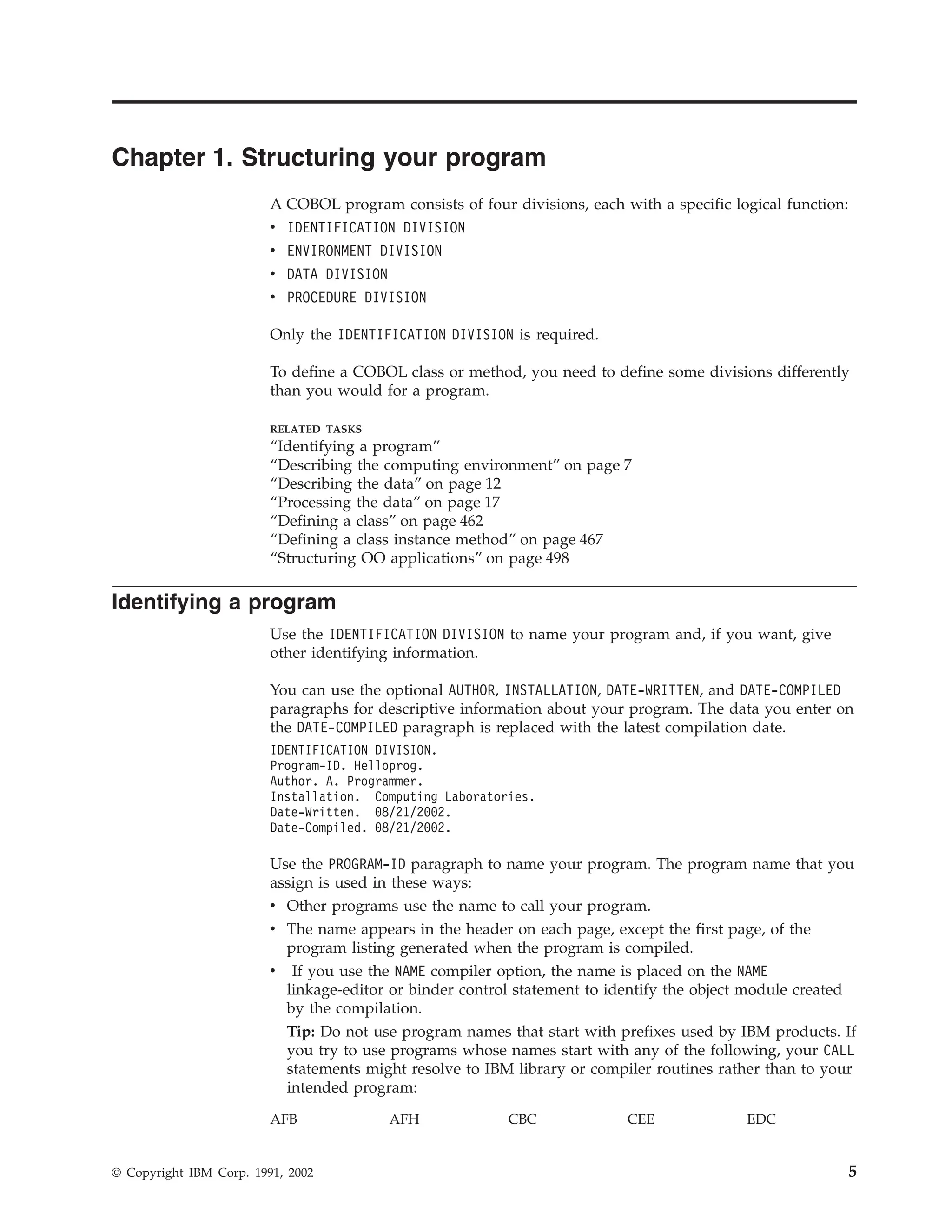 Chapter 1. Structuring your program
A COBOL program consists of four divisions, each with a specific logical function:
v IDENTIFICATION DIVISION
v ENVIRONMENT DIVISION
v DATA DIVISION
v PROCEDURE DIVISION
Only the IDENTIFICATION DIVISION is required.
To define a COBOL class or method, you need to define some divisions differently
than you would for a program.
RELATED TASKS
“Identifying a program”
“Describing the computing environment” on page 7
“Describing the data” on page 12
“Processing the data” on page 17
“Defining a class” on page 462
“Defining a class instance method” on page 467
“Structuring OO applications” on page 498
Identifying a program
Use the IDENTIFICATION DIVISION to name your program and, if you want, give
other identifying information.
You can use the optional AUTHOR, INSTALLATION, DATE-WRITTEN, and DATE-COMPILED
paragraphs for descriptive information about your program. The data you enter on
the DATE-COMPILED paragraph is replaced with the latest compilation date.
IDENTIFICATION DIVISION.
Program-ID. Helloprog.
Author. A. Programmer.
Installation. Computing Laboratories.
Date-Written. 08/21/2002.
Date-Compiled. 08/21/2002.
Use the PROGRAM-ID paragraph to name your program. The program name that you
assign is used in these ways:
v Other programs use the name to call your program.
v The name appears in the header on each page, except the first page, of the
program listing generated when the program is compiled.
v If you use the NAME compiler option, the name is placed on the NAME
linkage-editor or binder control statement to identify the object module created
by the compilation.
Tip: Do not use program names that start with prefixes used by IBM products. If
you try to use programs whose names start with any of the following, your CALL
statements might resolve to IBM library or compiler routines rather than to your
intended program:
AFB AFH CBC CEE EDC
© Copyright IBM Corp. 1991, 2002 5
 