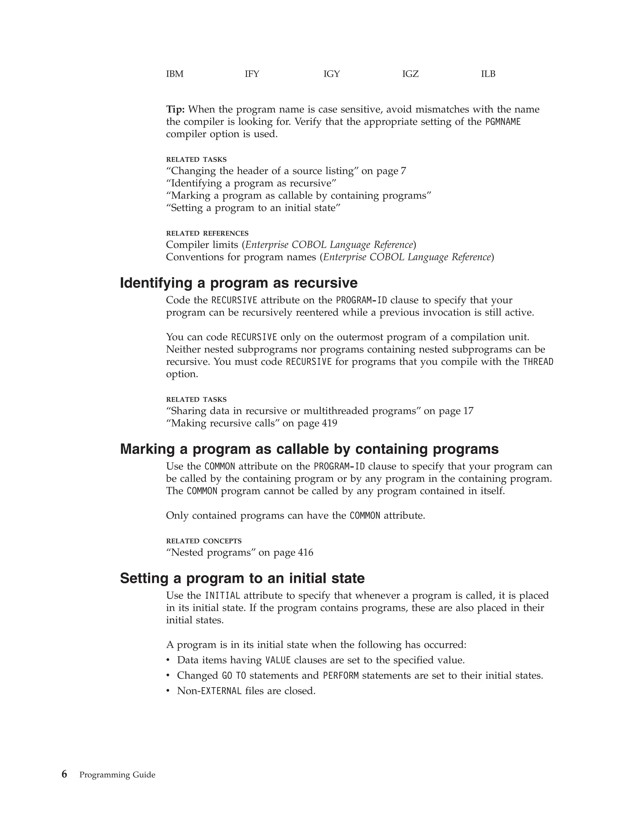 IBM IFY IGY IGZ ILB
Tip: When the program name is case sensitive, avoid mismatches with the name
the compiler is looking for. Verify that the appropriate setting of the PGMNAME
compiler option is used.
RELATED TASKS
“Changing the header of a source listing” on page 7
“Identifying a program as recursive”
“Marking a program as callable by containing programs”
“Setting a program to an initial state”
RELATED REFERENCES
Compiler limits (Enterprise COBOL Language Reference)
Conventions for program names (Enterprise COBOL Language Reference)
Identifying a program as recursive
Code the RECURSIVE attribute on the PROGRAM-ID clause to specify that your
program can be recursively reentered while a previous invocation is still active.
You can code RECURSIVE only on the outermost program of a compilation unit.
Neither nested subprograms nor programs containing nested subprograms can be
recursive. You must code RECURSIVE for programs that you compile with the THREAD
option.
RELATED TASKS
“Sharing data in recursive or multithreaded programs” on page 17
“Making recursive calls” on page 419
Marking a program as callable by containing programs
Use the COMMON attribute on the PROGRAM-ID clause to specify that your program can
be called by the containing program or by any program in the containing program.
The COMMON program cannot be called by any program contained in itself.
Only contained programs can have the COMMON attribute.
RELATED CONCEPTS
“Nested programs” on page 416
Setting a program to an initial state
Use the INITIAL attribute to specify that whenever a program is called, it is placed
in its initial state. If the program contains programs, these are also placed in their
initial states.
A program is in its initial state when the following has occurred:
v Data items having VALUE clauses are set to the specified value.
v Changed GO TO statements and PERFORM statements are set to their initial states.
v Non-EXTERNAL files are closed.
6 Programming Guide
 