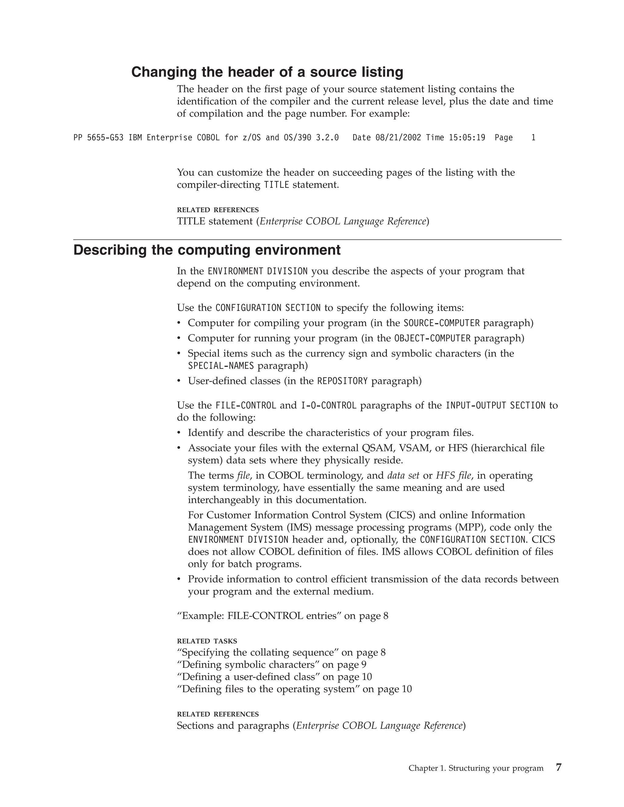 Changing the header of a source listing
The header on the first page of your source statement listing contains the
identification of the compiler and the current release level, plus the date and time
of compilation and the page number. For example:
PP 5655-G53 IBM Enterprise COBOL for z/OS and OS/390 3.2.0 Date 08/21/2002 Time 15:05:19 Page 1
You can customize the header on succeeding pages of the listing with the
compiler-directing TITLE statement.
RELATED REFERENCES
TITLE statement (Enterprise COBOL Language Reference)
Describing the computing environment
In the ENVIRONMENT DIVISION you describe the aspects of your program that
depend on the computing environment.
Use the CONFIGURATION SECTION to specify the following items:
v Computer for compiling your program (in the SOURCE-COMPUTER paragraph)
v Computer for running your program (in the OBJECT-COMPUTER paragraph)
v Special items such as the currency sign and symbolic characters (in the
SPECIAL-NAMES paragraph)
v User-defined classes (in the REPOSITORY paragraph)
Use the FILE-CONTROL and I-O-CONTROL paragraphs of the INPUT-OUTPUT SECTION to
do the following:
v Identify and describe the characteristics of your program files.
v Associate your files with the external QSAM, VSAM, or HFS (hierarchical file
system) data sets where they physically reside.
The terms file, in COBOL terminology, and data set or HFS file, in operating
system terminology, have essentially the same meaning and are used
interchangeably in this documentation.
For Customer Information Control System (CICS) and online Information
Management System (IMS) message processing programs (MPP), code only the
ENVIRONMENT DIVISION header and, optionally, the CONFIGURATION SECTION. CICS
does not allow COBOL definition of files. IMS allows COBOL definition of files
only for batch programs.
v Provide information to control efficient transmission of the data records between
your program and the external medium.
“Example: FILE-CONTROL entries” on page 8
RELATED TASKS
“Specifying the collating sequence” on page 8
“Defining symbolic characters” on page 9
“Defining a user-defined class” on page 10
“Defining files to the operating system” on page 10
RELATED REFERENCES
Sections and paragraphs (Enterprise COBOL Language Reference)
Chapter 1. Structuring your program 7
 
