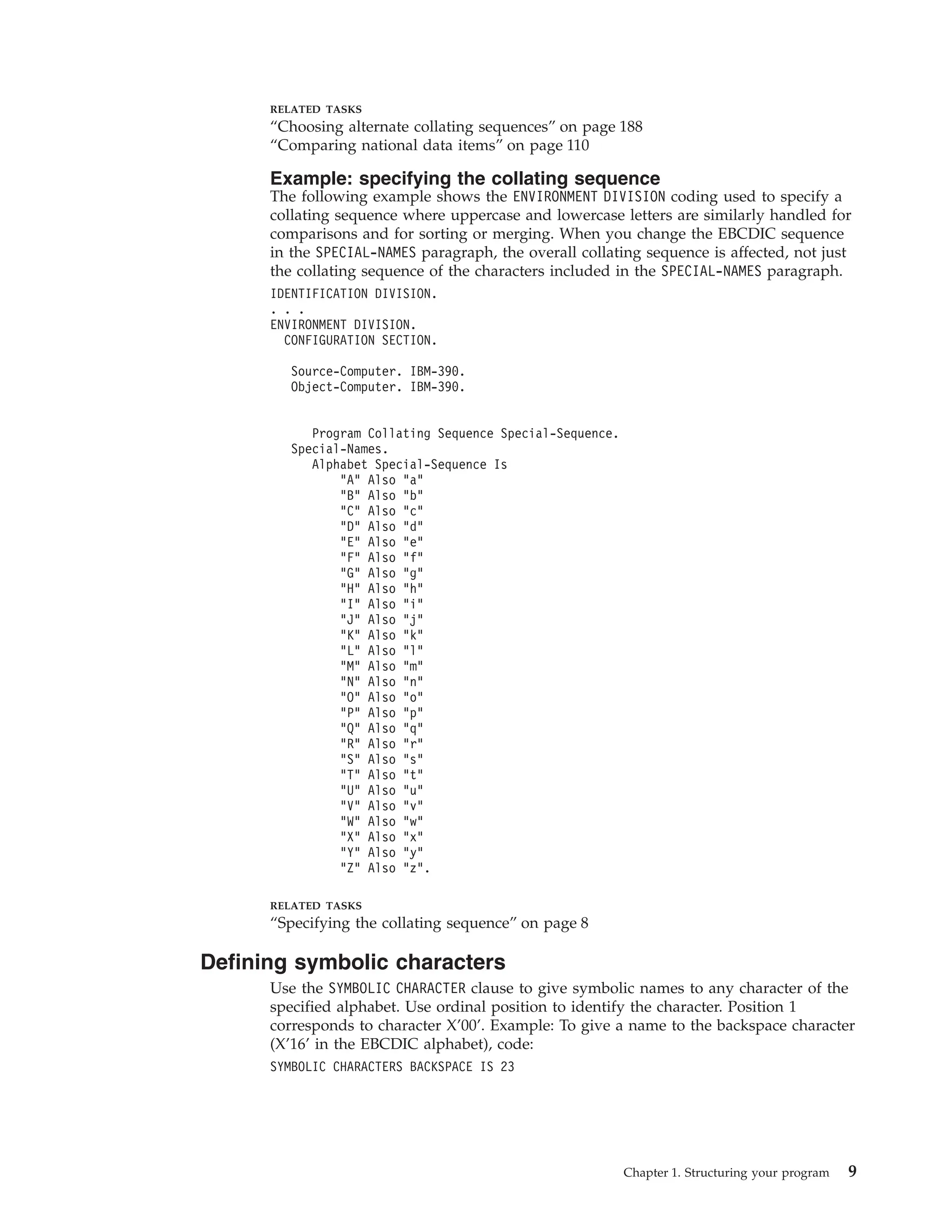 RELATED TASKS
“Choosing alternate collating sequences” on page 188
“Comparing national data items” on page 110
Example: specifying the collating sequence
The following example shows the ENVIRONMENT DIVISION coding used to specify a
collating sequence where uppercase and lowercase letters are similarly handled for
comparisons and for sorting or merging. When you change the EBCDIC sequence
in the SPECIAL-NAMES paragraph, the overall collating sequence is affected, not just
the collating sequence of the characters included in the SPECIAL-NAMES paragraph.
IDENTIFICATION DIVISION.
. . .
ENVIRONMENT DIVISION.
CONFIGURATION SECTION.
Source-Computer. IBM-390.
Object-Computer. IBM-390.
Program Collating Sequence Special-Sequence.
Special-Names.
Alphabet Special-Sequence Is
“A” Also “a”
“B” Also “b”
“C” Also “c”
“D” Also “d”
“E” Also “e”
“F” Also “f”
“G” Also “g”
“H” Also “h”
“I” Also “i”
“J” Also “j”
“K” Also “k”
“L” Also “l”
“M” Also “m”
“N” Also “n”
“O” Also “o”
“P” Also “p”
“Q” Also “q”
“R” Also “r”
“S” Also “s”
“T” Also “t”
“U” Also “u”
“V” Also “v”
“W” Also “w”
“X” Also “x”
“Y” Also “y”
“Z” Also “z”.
RELATED TASKS
“Specifying the collating sequence” on page 8
Defining symbolic characters
Use the SYMBOLIC CHARACTER clause to give symbolic names to any character of the
specified alphabet. Use ordinal position to identify the character. Position 1
corresponds to character X’00’. Example: To give a name to the backspace character
(X’16’ in the EBCDIC alphabet), code:
SYMBOLIC CHARACTERS BACKSPACE IS 23
Chapter 1. Structuring your program 9
 
