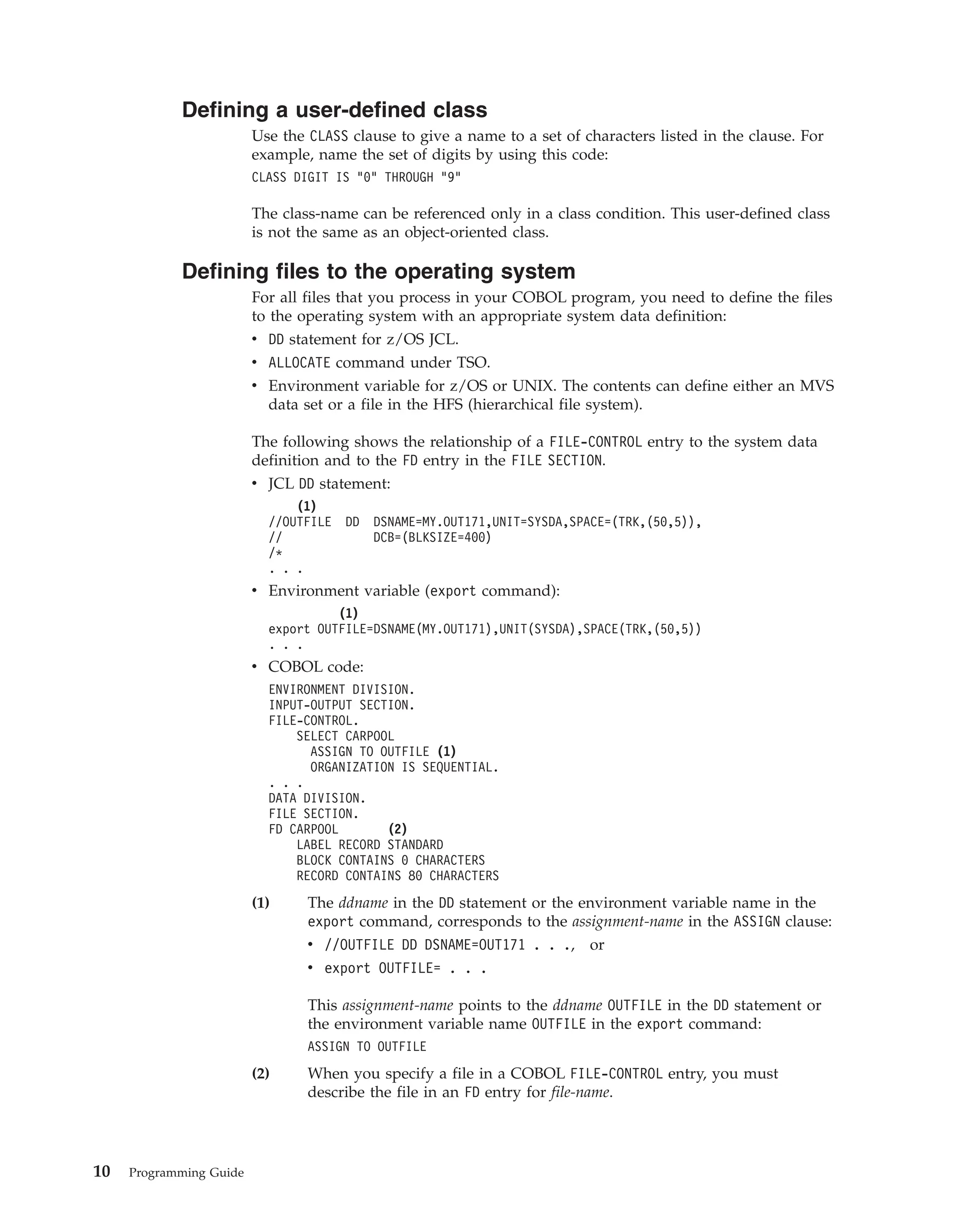 Defining a user-defined class
Use the CLASS clause to give a name to a set of characters listed in the clause. For
example, name the set of digits by using this code:
CLASS DIGIT IS “0” THROUGH “9”
The class-name can be referenced only in a class condition. This user-defined class
is not the same as an object-oriented class.
Defining files to the operating system
For all files that you process in your COBOL program, you need to define the files
to the operating system with an appropriate system data definition:
v DD statement for z/OS JCL.
v ALLOCATE command under TSO.
v Environment variable for z/OS or UNIX. The contents can define either an MVS
data set or a file in the HFS (hierarchical file system).
The following shows the relationship of a FILE-CONTROL entry to the system data
definition and to the FD entry in the FILE SECTION.
v JCL DD statement:
(1)
//OUTFILE DD DSNAME=MY.OUT171,UNIT=SYSDA,SPACE=(TRK,(50,5)),
// DCB=(BLKSIZE=400)
/*
. . .
v Environment variable (export command):
(1)
export OUTFILE=DSNAME(MY.OUT171),UNIT(SYSDA),SPACE(TRK,(50,5))
. . .
v COBOL code:
ENVIRONMENT DIVISION.
INPUT-OUTPUT SECTION.
FILE-CONTROL.
SELECT CARPOOL
ASSIGN TO OUTFILE (1)
ORGANIZATION IS SEQUENTIAL.
. . .
DATA DIVISION.
FILE SECTION.
FD CARPOOL (2)
LABEL RECORD STANDARD
BLOCK CONTAINS 0 CHARACTERS
RECORD CONTAINS 80 CHARACTERS
(1) The ddname in the DD statement or the environment variable name in the
export command, corresponds to the assignment-name in the ASSIGN clause:
v //OUTFILE DD DSNAME=OUT171 . . ., or
v export OUTFILE= . . .
This assignment-name points to the ddname OUTFILE in the DD statement or
the environment variable name OUTFILE in the export command:
ASSIGN TO OUTFILE
(2) When you specify a file in a COBOL FILE-CONTROL entry, you must
describe the file in an FD entry for file-name.
10 Programming Guide
 