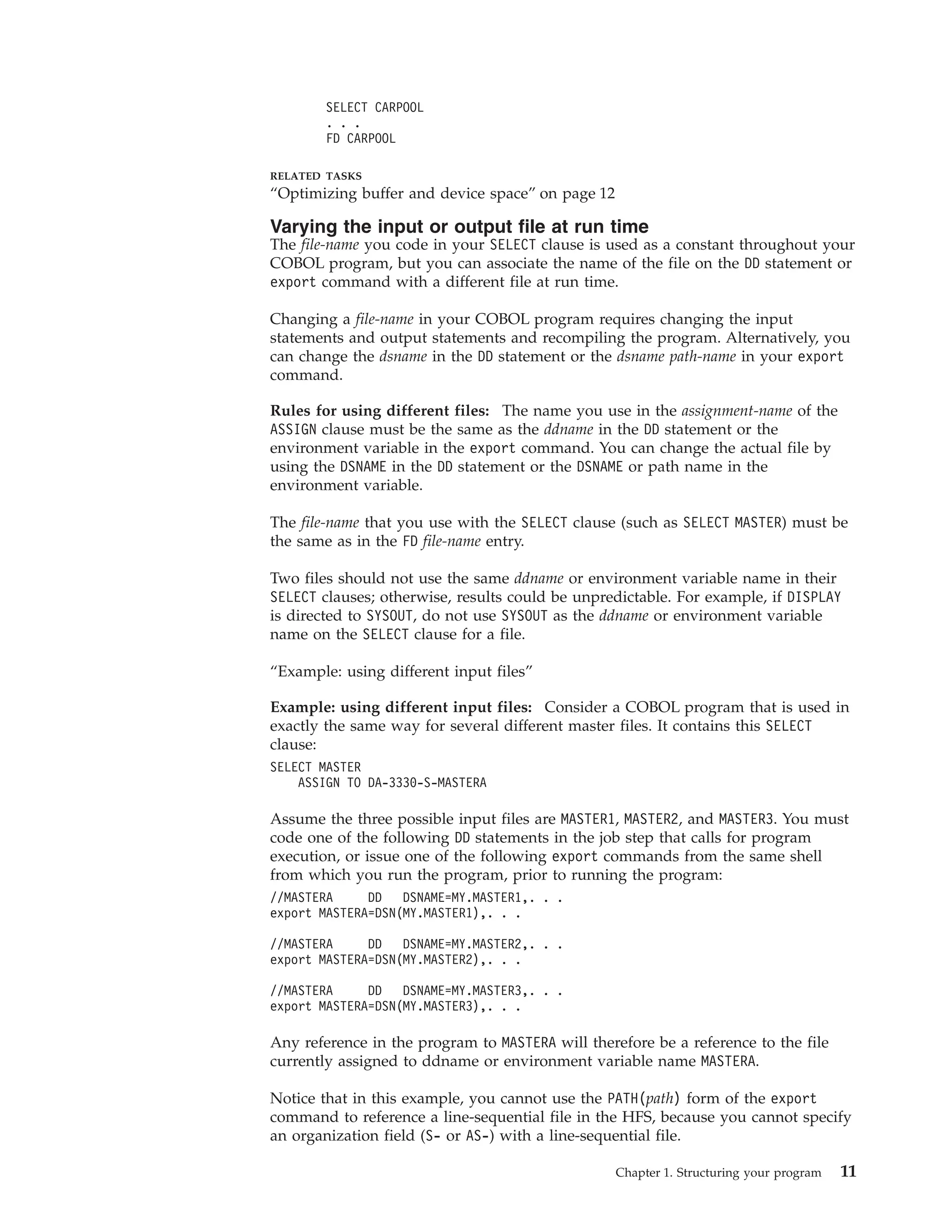 SELECT CARPOOL
. . .
FD CARPOOL
RELATED TASKS
“Optimizing buffer and device space” on page 12
Varying the input or output file at run time
The file-name you code in your SELECT clause is used as a constant throughout your
COBOL program, but you can associate the name of the file on the DD statement or
export command with a different file at run time.
Changing a file-name in your COBOL program requires changing the input
statements and output statements and recompiling the program. Alternatively, you
can change the dsname in the DD statement or the dsname path-name in your export
command.
Rules for using different files: The name you use in the assignment-name of the
ASSIGN clause must be the same as the ddname in the DD statement or the
environment variable in the export command. You can change the actual file by
using the DSNAME in the DD statement or the DSNAME or path name in the
environment variable.
The file-name that you use with the SELECT clause (such as SELECT MASTER) must be
the same as in the FD file-name entry.
Two files should not use the same ddname or environment variable name in their
SELECT clauses; otherwise, results could be unpredictable. For example, if DISPLAY
is directed to SYSOUT, do not use SYSOUT as the ddname or environment variable
name on the SELECT clause for a file.
“Example: using different input files”
Example: using different input files: Consider a COBOL program that is used in
exactly the same way for several different master files. It contains this SELECT
clause:
SELECT MASTER
ASSIGN TO DA-3330-S-MASTERA
Assume the three possible input files are MASTER1, MASTER2, and MASTER3. You must
code one of the following DD statements in the job step that calls for program
execution, or issue one of the following export commands from the same shell
from which you run the program, prior to running the program:
//MASTERA DD DSNAME=MY.MASTER1,. . .
export MASTERA=DSN(MY.MASTER1),. . .
//MASTERA DD DSNAME=MY.MASTER2,. . .
export MASTERA=DSN(MY.MASTER2),. . .
//MASTERA DD DSNAME=MY.MASTER3,. . .
export MASTERA=DSN(MY.MASTER3),. . .
Any reference in the program to MASTERA will therefore be a reference to the file
currently assigned to ddname or environment variable name MASTERA.
Notice that in this example, you cannot use the PATH(path) form of the export
command to reference a line-sequential file in the HFS, because you cannot specify
an organization field (S- or AS-) with a line-sequential file.
Chapter 1. Structuring your program 11
 