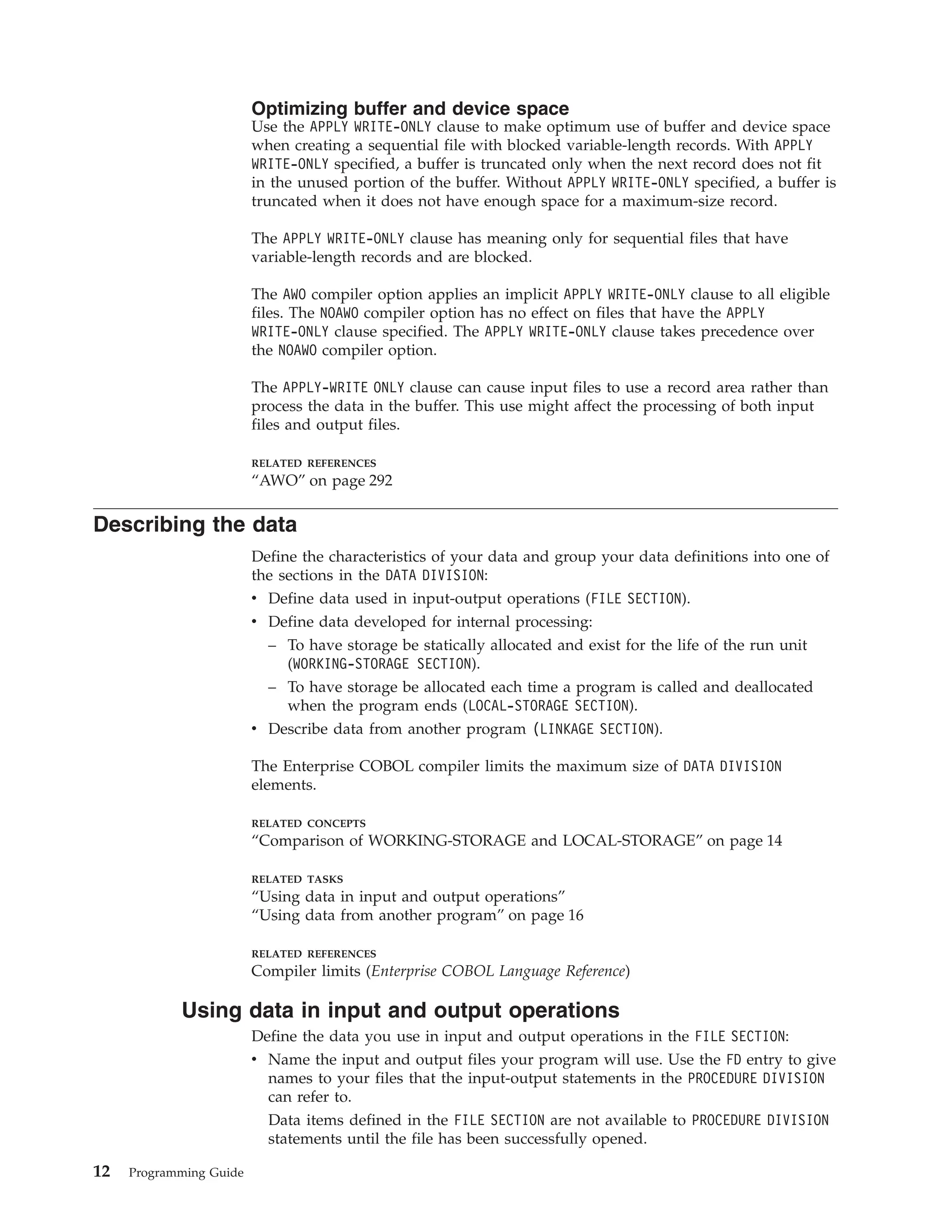 Optimizing buffer and device space
Use the APPLY WRITE-ONLY clause to make optimum use of buffer and device space
when creating a sequential file with blocked variable-length records. With APPLY
WRITE-ONLY specified, a buffer is truncated only when the next record does not fit
in the unused portion of the buffer. Without APPLY WRITE-ONLY specified, a buffer is
truncated when it does not have enough space for a maximum-size record.
The APPLY WRITE-ONLY clause has meaning only for sequential files that have
variable-length records and are blocked.
The AWO compiler option applies an implicit APPLY WRITE-ONLY clause to all eligible
files. The NOAWO compiler option has no effect on files that have the APPLY
WRITE-ONLY clause specified. The APPLY WRITE-ONLY clause takes precedence over
the NOAWO compiler option.
The APPLY-WRITE ONLY clause can cause input files to use a record area rather than
process the data in the buffer. This use might affect the processing of both input
files and output files.
RELATED REFERENCES
“AWO” on page 292
Describing the data
Define the characteristics of your data and group your data definitions into one of
the sections in the DATA DIVISION:
v Define data used in input-output operations (FILE SECTION).
v Define data developed for internal processing:
– To have storage be statically allocated and exist for the life of the run unit
(WORKING-STORAGE SECTION).
– To have storage be allocated each time a program is called and deallocated
when the program ends (LOCAL-STORAGE SECTION).
v Describe data from another program (LINKAGE SECTION).
The Enterprise COBOL compiler limits the maximum size of DATA DIVISION
elements.
RELATED CONCEPTS
“Comparison of WORKING-STORAGE and LOCAL-STORAGE” on page 14
RELATED TASKS
“Using data in input and output operations”
“Using data from another program” on page 16
RELATED REFERENCES
Compiler limits (Enterprise COBOL Language Reference)
Using data in input and output operations
Define the data you use in input and output operations in the FILE SECTION:
v Name the input and output files your program will use. Use the FD entry to give
names to your files that the input-output statements in the PROCEDURE DIVISION
can refer to.
Data items defined in the FILE SECTION are not available to PROCEDURE DIVISION
statements until the file has been successfully opened.
12 Programming Guide
 