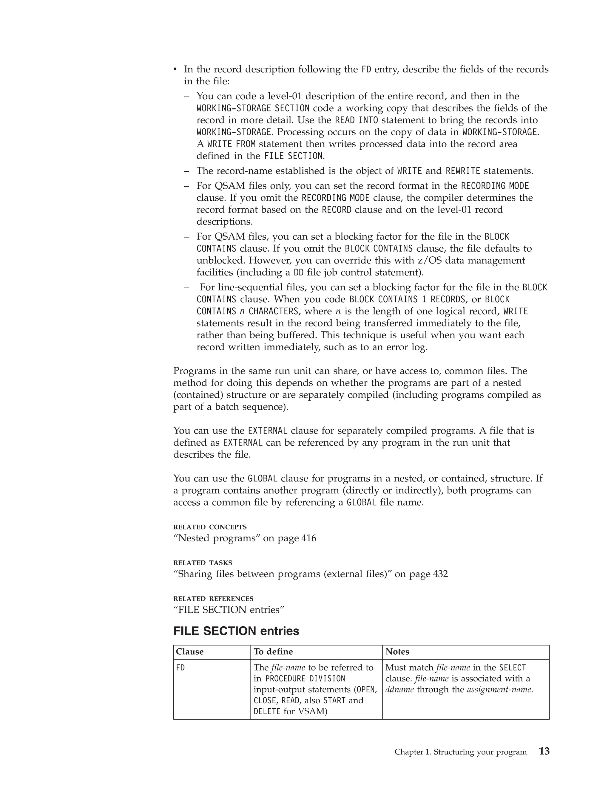 v In the record description following the FD entry, describe the fields of the records
in the file:
– You can code a level-01 description of the entire record, and then in the
WORKING-STORAGE SECTION code a working copy that describes the fields of the
record in more detail. Use the READ INTO statement to bring the records into
WORKING-STORAGE. Processing occurs on the copy of data in WORKING-STORAGE.
A WRITE FROM statement then writes processed data into the record area
defined in the FILE SECTION.
– The record-name established is the object of WRITE and REWRITE statements.
– For QSAM files only, you can set the record format in the RECORDING MODE
clause. If you omit the RECORDING MODE clause, the compiler determines the
record format based on the RECORD clause and on the level-01 record
descriptions.
– For QSAM files, you can set a blocking factor for the file in the BLOCK
CONTAINS clause. If you omit the BLOCK CONTAINS clause, the file defaults to
unblocked. However, you can override this with z/OS data management
facilities (including a DD file job control statement).
– For line-sequential files, you can set a blocking factor for the file in the BLOCK
CONTAINS clause. When you code BLOCK CONTAINS 1 RECORDS, or BLOCK
CONTAINS n CHARACTERS, where n is the length of one logical record, WRITE
statements result in the record being transferred immediately to the file,
rather than being buffered. This technique is useful when you want each
record written immediately, such as to an error log.
Programs in the same run unit can share, or have access to, common files. The
method for doing this depends on whether the programs are part of a nested
(contained) structure or are separately compiled (including programs compiled as
part of a batch sequence).
You can use the EXTERNAL clause for separately compiled programs. A file that is
defined as EXTERNAL can be referenced by any program in the run unit that
describes the file.
You can use the GLOBAL clause for programs in a nested, or contained, structure. If
a program contains another program (directly or indirectly), both programs can
access a common file by referencing a GLOBAL file name.
RELATED CONCEPTS
“Nested programs” on page 416
RELATED TASKS
“Sharing files between programs (external files)” on page 432
RELATED REFERENCES
“FILE SECTION entries”
FILE SECTION entries
Clause To define Notes
FD The file-name to be referred to
in PROCEDURE DIVISION
input-output statements (OPEN,
CLOSE, READ, also START and
DELETE for VSAM)
Must match file-name in the SELECT
clause. file-name is associated with a
ddname through the assignment-name.
Chapter 1. Structuring your program 13
 