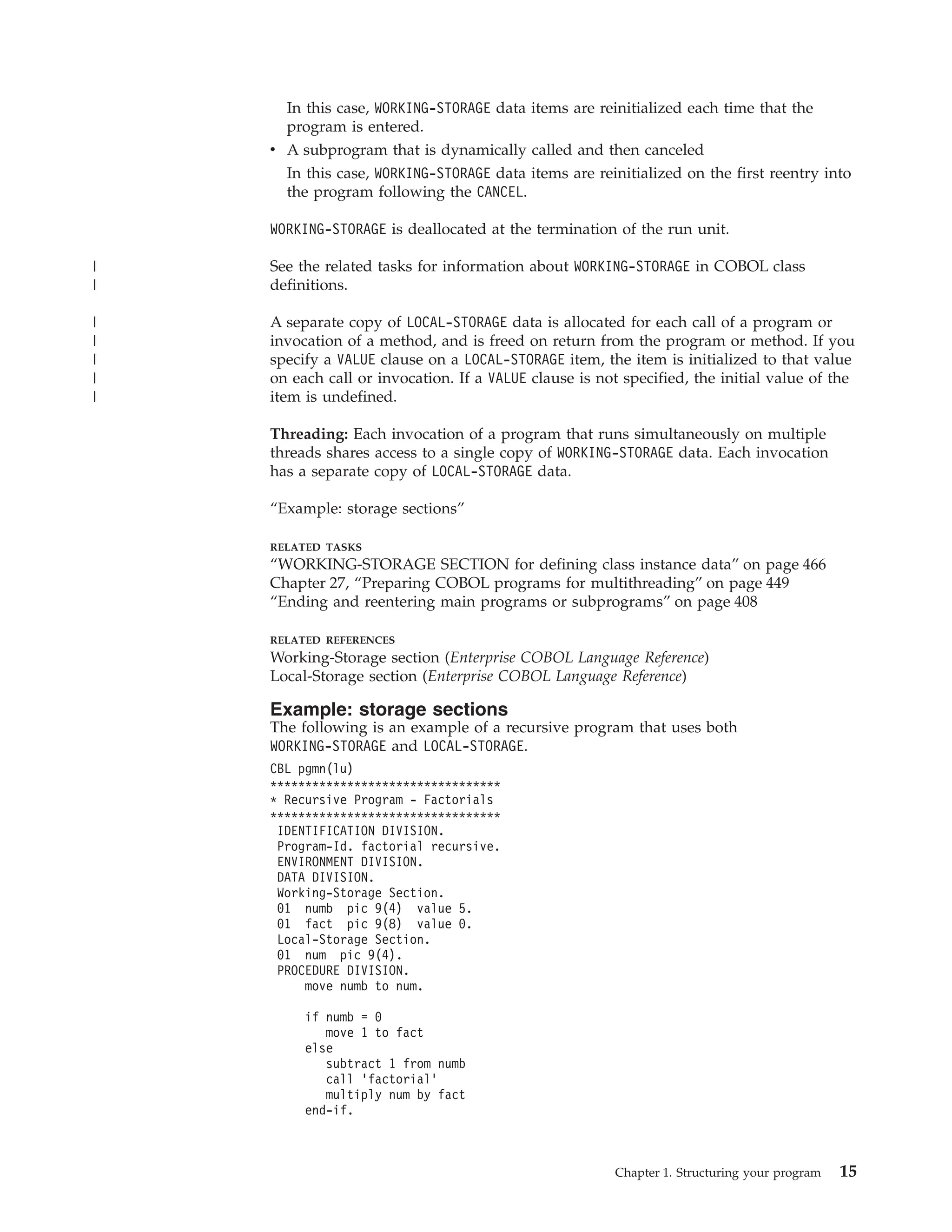In this case, WORKING-STORAGE data items are reinitialized each time that the
program is entered.
v A subprogram that is dynamically called and then canceled
In this case, WORKING-STORAGE data items are reinitialized on the first reentry into
the program following the CANCEL.
WORKING-STORAGE is deallocated at the termination of the run unit.
See the related tasks for information about WORKING-STORAGE in COBOL class
definitions.
A separate copy of LOCAL-STORAGE data is allocated for each call of a program or
invocation of a method, and is freed on return from the program or method. If you
specify a VALUE clause on a LOCAL-STORAGE item, the item is initialized to that value
on each call or invocation. If a VALUE clause is not specified, the initial value of the
item is undefined.
Threading: Each invocation of a program that runs simultaneously on multiple
threads shares access to a single copy of WORKING-STORAGE data. Each invocation
has a separate copy of LOCAL-STORAGE data.
“Example: storage sections”
RELATED TASKS
“WORKING-STORAGE SECTION for defining class instance data” on page 466
Chapter 27, “Preparing COBOL programs for multithreading” on page 449
“Ending and reentering main programs or subprograms” on page 408
RELATED REFERENCES
Working-Storage section (Enterprise COBOL Language Reference)
Local-Storage section (Enterprise COBOL Language Reference)
Example: storage sections
The following is an example of a recursive program that uses both
WORKING-STORAGE and LOCAL-STORAGE.
CBL pgmn(lu)
*********************************
* Recursive Program - Factorials
*********************************
IDENTIFICATION DIVISION.
Program-Id. factorial recursive.
ENVIRONMENT DIVISION.
DATA DIVISION.
Working-Storage Section.
01 numb pic 9(4) value 5.
01 fact pic 9(8) value 0.
Local-Storage Section.
01 num pic 9(4).
PROCEDURE DIVISION.
move numb to num.
if numb = 0
move 1 to fact
else
subtract 1 from numb
call ’factorial’
multiply num by fact
end-if.
Chapter 1. Structuring your program 15
|
|
|
|
|
|
|
 