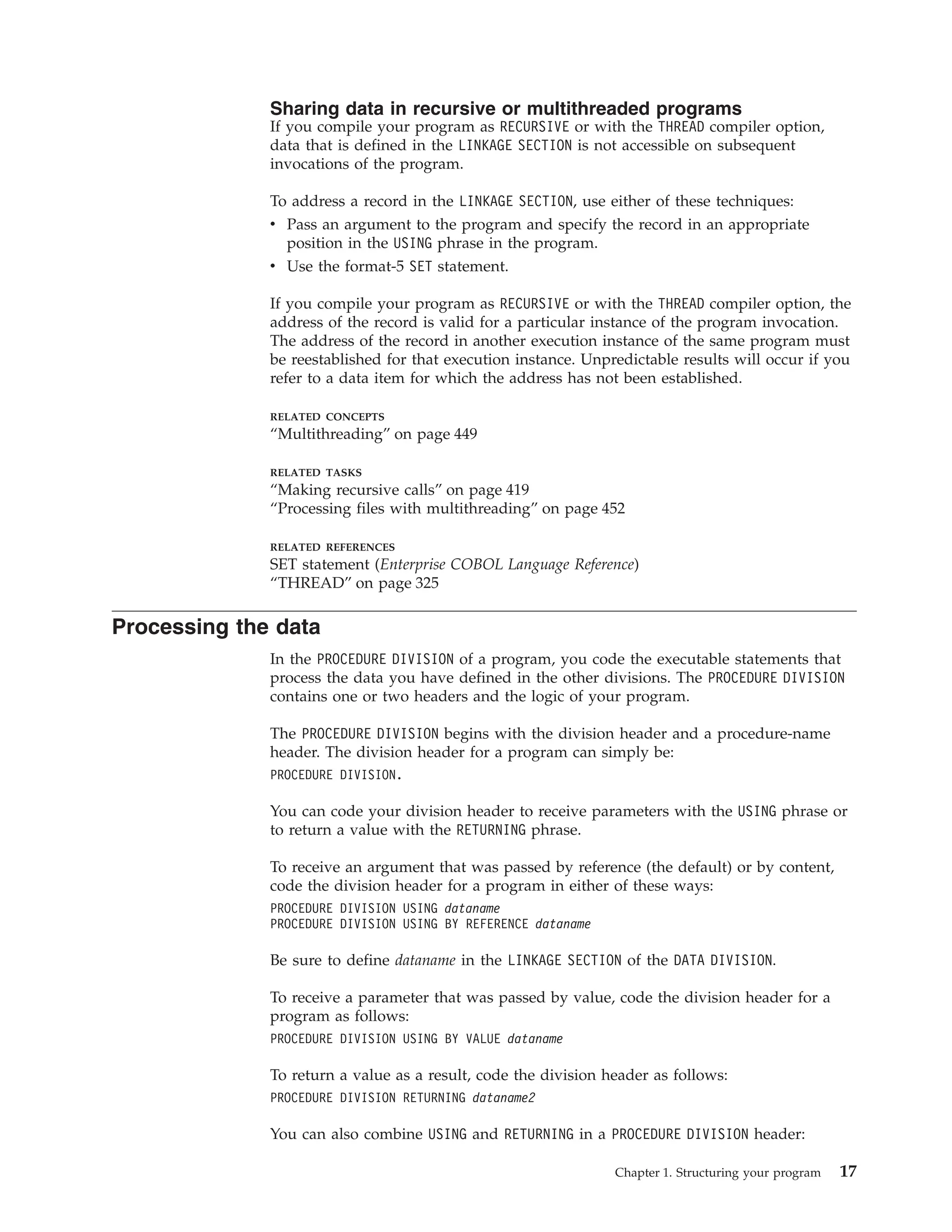 Sharing data in recursive or multithreaded programs
If you compile your program as RECURSIVE or with the THREAD compiler option,
data that is defined in the LINKAGE SECTION is not accessible on subsequent
invocations of the program.
To address a record in the LINKAGE SECTION, use either of these techniques:
v Pass an argument to the program and specify the record in an appropriate
position in the USING phrase in the program.
v Use the format-5 SET statement.
If you compile your program as RECURSIVE or with the THREAD compiler option, the
address of the record is valid for a particular instance of the program invocation.
The address of the record in another execution instance of the same program must
be reestablished for that execution instance. Unpredictable results will occur if you
refer to a data item for which the address has not been established.
RELATED CONCEPTS
“Multithreading” on page 449
RELATED TASKS
“Making recursive calls” on page 419
“Processing files with multithreading” on page 452
RELATED REFERENCES
SET statement (Enterprise COBOL Language Reference)
“THREAD” on page 325
Processing the data
In the PROCEDURE DIVISION of a program, you code the executable statements that
process the data you have defined in the other divisions. The PROCEDURE DIVISION
contains one or two headers and the logic of your program.
The PROCEDURE DIVISION begins with the division header and a procedure-name
header. The division header for a program can simply be:
PROCEDURE DIVISION.
You can code your division header to receive parameters with the USING phrase or
to return a value with the RETURNING phrase.
To receive an argument that was passed by reference (the default) or by content,
code the division header for a program in either of these ways:
PROCEDURE DIVISION USING dataname
PROCEDURE DIVISION USING BY REFERENCE dataname
Be sure to define dataname in the LINKAGE SECTION of the DATA DIVISION.
To receive a parameter that was passed by value, code the division header for a
program as follows:
PROCEDURE DIVISION USING BY VALUE dataname
To return a value as a result, code the division header as follows:
PROCEDURE DIVISION RETURNING dataname2
You can also combine USING and RETURNING in a PROCEDURE DIVISION header:
Chapter 1. Structuring your program 17
 