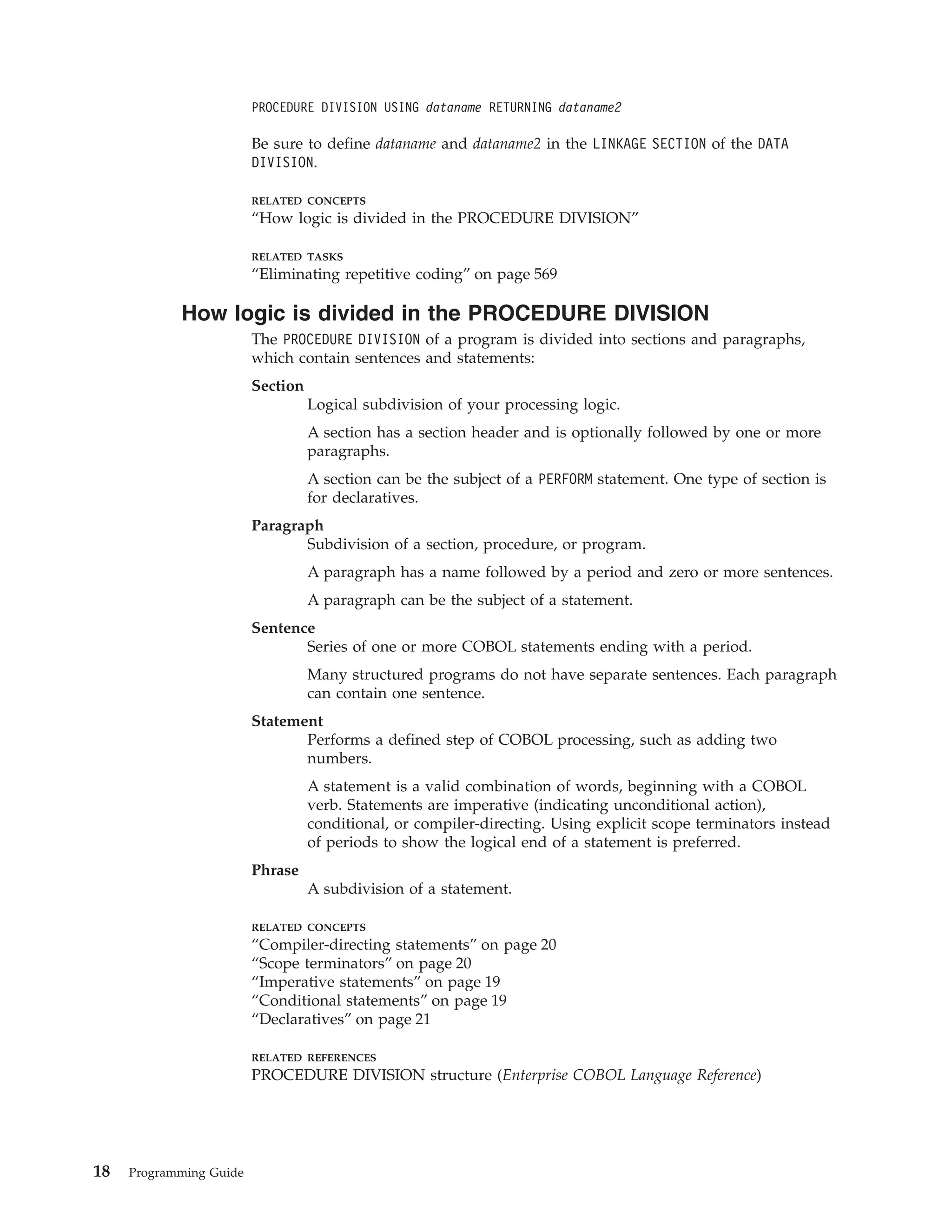 PROCEDURE DIVISION USING dataname RETURNING dataname2
Be sure to define dataname and dataname2 in the LINKAGE SECTION of the DATA
DIVISION.
RELATED CONCEPTS
“How logic is divided in the PROCEDURE DIVISION”
RELATED TASKS
“Eliminating repetitive coding” on page 569
How logic is divided in the PROCEDURE DIVISION
The PROCEDURE DIVISION of a program is divided into sections and paragraphs,
which contain sentences and statements:
Section
Logical subdivision of your processing logic.
A section has a section header and is optionally followed by one or more
paragraphs.
A section can be the subject of a PERFORM statement. One type of section is
for declaratives.
Paragraph
Subdivision of a section, procedure, or program.
A paragraph has a name followed by a period and zero or more sentences.
A paragraph can be the subject of a statement.
Sentence
Series of one or more COBOL statements ending with a period.
Many structured programs do not have separate sentences. Each paragraph
can contain one sentence.
Statement
Performs a defined step of COBOL processing, such as adding two
numbers.
A statement is a valid combination of words, beginning with a COBOL
verb. Statements are imperative (indicating unconditional action),
conditional, or compiler-directing. Using explicit scope terminators instead
of periods to show the logical end of a statement is preferred.
Phrase
A subdivision of a statement.
RELATED CONCEPTS
“Compiler-directing statements” on page 20
“Scope terminators” on page 20
“Imperative statements” on page 19
“Conditional statements” on page 19
“Declaratives” on page 21
RELATED REFERENCES
PROCEDURE DIVISION structure (Enterprise COBOL Language Reference)
18 Programming Guide
 