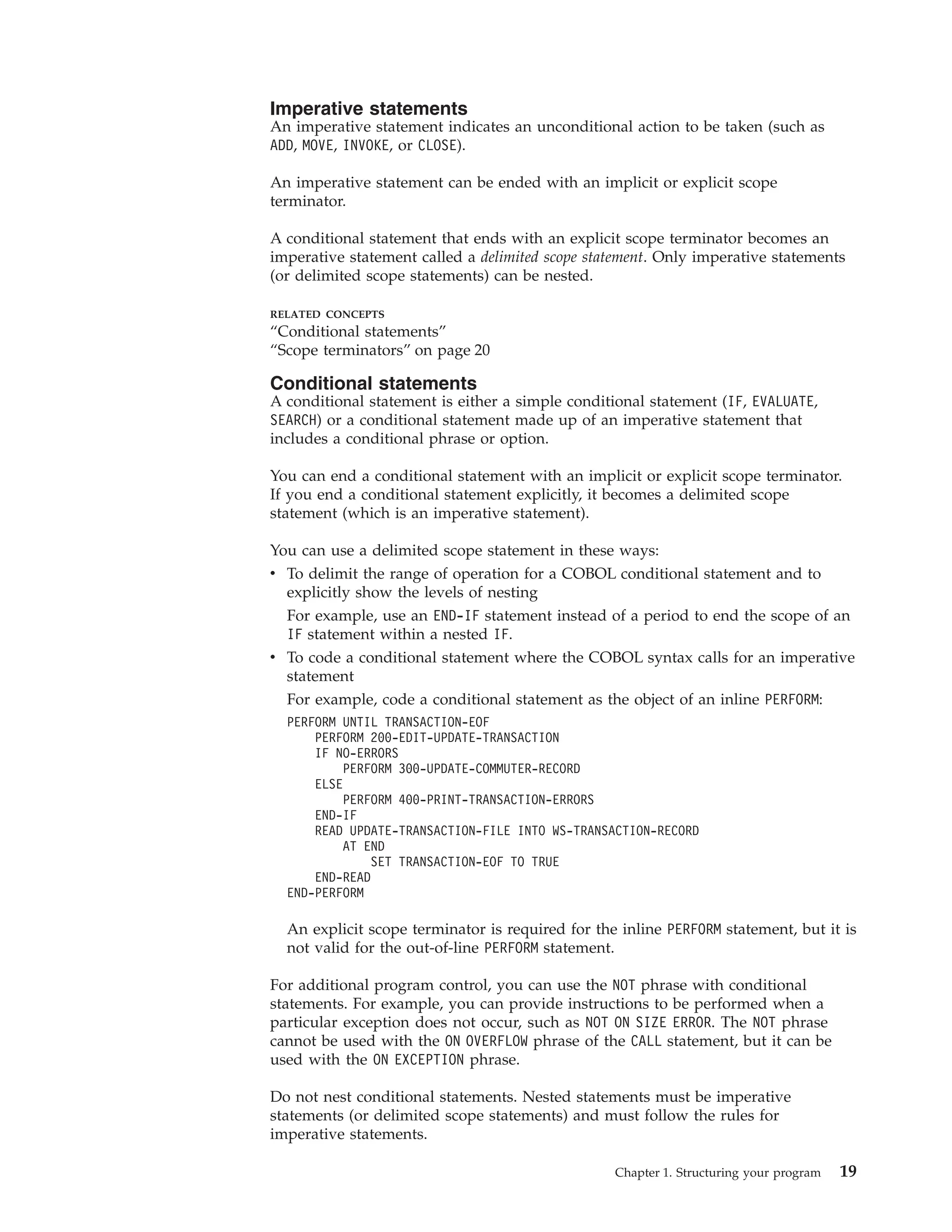 Imperative statements
An imperative statement indicates an unconditional action to be taken (such as
ADD, MOVE, INVOKE, or CLOSE).
An imperative statement can be ended with an implicit or explicit scope
terminator.
A conditional statement that ends with an explicit scope terminator becomes an
imperative statement called a delimited scope statement. Only imperative statements
(or delimited scope statements) can be nested.
RELATED CONCEPTS
“Conditional statements”
“Scope terminators” on page 20
Conditional statements
A conditional statement is either a simple conditional statement (IF, EVALUATE,
SEARCH) or a conditional statement made up of an imperative statement that
includes a conditional phrase or option.
You can end a conditional statement with an implicit or explicit scope terminator.
If you end a conditional statement explicitly, it becomes a delimited scope
statement (which is an imperative statement).
You can use a delimited scope statement in these ways:
v To delimit the range of operation for a COBOL conditional statement and to
explicitly show the levels of nesting
For example, use an END-IF statement instead of a period to end the scope of an
IF statement within a nested IF.
v To code a conditional statement where the COBOL syntax calls for an imperative
statement
For example, code a conditional statement as the object of an inline PERFORM:
PERFORM UNTIL TRANSACTION-EOF
PERFORM 200-EDIT-UPDATE-TRANSACTION
IF NO-ERRORS
PERFORM 300-UPDATE-COMMUTER-RECORD
ELSE
PERFORM 400-PRINT-TRANSACTION-ERRORS
END-IF
READ UPDATE-TRANSACTION-FILE INTO WS-TRANSACTION-RECORD
AT END
SET TRANSACTION-EOF TO TRUE
END-READ
END-PERFORM
An explicit scope terminator is required for the inline PERFORM statement, but it is
not valid for the out-of-line PERFORM statement.
For additional program control, you can use the NOT phrase with conditional
statements. For example, you can provide instructions to be performed when a
particular exception does not occur, such as NOT ON SIZE ERROR. The NOT phrase
cannot be used with the ON OVERFLOW phrase of the CALL statement, but it can be
used with the ON EXCEPTION phrase.
Do not nest conditional statements. Nested statements must be imperative
statements (or delimited scope statements) and must follow the rules for
imperative statements.
Chapter 1. Structuring your program 19
 