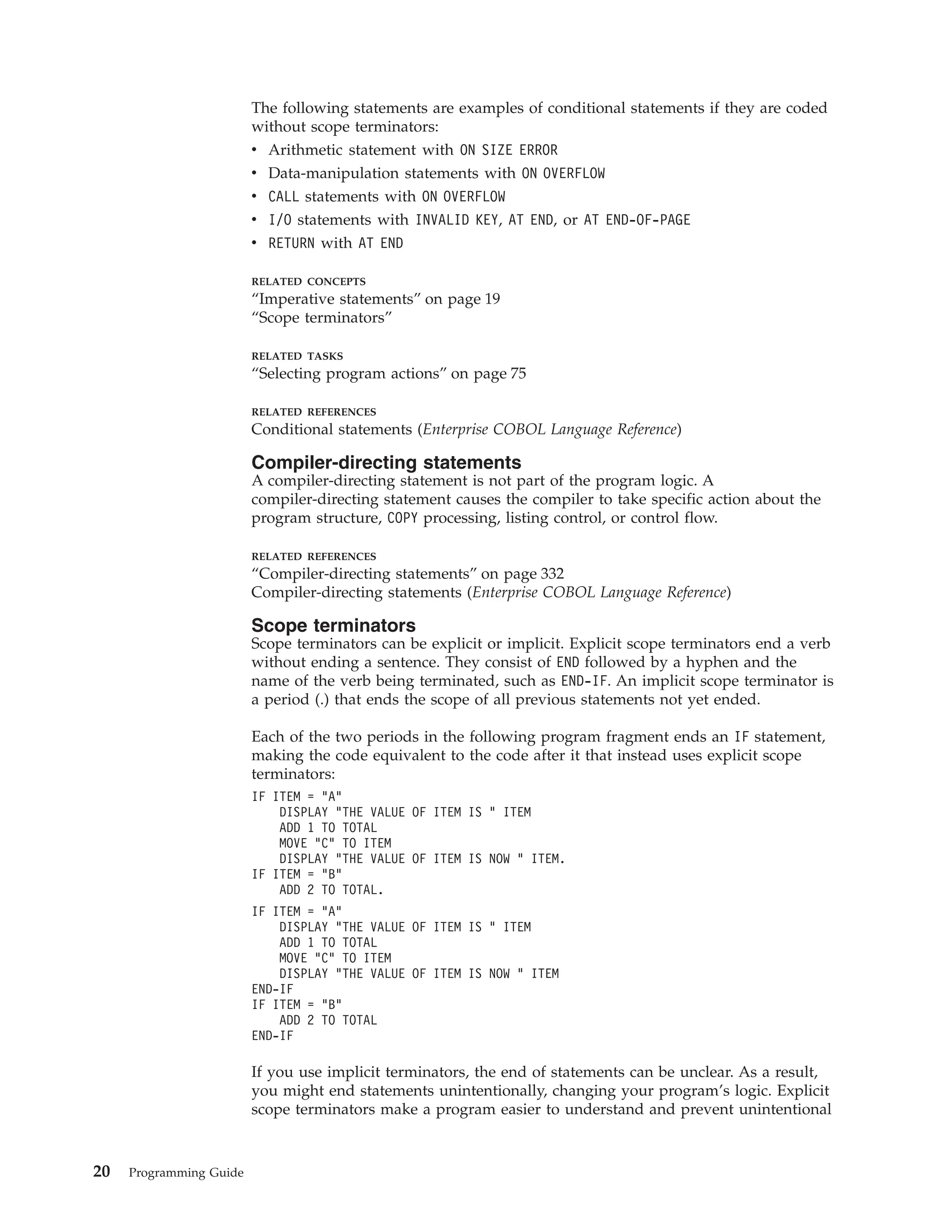 The following statements are examples of conditional statements if they are coded
without scope terminators:
v Arithmetic statement with ON SIZE ERROR
v Data-manipulation statements with ON OVERFLOW
v CALL statements with ON OVERFLOW
v I/O statements with INVALID KEY, AT END, or AT END-OF-PAGE
v RETURN with AT END
RELATED CONCEPTS
“Imperative statements” on page 19
“Scope terminators”
RELATED TASKS
“Selecting program actions” on page 75
RELATED REFERENCES
Conditional statements (Enterprise COBOL Language Reference)
Compiler-directing statements
A compiler-directing statement is not part of the program logic. A
compiler-directing statement causes the compiler to take specific action about the
program structure, COPY processing, listing control, or control flow.
RELATED REFERENCES
“Compiler-directing statements” on page 332
Compiler-directing statements (Enterprise COBOL Language Reference)
Scope terminators
Scope terminators can be explicit or implicit. Explicit scope terminators end a verb
without ending a sentence. They consist of END followed by a hyphen and the
name of the verb being terminated, such as END-IF. An implicit scope terminator is
a period (.) that ends the scope of all previous statements not yet ended.
Each of the two periods in the following program fragment ends an IF statement,
making the code equivalent to the code after it that instead uses explicit scope
terminators:
IF ITEM = “A”
DISPLAY “THE VALUE OF ITEM IS ” ITEM
ADD 1 TO TOTAL
MOVE “C” TO ITEM
DISPLAY “THE VALUE OF ITEM IS NOW ” ITEM.
IF ITEM = “B”
ADD 2 TO TOTAL.
IF ITEM = “A”
DISPLAY “THE VALUE OF ITEM IS ” ITEM
ADD 1 TO TOTAL
MOVE “C” TO ITEM
DISPLAY “THE VALUE OF ITEM IS NOW ” ITEM
END-IF
IF ITEM = “B”
ADD 2 TO TOTAL
END-IF
If you use implicit terminators, the end of statements can be unclear. As a result,
you might end statements unintentionally, changing your program’s logic. Explicit
scope terminators make a program easier to understand and prevent unintentional
20 Programming Guide
 