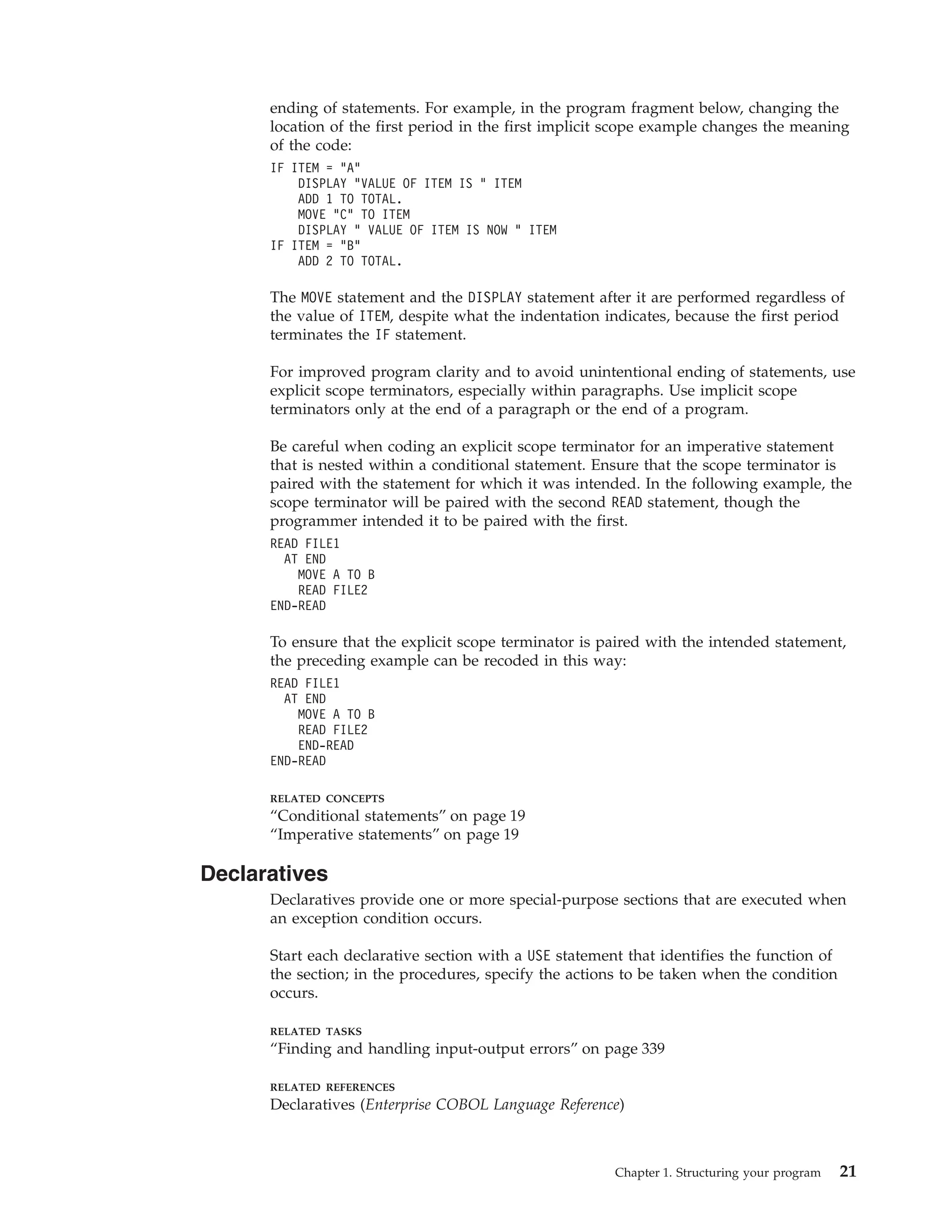 ending of statements. For example, in the program fragment below, changing the
location of the first period in the first implicit scope example changes the meaning
of the code:
IF ITEM = “A”
DISPLAY “VALUE OF ITEM IS ” ITEM
ADD 1 TO TOTAL.
MOVE “C” TO ITEM
DISPLAY “ VALUE OF ITEM IS NOW ” ITEM
IF ITEM = “B”
ADD 2 TO TOTAL.
The MOVE statement and the DISPLAY statement after it are performed regardless of
the value of ITEM, despite what the indentation indicates, because the first period
terminates the IF statement.
For improved program clarity and to avoid unintentional ending of statements, use
explicit scope terminators, especially within paragraphs. Use implicit scope
terminators only at the end of a paragraph or the end of a program.
Be careful when coding an explicit scope terminator for an imperative statement
that is nested within a conditional statement. Ensure that the scope terminator is
paired with the statement for which it was intended. In the following example, the
scope terminator will be paired with the second READ statement, though the
programmer intended it to be paired with the first.
READ FILE1
AT END
MOVE A TO B
READ FILE2
END-READ
To ensure that the explicit scope terminator is paired with the intended statement,
the preceding example can be recoded in this way:
READ FILE1
AT END
MOVE A TO B
READ FILE2
END-READ
END-READ
RELATED CONCEPTS
“Conditional statements” on page 19
“Imperative statements” on page 19
Declaratives
Declaratives provide one or more special-purpose sections that are executed when
an exception condition occurs.
Start each declarative section with a USE statement that identifies the function of
the section; in the procedures, specify the actions to be taken when the condition
occurs.
RELATED TASKS
“Finding and handling input-output errors” on page 339
RELATED REFERENCES
Declaratives (Enterprise COBOL Language Reference)
Chapter 1. Structuring your program 21
 