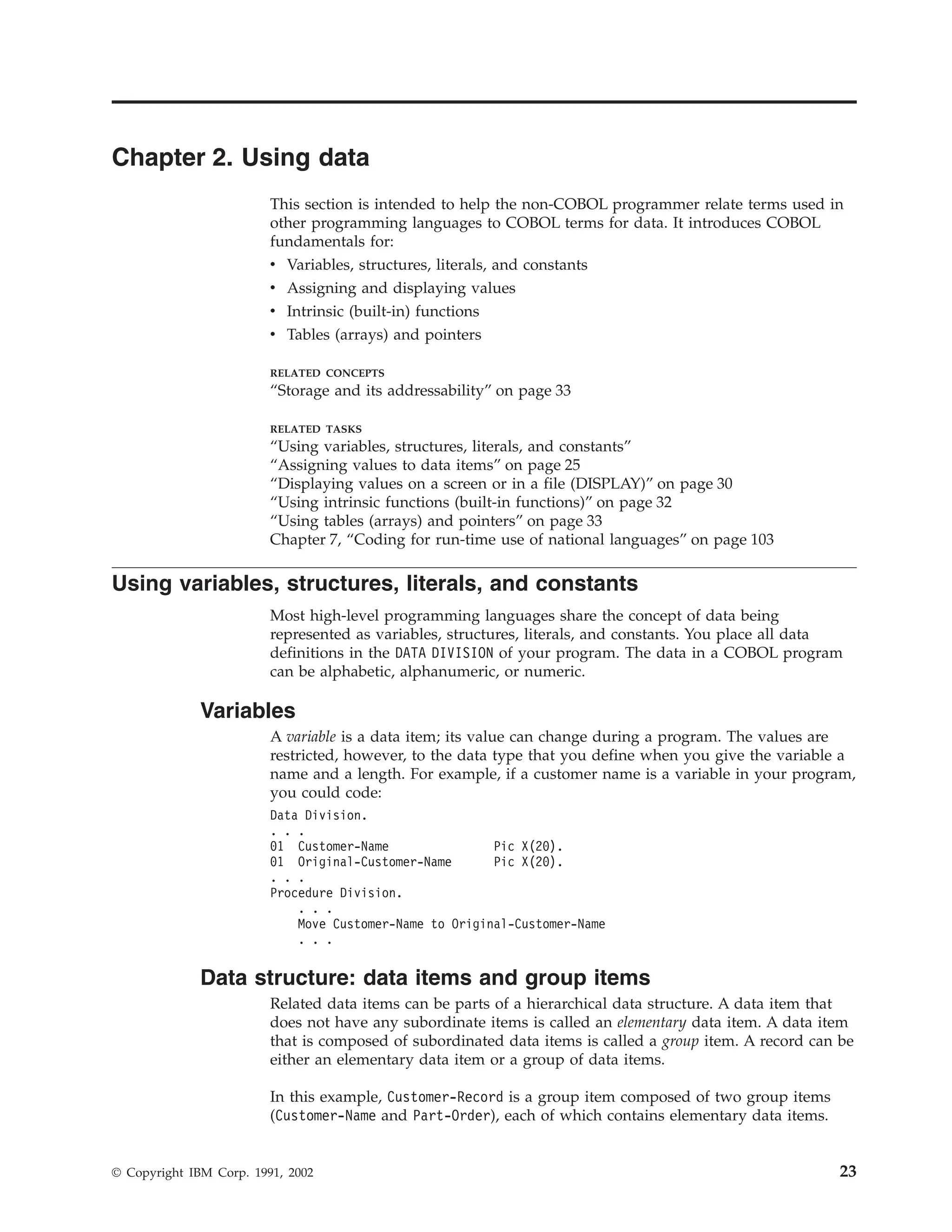 Chapter 2. Using data
This section is intended to help the non-COBOL programmer relate terms used in
other programming languages to COBOL terms for data. It introduces COBOL
fundamentals for:
v Variables, structures, literals, and constants
v Assigning and displaying values
v Intrinsic (built-in) functions
v Tables (arrays) and pointers
RELATED CONCEPTS
“Storage and its addressability” on page 33
RELATED TASKS
“Using variables, structures, literals, and constants”
“Assigning values to data items” on page 25
“Displaying values on a screen or in a file (DISPLAY)” on page 30
“Using intrinsic functions (built-in functions)” on page 32
“Using tables (arrays) and pointers” on page 33
Chapter 7, “Coding for run-time use of national languages” on page 103
Using variables, structures, literals, and constants
Most high-level programming languages share the concept of data being
represented as variables, structures, literals, and constants. You place all data
definitions in the DATA DIVISION of your program. The data in a COBOL program
can be alphabetic, alphanumeric, or numeric.
Variables
A variable is a data item; its value can change during a program. The values are
restricted, however, to the data type that you define when you give the variable a
name and a length. For example, if a customer name is a variable in your program,
you could code:
Data Division.
. . .
01 Customer-Name Pic X(20).
01 Original-Customer-Name Pic X(20).
. . .
Procedure Division.
. . .
Move Customer-Name to Original-Customer-Name
. . .
Data structure: data items and group items
Related data items can be parts of a hierarchical data structure. A data item that
does not have any subordinate items is called an elementary data item. A data item
that is composed of subordinated data items is called a group item. A record can be
either an elementary data item or a group of data items.
In this example, Customer-Record is a group item composed of two group items
(Customer-Name and Part-Order), each of which contains elementary data items.
© Copyright IBM Corp. 1991, 2002 23
 